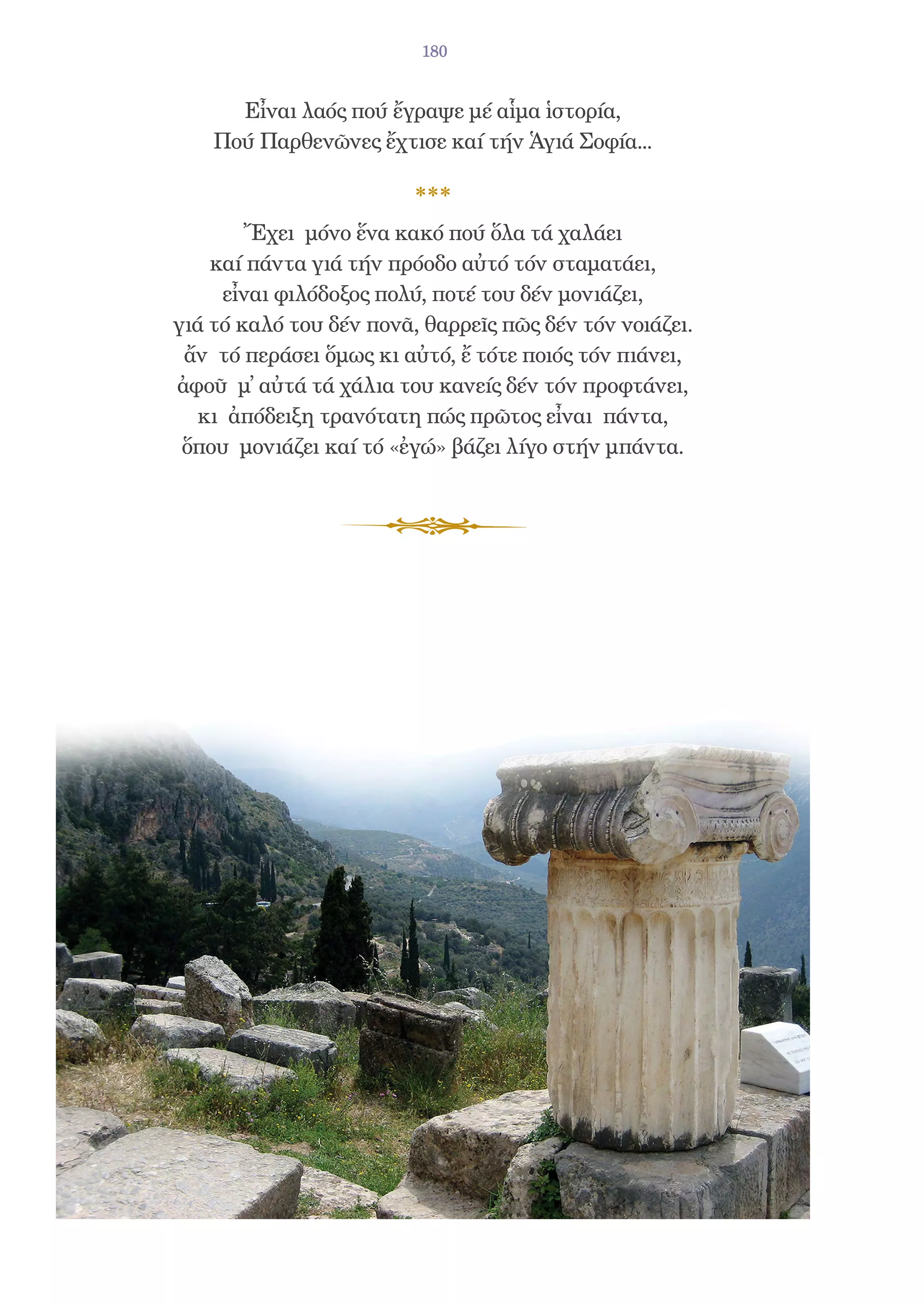 180


      Εἶναι λαός πού ἔγραψε μέ αἷμα ἱστορία,
    Πού Παρθενῶνες ἔχτισε καί τήν Ἁγιά Σοφία...



        Ἔχει μόνο ἕνα κακό πού ὅλα τά χαλάει
    καί πάντα γιά τήν πρόοδο αὐτό τόν σταματάει,
     εἶναι φιλόδοξος πολύ, ποτέ του δέν μονιάζει,
γιά τό καλό του δέν πονᾶ, θαρρεῖς πῶς δέν τόν νοιάζει.
 ἄν τό περάσει ὅμως κι αὐτό, ἔ τότε ποιός τόν πιάνει,
ἀφοῦ μ̓ αὐτά τά χάλια του κανείς δέν τόν προφτάνει,
  κι ἀπόδειξη τρανότατη πώς πρῶτος εἶναι πάντα,
 ὅπου μονιάζει καί τό «ἐγώ» βάζει λίγο στήν μπάντα.
 