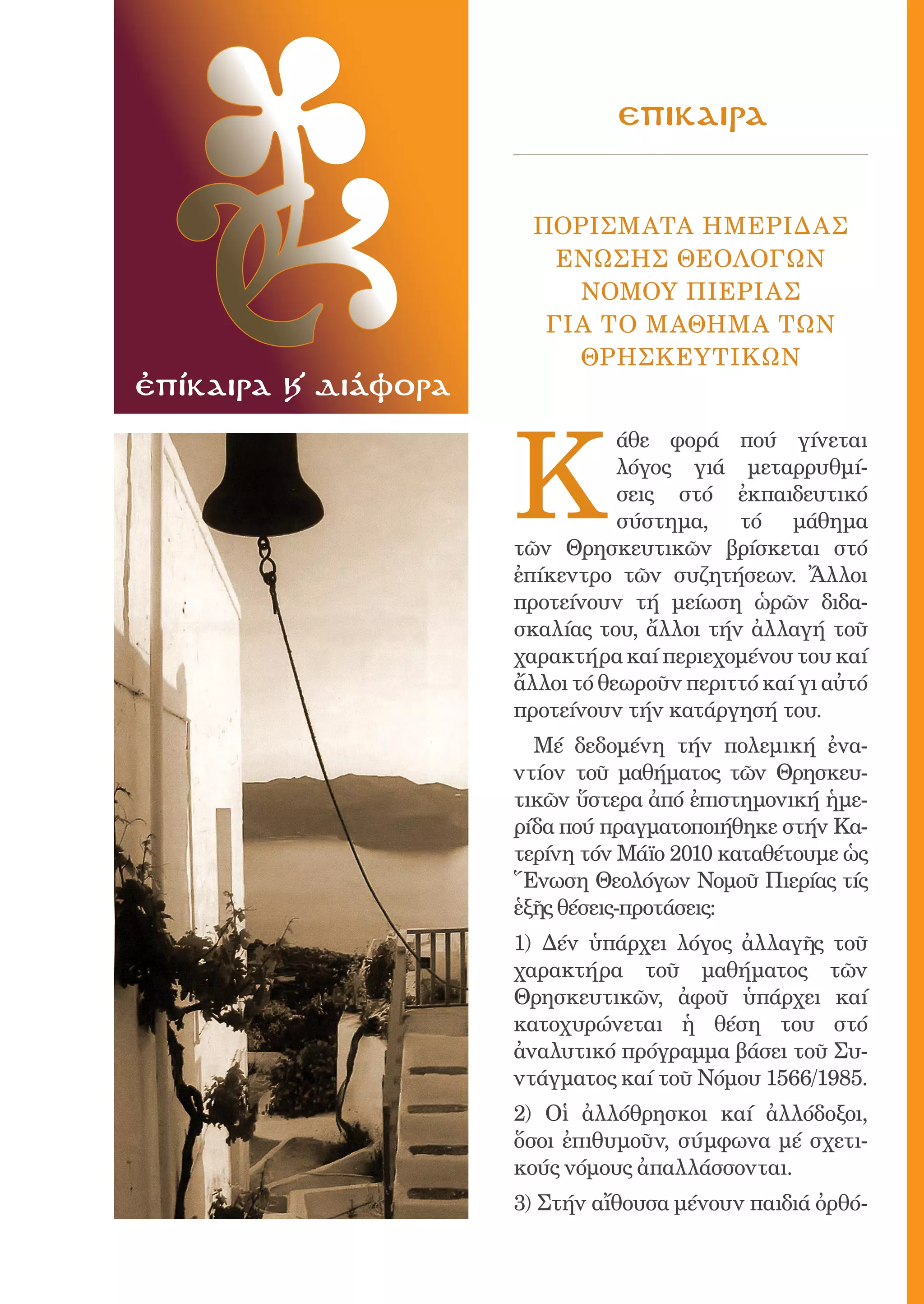 181



                                      eπικαιρa


                              Πορiσματα Hμερiδας
                                eνωσης Θεολoγων
                                 Νομοy Πιερiας
                               γιa τo μaθημα τΩν
                                 ΘρησκευτικΩν
ἐπίκαιρα Κ´ διάφορα



                            K
                                       άθε φορά πού γίνεται
                                       λόγος γιά μεταρρυθμί-
                                       σεις στό ἐκπαιδευτικό
                                       σύστημα, τό μάθημα
                            τῶν Θρησκευτικῶν βρίσκεται στό
                            ἐπίκεντρο τῶν συζητήσεων. Ἄλλοι
                            προτείνουν τή μείωση ὡρῶν διδα-
                            σκαλίας του, ἄλλοι τήν ἀλλαγή τοῦ
                            χαρακτήρα καί περιεχομένου του καί
                            ἄλλοι τό θεωροῦν περιττό καί γι αὐτό
                            προτείνουν τήν κατάργησή του.
                              Μέ δεδομένη τήν πολεμική ἐνα-
                            ντίον τοῦ μαθήματος τῶν Θρησκευ-
                            τικῶν ὕστερα ἀπό ἐπιστημονική ἡμε-
                            ρίδα πού πραγματοποιήθηκε στήν Κα-
                            τερίνη τόν Μάϊο 2010 καταθέτουμε ὡς
                            Ἕνωση Θεολόγων Νομοῦ Πιερίας τίς
                            ἑξῆς θέσεις-προτάσεις:
                            1) Δέν ὑπάρχει λόγος ἀλλαγῆς τοῦ
                            χαρακτήρα τοῦ μαθήματος τῶν
                            Θρησκευτικῶν, ἀφοῦ ὑπάρχει καί
                            κατοχυρώνεται ἡ θέση του στό
                            ἀναλυτικό πρόγραμμα βάσει τοῦ Συ-
                            ντάγματος καί τοῦ Νόμου 1566/1985.
                            2) Οἱ ἀλλόθρησκοι καί ἀλλόδοξοι,
                            ὅσοι ἐπιθυμοῦν, σύμφωνα μέ σχετι-
                            κούς νόμους ἀπαλλάσσονται.
                            3) Στήν αἴθουσα μένουν παιδιά ὀρθό-
 