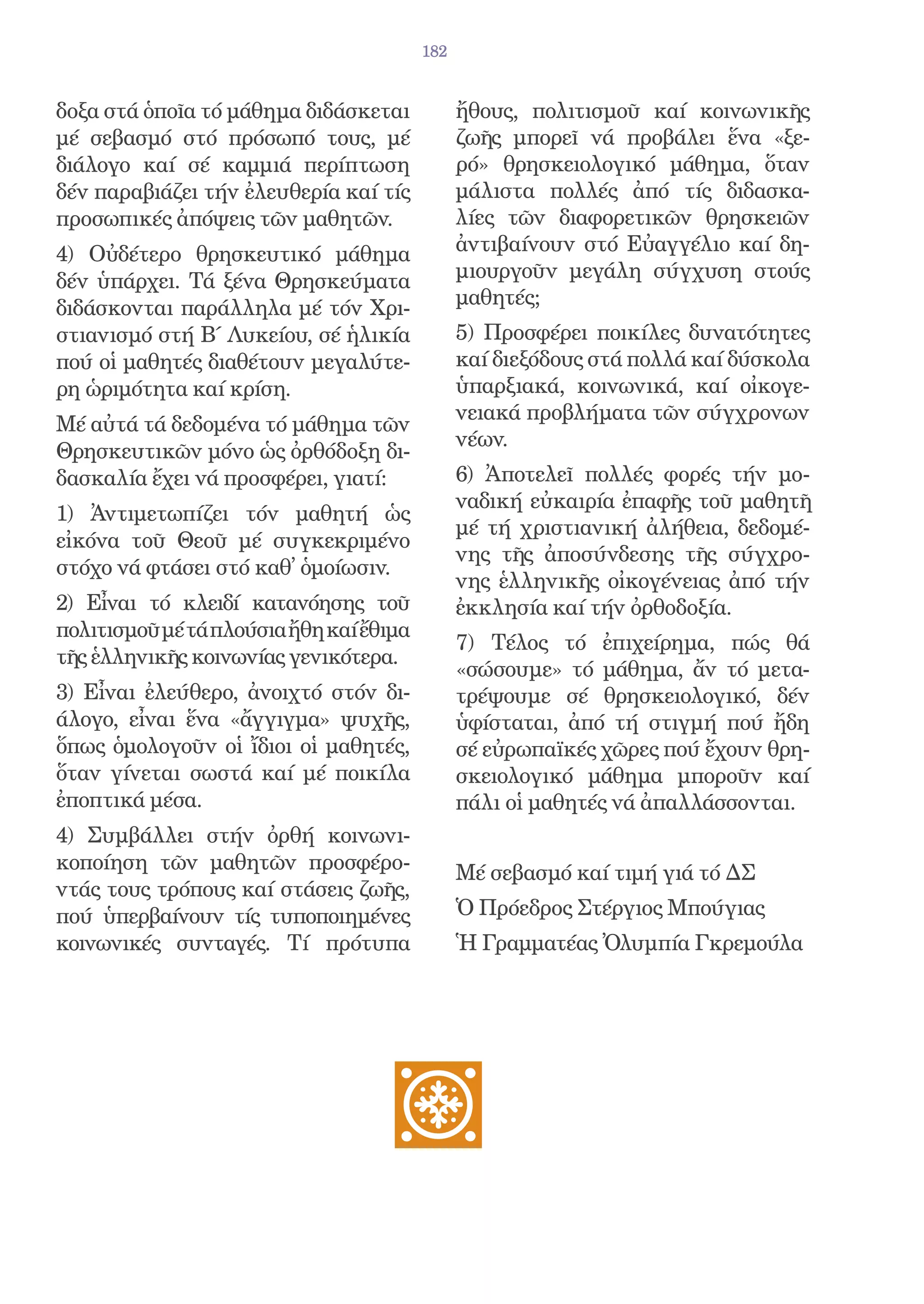 182


δοξα στά ὁποῖα τό μάθημα διδάσκεται            ἤθους, πολιτισμοῦ καί κοινωνικῆς
μέ σεβασμό στό πρόσωπό τους, μέ                ζωῆς μπορεῖ νά προβάλει ἕνα «ξε-
διάλογο καί σέ καμμιά περίπτωση                ρό» θρησκειολογικό μάθημα, ὅταν
δέν παραβιάζει τήν ἐλευθερία καί τίς           μάλιστα πολλές ἀπό τίς διδασκα-
προσωπικές ἀπόψεις τῶν μαθητῶν.                λίες τῶν διαφορετικῶν θρησκειῶν
4) Οὐδέτερο θρησκευτικό μάθημα                 ἀντιβαίνουν στό Εὐαγγέλιο καί δη-
δέν ὑπάρχει. Τά ξένα Θρησκεύματα               μιουργοῦν μεγάλη σύγχυση στούς
διδάσκονται παράλληλα μέ τόν Χρι-              μαθητές;
στιανισμό στή Β΄ Λυκείου, σέ ἡλικία            5) Προσφέρει ποικίλες δυνατότητες
πού οἱ μαθητές διαθέτουν μεγαλύτε-             καί διεξόδους στά πολλά καί δύσκολα
ρη ὡριμότητα καί κρίση.                        ὑπαρξιακά, κοινωνικά, καί οἰκογε-
                                               νειακά προβλήματα τῶν σύγχρονων
Μέ αὐτά τά δεδομένα τό μάθημα τῶν
                                               νέων.
Θρησκευτικῶν μόνο ὡς ὀρθόδοξη δι-
δασκαλία ἔχει νά προσφέρει, γιατί:             6) Ἀποτελεῖ πολλές φορές τήν μο-
                                               ναδική εὐκαιρία ἐπαφῆς τοῦ μαθητῆ
1) Ἀντιμετωπίζει τόν μαθητή ὡς
                                               μέ τή χριστιανική ἀλήθεια, δεδομέ-
εἰκόνα τοῦ Θεοῦ μέ συγκεκριμένο
                                               νης τῆς ἀποσύνδεσης τῆς σύγχρο-
στόχο νά φτάσει στό καθ̓ ὁμοίωσιν.
                                               νης ἑλληνικῆς οἰκογένειας ἀπό τήν
2) Εἶναι τό κλειδί κατανόησης τοῦ              ἐκκλησία καί τήν ὀρθοδοξία.
πολιτισμοῦ μέ τά πλούσια ἤθη καί ἔθιμα
                                               7) Τέλος τό ἐπιχείρημα, πώς θά
τῆς ἑλληνικῆς κοινωνίας γενικότερα.
                                               «σώσουμε» τό μάθημα, ἄν τό μετα-
3) Εἶναι ἐλεύθερο, ἀνοιχτό στόν δι-            τρέψουμε σέ θρησκειολογικό, δέν
άλογο, εἶναι ἕνα «ἄγγιγμα» ψυχῆς,              ὑφίσταται, ἀπό τή στιγμή πού ἤδη
ὅπως ὁμολογοῦν οἱ ἴδιοι οἱ μαθητές,            σέ εὐρωπαϊκές χῶρες πού ἔχουν θρη-
ὅταν γίνεται σωστά καί μέ ποικίλα              σκειολογικό μάθημα μποροῦν καί
ἐποπτικά μέσα.                                 πάλι οἱ μαθητές νά ἀπαλλάσσονται.
4) Συμβάλλει στήν ὀρθή κοινωνι-
κοποίηση τῶν μαθητῶν προσφέρο-                 Μέ σεβασμό καί τιμή γιά τό ΔΣ
ντάς τους τρόπους καί στάσεις ζωῆς,
πού ὑπερβαίνουν τίς τυποποιημένες              Ὁ Πρόεδρος Στέργιος Μπούγιας
κοινωνικές συνταγές. Τί πρότυπα                Ἡ Γραμματέας Ὀλυμπία Γκρεμούλα
 