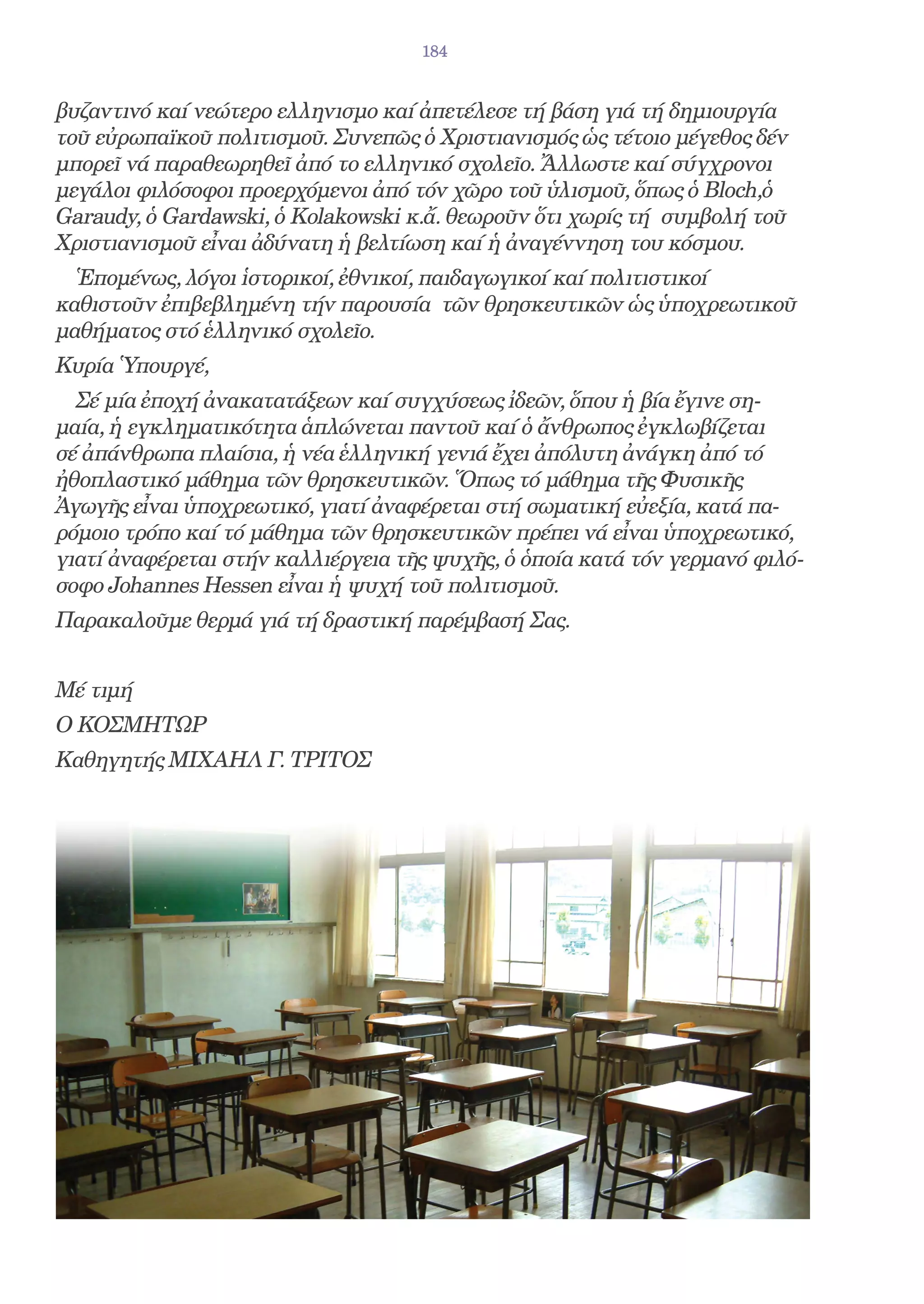 184


βυζαντινό καί νεώτερο ελληνισμο καί ἀπετέλεσε τή βάση γιά τή δημιουργία
τοῦ εὐρωπαϊκοῦ πολιτισμοῦ. Συνεπῶς ὁ Χριστιανισμός ὡς τέτοιο μέγεθος δέν
μπορεῖ νά παραθεωρηθεῖ ἀπό το ελληνικό σχολεῖο. Ἄλλωστε καί σύγχρονοι
μεγάλοι φιλόσοφοι προερχόμενοι ἀπό τόν χῶρο τοῦ ὑλισμοῦ, ὅπως ὁ Bloch,ὁ
Garaudy, ὁ Gardawski, ὁ Kolakowski κ.ἄ. θεωροῦν ὅτι χωρίς τή συμβολή τοῦ
Χριστιανισμοῦ εἶναι ἀδύνατη ἡ βελτίωση καί ἡ ἀναγέννηση του κόσμου.
  Ἑπομένως, λόγοι ἱστορικοί, ἐθνικοί, παιδαγωγικοί καί πολιτιστικοί
καθιστοῦν ἐπιβεβλημένη τήν παρουσία τῶν θρησκευτικῶν ὡς ὑποχρεωτικοῦ
μαθήματος στό ἑλληνικό σχολεῖο.
Κυρία Ὑπουργέ,
  Σέ μία ἐποχή ἀνακατατάξεων καί συγχύσεως ἰδεῶν, ὅπου ἡ βία ἔγινε ση-
μαία, ἡ εγκληματικότητα ἁπλώνεται παντοῦ καί ὁ ἄνθρωπος ἐγκλωβίζεται
σέ ἀπάνθρωπα πλαίσια, ἡ νέα ἑλληνική γενιά ἔχει ἀπόλυτη ἀνάγκη ἀπό τό
ἠθοπλαστικό μάθημα τῶν θρησκευτικῶν. Ὅπως τό μάθημα τῆς Φυσικῆς
Ἀγωγῆς εἶναι ὑποχρεωτικό, γιατί ἀναφέρεται στή σωματική εὐεξία, κατά πα-
ρόμοιο τρόπο καί τό μάθημα τῶν θρησκευτικῶν πρέπει νά εἶναι ὑποχρεωτικό,
γιατί ἀναφέρεται στήν καλλιέργεια τῆς ψυχῆς, ὁ ὁποία κατά τόν γερμανό φιλό-
σοφο Johannes Hessen εἶναι ἡ ψυχή τοῦ πολιτισμοῦ.
Παρακαλοῦμε θερμά γιά τή δραστική παρέμβασή Σας.


Μέ τιμή
Ο ΚΟΣΜΗΤΩΡ
Καθηγητής ΜΙΧΑΗΛ Γ. ΤΡΙΤΟΣ
 