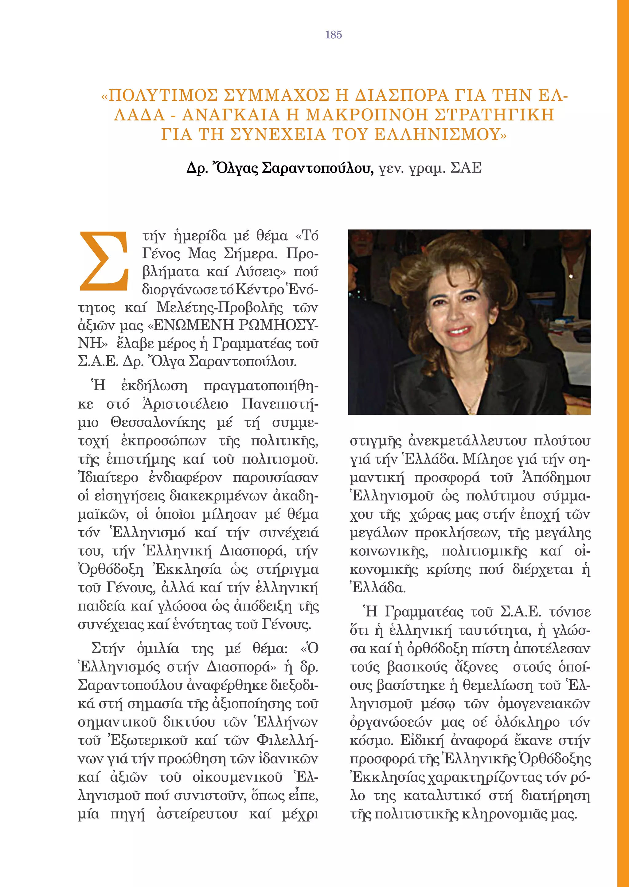 185




   «Πολyτιμος Σyμμαχος H ΔιασπορA γιA τHν Eλ-
    λ Aδα - Aναγκαiα h Μακρoπνοη Στρατηγικh
         γιa τh Συνeχεια τοy eλληνισμοy»

               Δρ. Ὄλγας Σαραντοπούλου, γεν. γραμ. ΣΑΕ




Σ
         τήν ἡμερίδα μέ θέμα «Τό
         Γένος Μας Σήμερα. Προ-
         βλήματα καί Λύσεις» πού
         διοργάνωσε τό Κέντρο Ἑνό-
τητος καί Μελέτης-Προβολῆς τῶν
ἀξιῶν μας «ΕΝΩΜΕΝΗ ΡΩΜΗΟΣΥ-
ΝΗ» ἔλαβε μέρος ἡ Γραμματέας τοῦ
Σ.Α.Ε. Δρ. Ὄλγα Σαραντοπούλου.
  Ἡ ἐκδήλωση πραγματοποιήθη-
κε στό Ἀριστοτέλειο Πανεπιστή-
μιο Θεσσαλονίκης μέ τή συμμε-
τοχή ἐκπροσώπων τῆς πολιτικῆς,             στιγμῆς ἀνεκμετάλλευτου πλούτου
τῆς ἐπιστήμης καί τοῦ πολιτισμοῦ.          γιά τήν Ἑλλάδα. Μίλησε γιά τήν ση-
Ἰδιαίτερο ἐνδιαφέρον παρουσίασαν           μαντική προσφορά τοῦ Ἀπόδημου
οἱ εἰσηγήσεις διακεκριμένων ἀκαδη-         Ἑλληνισμοῦ ὡς πολύτιμου σύμμα-
μαϊκῶν, οἱ ὁποῖοι μίλησαν μέ θέμα          χου τῆς χώρας μας στήν ἐποχή τῶν
τόν Ἑλληνισμό καί τήν συνέχειά             μεγάλων προκλήσεων, τῆς μεγάλης
του, τήν Ἑλληνική Διασπορά, τήν            κοινωνικῆς, πολιτισμικῆς καί οἰ-
Ὀρθόδοξη Ἐκκλησία ὡς στήριγμα              κονομικῆς κρίσης πού διέρχεται ἡ
τοῦ Γένους, ἀλλά καί τήν ἑλληνική          Ἑλλάδα.
παιδεία καί γλώσσα ὡς ἀπόδειξη τῆς           Ἡ Γραμματέας τοῦ Σ.Α.Ε. τόνισε
συνέχειας καί ἑνότητας τοῦ Γένους.         ὅτι ἡ ἑλληνική ταυτότητα, ἡ γλώσ-
  Στήν ὁμιλία της μέ θέμα: «Ὁ              σα καί ἡ ὀρθόδοξη πίστη ἀποτέλεσαν
Ἑλληνισμός στήν Διασπορά» ἡ δρ.            τούς βασικούς ἄξονες στούς ὁποί-
Σαραντοπούλου ἀναφέρθηκε διεξοδι-          ους βασίστηκε ἡ θεμελίωση τοῦ Ἑλ-
κά στή σημασία τῆς ἀξιοποίησης τοῦ         ληνισμοῦ μέσῳ τῶν ὁμογενειακῶν
σημαντικοῦ δικτύου τῶν Ἑλλήνων             ὀργανώσεών μας σέ ὁλόκληρο τόν
τοῦ Ἐξωτερικοῦ καί τῶν Φιλελλή-            κόσμο. Εἰδική ἀναφορά ἔκανε στήν
νων γιά τήν προώθηση τῶν ἰδανικῶν          προσφορά τῆς Ἑλληνικῆς Ὀρθόδοξης
καί ἀξιῶν τοῦ οἰκουμενικοῦ Ἑλ-             Ἐκκλησίας χαρακτηρίζοντας τόν ρό-
ληνισμοῦ πού συνιστοῦν, ὅπως εἶπε,         λο της καταλυτικό στή διατήρηση
μία πηγή ἀστείρευτου καί μέχρι             τῆς πολιτιστικῆς κληρονομιᾶς μας.
 