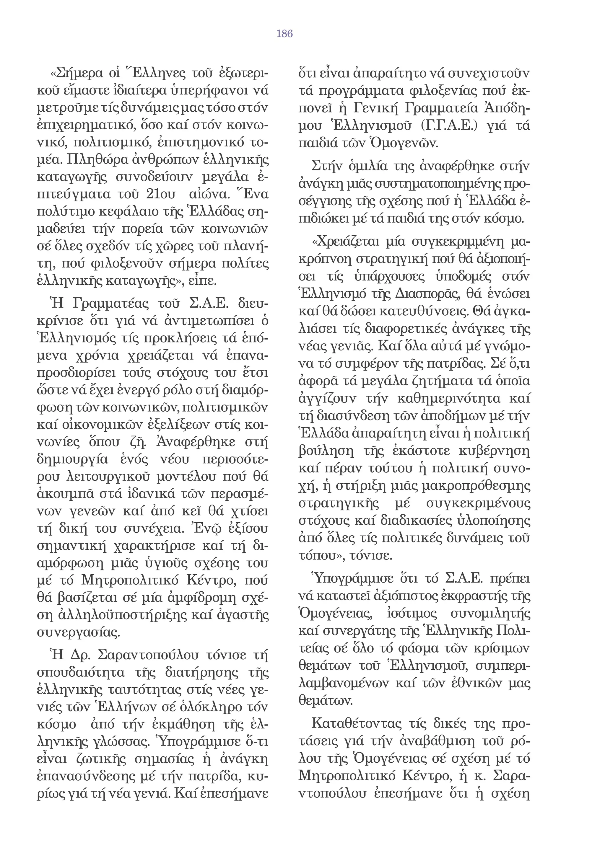 186


  «Σήμερα οἱ Ἕλληνες τοῦ ἐξωτερι-            ὅτι εἶναι ἀπαραίτητο νά συνεχιστοῦν
κοῦ εἴμαστε ἰδιαίτερα ὑπερήφανοι νά          τά προγράμματα φιλοξενίας πού ἐκ-
μετροῦμε τίς δυνάμεις μας τόσο στόν          πονεῖ ἡ Γενική Γραμματεία Ἀπόδη-
ἐπιχειρηματικό, ὅσο καί στόν κοινω-          μου Ἑλληνισμοῦ (Γ.Γ.Α.Ε.) γιά τά
νικό, πολιτισμικό, ἐπιστημονικό το-          παιδιά τῶν Ὁμογενῶν.
μέα. Πληθώρα ἀνθρώπων ἑλληνικῆς                Στήν ὁμιλία της ἀναφέρθηκε στήν
καταγωγῆς συνοδεύουν μεγάλα ἐ-               ἀνάγκη μιᾶς συστηματοποιημένης προ-
πιτεύγματα τοῦ 21ου αἰώνα. Ἕνα               σέγγισης τῆς σχέσης πού ἡ Ἑλλάδα ἐ-
πολύτιμο κεφάλαιο τῆς Ἑλλάδας ση-            πιδιώκει μέ τά παιδιά της στόν κόσμο.
μαδεύει τήν πορεία τῶν κοινωνιῶν
σέ ὅλες σχεδόν τίς χῶρες τοῦ πλανή-            «Χρειάζεται μία συγκεκριμμένη μα-
τη, πού φιλοξενοῦν σήμερα πολίτες            κρόπνοη στρατηγική πού θά ἀξιοποιή-
ἑλληνικῆς καταγωγῆς», εἶπε.                  σει τίς ὑπάρχουσες ὑποδομές στόν
                                             Ἑλληνισμό τῆς Διασπορᾶς, θά ἑνώσει
  Ἡ Γραμματέας τοῦ Σ.Α.Ε. διευ-
                                             καί θά δώσει κατευθύνσεις. Θά ἀγκα-
κρίνισε ὅτι γιά νά ἀντιμετωπίσει ὁ
                                             λιάσει τίς διαφορετικές ἀνάγκες τῆς
Ἑλληνισμός τίς προκλήσεις τά ἑπό-
                                             νέας γενιᾶς. Καί ὅλα αὐτά μέ γνώμο-
μενα χρόνια χρειάζεται νά ἐπανα-
                                             να τό συμφέρον τῆς πατρίδας. Σέ ὅ,τι
προσδιορίσει τούς στόχους του ἔτσι
                                             ἀφορᾶ τά μεγάλα ζητήματα τά ὁποῖα
ὥστε νά ἔχει ἐνεργό ρόλο στή διαμόρ-
                                             ἀγγίζουν τήν καθημερινότητα καί
φωση τῶν κοινωνικῶν, πολιτισμικῶν
                                             τή διασύνδεση τῶν ἀποδήμων μέ τήν
καί οἰκονομικῶν ἐξελίξεων στίς κοι-
                                             Ἑλλάδα ἀπαραίτητη εἶναι ἡ πολιτική
νωνίες ὅπου ζῆ. Ἀναφέρθηκε στή
                                             βούληση τῆς ἑκάστοτε κυβέρνηση
δημιουργία ἑνός νέου περισσότε-
                                             καί πέραν τούτου ἡ πολιτική συνο-
ρου λειτουργικοῦ μοντέλου πού θά
                                             χή, ἡ στήριξη μιᾶς μακροπρόθεσμης
ἀκουμπᾶ στά ἰδανικά τῶν περασμέ-
                                             στρατηγικῆς μέ συγκεκριμένους
νων γενεῶν καί ἀπό κεῖ θά χτίσει
                                             στόχους καί διαδικασίες ὑλοποίησης
τή δική του συνέχεια. Ἐνῷ ἐξίσου
                                             ἀπό ὅλες τίς πολιτικές δυνάμεις τοῦ
σημαντική χαρακτήρισε καί τή δι-
                                             τόπου», τόνισε.
αμόρφωση μιᾶς ὑγιοῦς σχέσης του
μέ τό Μητροπολιτικό Κέντρο, πού                Ὑπογράμμισε ὅτι τό Σ.Α.Ε. πρέπει
θά βασίζεται σέ μία ἀμφίδρομη σχέ-           νά καταστεῖ ἀξιόπιστος ἐκφραστής τῆς
ση ἀλληλοϋποστήριξης καί ἀγαστῆς             Ὁμογένειας, ἰσότιμος συνομιλητής
συνεργασίας.                                 καί συνεργάτης τῆς Ἑλληνικῆς Πολι-
  Ἡ Δρ. Σαραντοπούλου τόνισε τή              τείας σέ ὅλο τό φάσμα τῶν κρίσιμων
σπουδαιότητα τῆς διατήρησης τῆς              θεμάτων τοῦ Ἑλληνισμοῦ, συμπερι-
ἑλληνικῆς ταυτότητας στίς νέες γε-           λαμβανομένων καί τῶν ἐθνικῶν μας
νιές τῶν Ἑλλήνων σέ ὁλόκληρο τόν             θεμάτων.
κόσμο ἀπό τήν ἐκμάθηση τῆς ἑλ-                 Καταθέτοντας τίς δικές της προ-
ληνικῆς γλώσσας. Ὑπογράμμισε ὅ-τι            τάσεις γιά τήν ἀναβάθμιση τοῦ ρό-
εἶναι ζωτικῆς σημασίας ἡ ἀνάγκη              λου τῆς Ὁμογένειας σέ σχέση μέ τό
ἐπανασύνδεσης μέ τήν πατρίδα, κυ-            Μητροπολιτικό Κέντρο, ἡ κ. Σαρα-
ρίως γιά τή νέα γενιά. Καί ἐπεσήμανε         ντοπούλου ἐπεσήμανε ὅτι ἡ σχέση
 