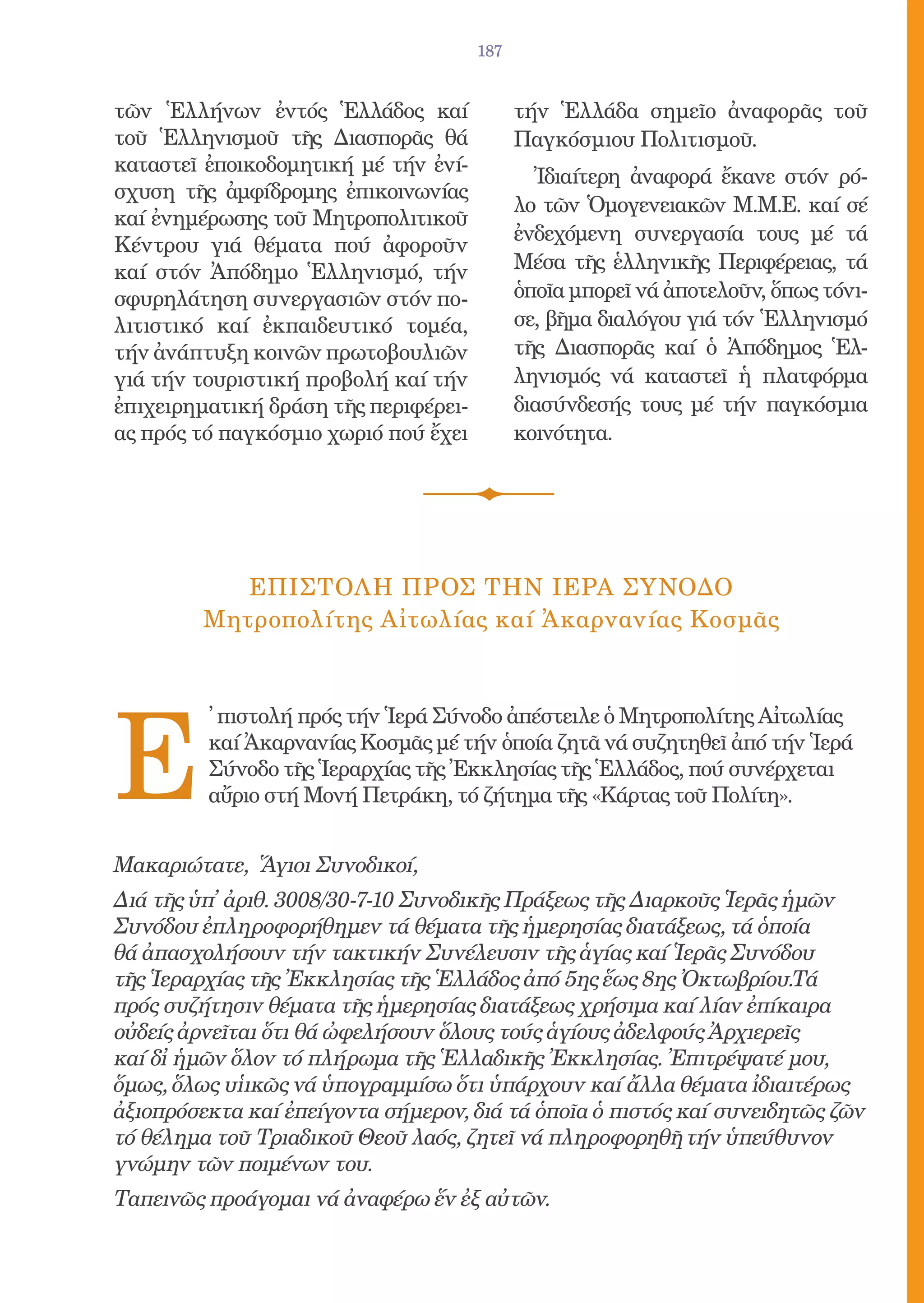 187


τῶν Ἑλλήνων ἐντός Ἑλλάδος καί               τήν Ἑλλάδα σημεῖο ἀναφορᾶς τοῦ
τοῦ Ἑλληνισμοῦ τῆς Διασπορᾶς θά             Παγκόσμιου Πολιτισμοῦ.
καταστεῖ ἐποικοδομητική μέ τήν ἐνί-
                                              Ἰδιαίτερη ἀναφορά ἔκανε στόν ρό-
σχυση τῆς ἀμφίδρομης ἐπικοινωνίας
                                            λο τῶν Ὁμογενειακῶν Μ.Μ.Ε. καί σέ
καί ἐνημέρωσης τοῦ Μητροπολιτικοῦ
                                            ἐνδεχόμενη συνεργασία τους μέ τά
Κέντρου γιά θέματα πού ἀφοροῦν
καί στόν Ἀπόδημο Ἑλληνισμό, τήν             Μέσα τῆς ἑλληνικῆς Περιφέρειας, τά
σφυρηλάτηση συνεργασιῶν στόν πο-            ὁποῖα μπορεῖ νά ἀποτελοῦν, ὅπως τόνι-
λιτιστικό καί ἐκπαιδευτικό τομέα,           σε, βῆμα διαλόγου γιά τόν Ἑλληνισμό
τήν ἀνάπτυξη κοινῶν πρωτοβουλιῶν            τῆς Διασπορᾶς καί ὁ Ἀπόδημος Ἑλ-
γιά τήν τουριστική προβολή καί τήν          ληνισμός νά καταστεῖ ἡ πλατφόρμα
ἐπιχειρηματική δράση τῆς περιφέρει-         διασύνδεσής τους μέ τήν παγκόσμια
ας πρός τό παγκόσμιο χωριό πού ἔχει         κοινότητα.




            ΕπιστολΗ πρΟς τΗν ΙερΑ ΣΥνοδο
         Μητροπολίτης Αἰτωλίας καί Ἀκαρνανίας Κοσμᾶς




E
         ̓ πιστολή πρός τήν Ἱερά Σύνοδο ἀπέστειλε ὁ Μητροπολίτης Αἰτωλίας
         καί Ἀκαρνανίας Κοσμᾶς μέ τήν ὁποία ζητᾶ νά συζητηθεῖ ἀπό τήν Ἱερά
         Σύνοδο τῆς Ἱεραρχίας τῆς Ἐκκλησίας τῆς Ἑλλάδος, πού συνέρχεται
         αὔριο στή Μονή Πετράκη, τό ζήτημα τῆς «Κάρτας τοῦ Πολίτη».


Μακαριώτατε, Ἅγιοι Συνοδικοί,
Διά τῆς ὑπ̓ ἀριθ. 3008/30-7-10 Συνοδικῆς Πράξεως τῆς Διαρκοῦς Ἱερᾶς ἡμῶν
Συνόδου ἐπληροφορήθημεν τά θέματα τῆς ἡμερησίας διατάξεως, τά ὁποία
θά ἀπασχολήσουν τήν τακτικήν Συνέλευσιν τῆς ἁγίας καί Ἱερᾶς Συνόδου
τῆς Ἱεραρχίας τῆς Ἐκκλησίας τῆς Ἑλλάδος ἀπό 5ης ἕως 8ης Ὀκτωβρίου.Τά
πρός συζήτησιν θέματα τῆς ἡμερησίας διατάξεως χρήσιμα καί λίαν ἐπίκαιρα
οὐδείς ἀρνεῖται ὅτι θά ὠφελήσουν ὅλους τούς ἁγίους ἀδελφούς Ἀρχιερεῖς
καί δἰ ἡμῶν ὅλον τό πλήρωμα τῆς Ἑλλαδικῆς Ἐκκλησίας. Ἐπιτρέψατέ μου,
ὅμως, ὅλως υἱικῶς νά ὑπογραμμίσω ὅτι ὑπάρχουν καί ἄλλα θέματα ἰδιαιτέρως
ἀξιοπρόσεκτα καί ἐπείγοντα σήμερον, διά τά ὁποῖα ὁ πιστός καί συνειδητῶς ζῶν
τό θέλημα τοῦ Τριαδικοῦ Θεοῦ λαός, ζητεῖ νά πληροφορηθῆ τήν ὑπεύθυνον
γνώμην τῶν ποιμένων του.
Ταπεινῶς προάγομαι νά ἀναφέρω ἕν ἐξ αὐτῶν.
 