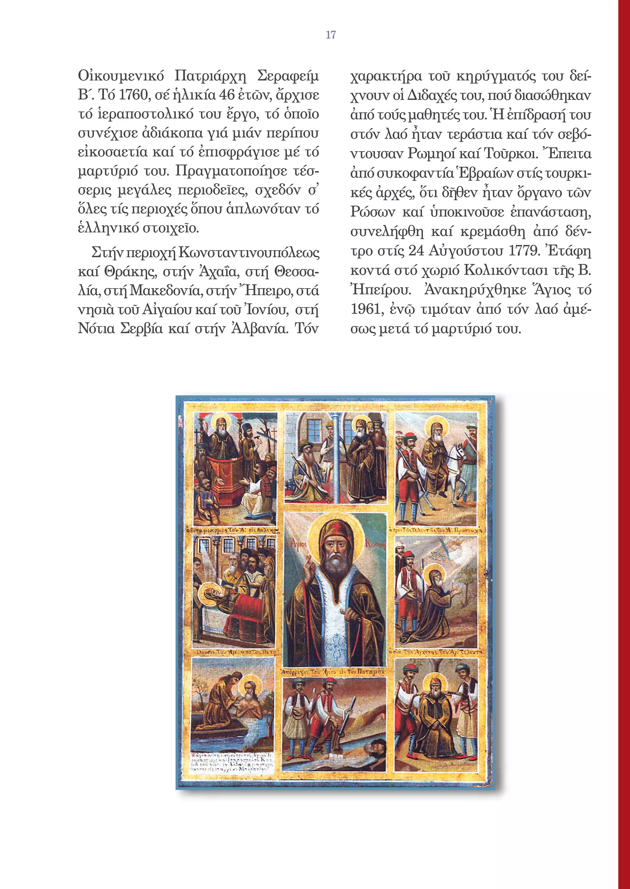 17


Οἰκουμενικό Πατριάρχη Σεραφείμ                χαρακτήρα τοῦ κηρύγματός του δεί-
Β΄. Τό 1760, σέ ἡλικία 46 ἐτῶν, ἄρχισε        χνουν οἱ Διδαχές του, πού διασώθηκαν
τό ἱεραποστολικό του ἔργο, τό ὁποῖο           ἀπό τούς μαθητές του. Ἡ ἐπίδρασή του
συνέχισε ἀδιάκοπα γιά μιάν περίπου            στόν λαό ἦταν τεράστια καί τόν σεβό-
εἰκοσαετία καί τό ἐπισφράγισε μέ τό           ντουσαν Ρωμηοί καί Τοῦρκοι. Ἔπειτα
μαρτύριό του. Πραγματοποίησε τέσ-             ἀπό συκοφαντία Ἑβραίων στίς τουρκι-
σερις μεγάλες περιοδεῖες, σχεδόν σ᾿           κές ἀρχές, ὅτι δῆθεν ἦταν ὄργανο τῶν
ὅλες τίς περιοχές ὅπου ἁπλωνόταν τό           Ρώσων καί ὑποκινοῦσε ἐπανάσταση,
ἑλληνικό στοιχεῖο.                            συνελήφθη καί κρεμάσθη ἀπό δέν-
  Στήν περιοχή Κωνσταντινουπόλεως             τρο στίς 24 Αὐγούστου 1779. Ἐτάφη
καί Θράκης, στήν Ἀχαΐα, στή Θεσσα-            κοντά στό χωριό Κολικόντασι τῆς Β.
λία, στή Μακεδονία, στήν Ἤπειρο, στά          Ἠπείρου. Ἀνακηρύχθηκε Ἅγιος τό
νησιὰ τοῦ Αἰγαίου καί τοῦ Ἰονίου, στή         1961, ἐνῷ τιμόταν ἀπό τόν λαό ἀμέ-
Νότια Σερβία καί στήν Ἀλβανία. Τόν            σως μετά τό μαρτύριό του.
 