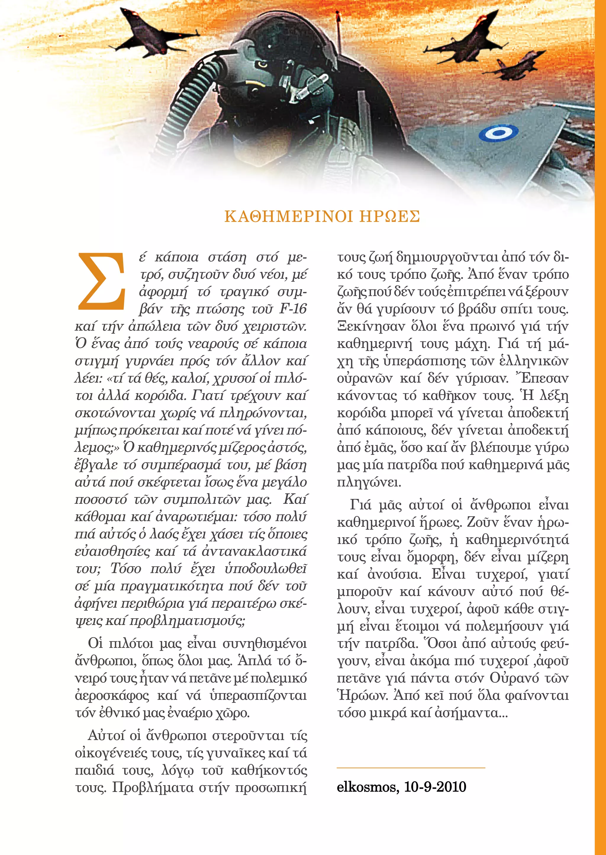 189




                         Κ ΑΘΗΜΕΡΙΝΟΙ ΗΡΩΕΣ




Σ
            έ κάποια στάση στό με-               τους ζωή δημιουργοῦνται ἀπό τόν δι-
            τρό, συζητοῦν δυό νέοι, μέ           κό τους τρόπο ζωῆς. Ἀπό ἕναν τρόπο
            ἀφορμή τό τραγικό συμ-               ζωῆς πού δέν τούς ἐπιτρέπει νά ξέρουν
            βάν τῆς πτώσης τοῦ F-16              ἄν θά γυρίσουν τό βράδυ σπίτι τους.
καί τήν ἀπώλεια τῶν δυό χειριστῶν.               Ξεκίνησαν ὅλοι ἕνα πρωινό γιά τήν
Ὁ ἕνας ἀπό τούς νεαρούς σέ κάποια                καθημερινή τους μάχη. Γιά τή μά-
στιγμή γυρνάει πρός τόν ἄλλον καί                χη τῆς ὑπεράσπισης τῶν ἑλληνικῶν
λέει: «τί τά θές, καλοί, χρυσοί οἱ πιλό-         οὐρανῶν καί δέν γύρισαν. Ἔπεσαν
τοι ἀλλά κορόιδα. Γιατί τρέχουν καί              κάνοντας τό καθῆκον τους. Ἡ λέξη
σκοτώνονται χωρίς νά πληρώνονται,                κορόιδα μπορεῖ νά γίνεται ἀποδεκτή
μήπως πρόκειται καί ποτέ νά γίνει πό-            ἀπό κάποιους, δέν γίνεται ἀποδεκτή
λεμος;» Ὁ καθημερινός μίζερος ἀστός,             ἀπό ἐμᾶς, ὅσο καί ἄν βλέπουμε γύρω
ἔβγαλε τό συμπέρασμά του, μέ βάση                μας μία πατρίδα πού καθημερινά μᾶς
αὐτά πού σκέφτεται ἴσως ἕνα μεγάλο               πληγώνει.
ποσοστό τῶν συμπολιτῶν μας. Καί                    Γιά μᾶς αὐτοί οἱ ἄνθρωποι εἶναι
κάθομαι καί ἀναρωτιέμαι: τόσο πολύ               καθημερινοί ἥρωες. Ζοῦν ἕναν ἡρω-
πιά αὐτός ὁ λαός ἔχει χάσει τίς ὅποιες           ικό τρόπο ζωῆς, ἡ καθημερινότητά
εὐαισθησίες καί τά ἀντανακλαστικά                τους εἶναι ὄμορφη, δέν εἶναι μίζερη
του; Τόσο πολύ ἔχει ὑποδουλωθεῖ                  καί ἀνούσια. Εἶναι τυχεροί, γιατί
σέ μία πραγματικότητα πού δέν τοῦ                μποροῦν καί κάνουν αὐτό πού θέ-
ἀφήνει περιθώρια γιά περαιτέρω σκέ-              λουν, εἶναι τυχεροί, ἀφοῦ κάθε στιγ-
ψεις καί προβληματισμούς;                        μή εἶναι ἕτοιμοι νά πολεμήσουν γιά
  Οἱ πιλότοι μας εἶναι συνηθισμένοι              τήν πατρίδα. Ὅσοι ἀπό αὐτούς φεύ-
ἄνθρωποι, ὅπως ὅλοι μας. Ἁπλά τό ὄ-              γουν, εἶναι ἀκόμα πιό τυχεροί ,ἀφοῦ
νειρό τους ἦταν νά πετᾶνε μέ πολεμικό            πετᾶνε γιά πάντα στόν Οὐρανό τῶν
ἀεροσκάφος καί νά ὑπερασπίζονται                 Ἡρώων. Ἀπό κεῖ πού ὅλα φαίνονται
τόν ἐθνικό μας ἐναέριο χῶρο.                     τόσο μικρά καί ἀσήμαντα...
  Αὐτοί οἱ ἄνθρωποι στεροῦνται τίς
οἰκογένειές τους, τίς γυναῖκες καί τά
παιδιά τους, λόγῳ τοῦ καθήκοντός
τους. Προβλήματα στήν προσωπική                  elkosmos, 10-9-2010
 