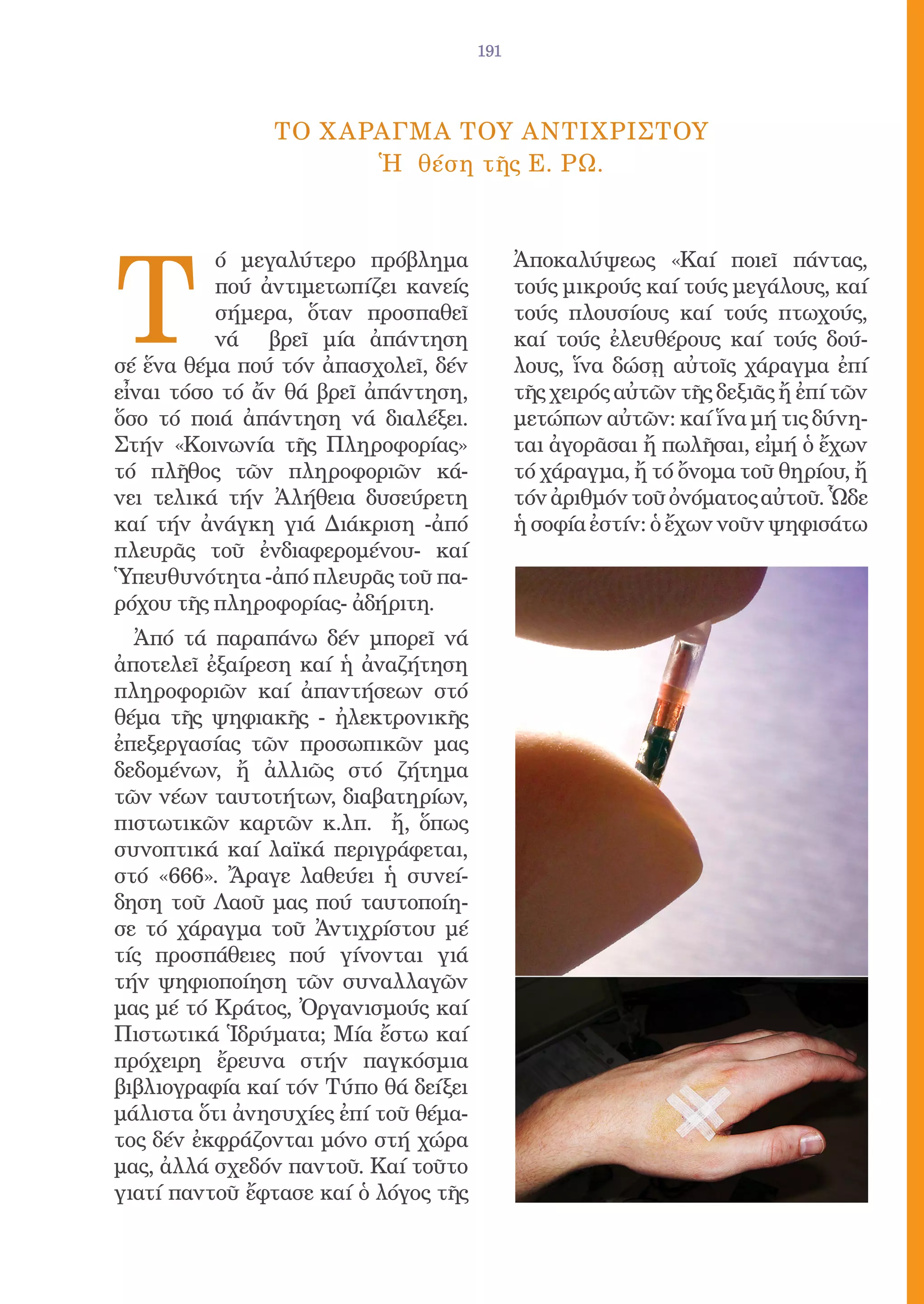 191




               ΤΟ Χ ΑΡΑΓΜΑ ΤΟΥ ΑΝΤΙΧΡΙΣΤΟΥ
                      Ἡ θέση τῆς Ε. ΡΩ.




Τ
          ό μεγαλύτερο πρόβλημα             Ἀποκαλύψεως «Καί ποιεῖ πάντας,
          πού ἀντιμετωπίζει κανείς          τούς μικρούς καί τούς μεγάλους, καί
          σήμερα, ὅταν προσπαθεῖ            τούς πλουσίους καί τούς πτωχούς,
          νά βρεῖ μία ἀπάντηση              καί τούς ἐλευθέρους καί τούς δού-
σέ ἕνα θέμα πού τόν ἀπασχολεῖ, δέν          λους, ἵνα δώσῃ αὐτοῖς χάραγμα ἐπί
εἶναι τόσο τό ἄν θά βρεῖ ἀπάντηση,          τῆς χειρός αὐτῶν τῆς δεξιᾶς ἤ ἐπί τῶν
ὅσο τό ποιά ἀπάντηση νά διαλέξει.           μετώπων αὐτῶν: καί ἵνα μή τις δύνη-
Στήν «Κοινωνία τῆς Πληροφορίας»             ται ἀγορᾶσαι ἤ πωλῆσαι, εἰμή ὁ ἔχων
τό πλῆθος τῶν πληροφοριῶν κά-               τό χάραγμα, ἤ τό ὄνομα τοῦ θηρίου, ἤ
νει τελικά τήν Ἀλήθεια δυσεύρετη            τόν ἀριθμόν τοῦ ὀνόματος αὐτοῦ. Ὧδε
καί τήν ἀνάγκη γιά Διάκριση -ἀπό            ἡ σοφία ἐστίν: ὁ ἔχων νοῦν ψηφισάτω
πλευρᾶς τοῦ ἐνδιαφερομένου- καί
Ὑπευθυνότητα -ἀπό πλευρᾶς τοῦ πα-
ρόχου τῆς πληροφορίας- ἀδήριτη.
  Ἀπό τά παραπάνω δέν μπορεῖ νά
ἀποτελεῖ ἐξαίρεση καί ἡ ἀναζήτηση
πληροφοριῶν καί ἀπαντήσεων στό
θέμα τῆς ψηφιακῆς - ἠλεκτρονικῆς
ἐπεξεργασίας τῶν προσωπικῶν μας
δεδομένων, ἤ ἀλλιῶς στό ζήτημα
τῶν νέων ταυτοτήτων, διαβατηρίων,
πιστωτικῶν καρτῶν κ.λπ. ἤ, ὅπως
συνοπτικά καί λαϊκά περιγράφεται,
στό «666». Ἄραγε λαθεύει ἡ συνεί-
δηση τοῦ Λαοῦ μας πού ταυτοποίη-
σε τό χάραγμα τοῦ Ἀντιχρίστου μέ
τίς προσπάθειες πού γίνονται γιά
τήν ψηφιοποίηση τῶν συναλλαγῶν
μας μέ τό Κράτος, Ὀργανισμούς καί
Πιστωτικά Ἱδρύματα; Μία ἔστω καί
πρόχειρη ἔρευνα στήν παγκόσμια
βιβλιογραφία καί τόν Τύπο θά δείξει
μάλιστα ὅτι ἀνησυχίες ἐπί τοῦ θέμα-
τος δέν ἐκφράζονται μόνο στή χώρα
μας, ἀλλά σχεδόν παντοῦ. Καί τοῦτο
γιατί παντοῦ ἔφτασε καί ὁ λόγος τῆς
 