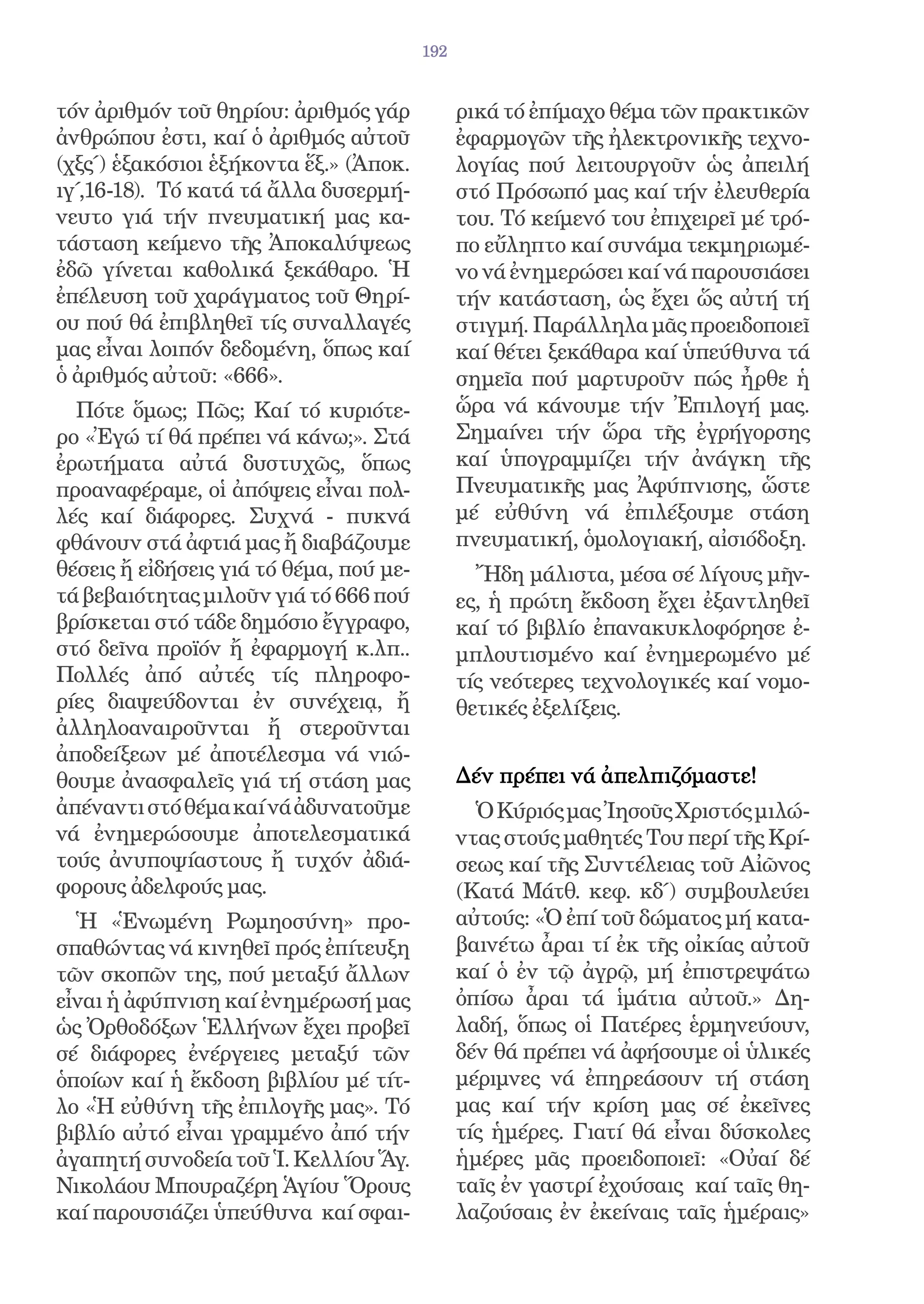 192


τόν ἀριθμόν τοῦ θηρίου: ἀριθμός γάρ            ρικά τό ἐπίμαχο θέμα τῶν πρακτικῶν
ἀνθρώπου ἐστι, καί ὁ ἀριθμός αὐτοῦ             ἐφαρμογῶν τῆς ἠλεκτρονικῆς τεχνο-
(χξς΄) ἑξακόσιοι ἑξήκοντα ἕξ.» (Ἀποκ.          λογίας πού λειτουργοῦν ὡς ἀπειλή
ιγ΄,16-18). Τό κατά τά ἄλλα δυσερμή-           στό Πρόσωπό μας καί τήν ἐλευθερία
νευτο γιά τήν πνευματική μας κα-               του. Τό κείμενό του ἐπιχειρεῖ μέ τρό-
τάσταση κείμενο τῆς Ἀποκαλύψεως                πο εὔληπτο καί συνάμα τεκμηριωμέ-
ἐδῶ γίνεται καθολικά ξεκάθαρο. Ἡ               νο νά ἐνημερώσει καί νά παρουσιάσει
ἐπέλευση τοῦ χαράγματος τοῦ Θηρί-              τήν κατάσταση, ὡς ἔχει ὥς αὐτή τή
ου πού θά ἐπιβληθεῖ τίς συναλλαγές             στιγμή. Παράλληλα μᾶς προειδοποιεῖ
μας εἶναι λοιπόν δεδομένη, ὅπως καί            καί θέτει ξεκάθαρα καί ὑπεύθυνα τά
ὁ ἀριθμός αὐτοῦ: «666».                        σημεῖα πού μαρτυροῦν πώς ἦρθε ἡ
  Πότε ὅμως; Πῶς; Καί τό κυριότε-              ὥρα νά κάνουμε τήν Ἐπιλογή μας.
ρο «Ἐγώ τί θά πρέπει νά κάνω;». Στά            Σημαίνει τήν ὥρα τῆς ἐγρήγορσης
ἐρωτήματα αὐτά δυστυχῶς, ὅπως                  καί ὑπογραμμίζει τήν ἀνάγκη τῆς
προαναφέραμε, οἱ ἀπόψεις εἶναι πολ-            Πνευματικῆς μας Ἀφύπνισης, ὥστε
λές καί διάφορες. Συχνά - πυκνά                μέ εὐθύνη νά ἐπιλέξουμε στάση
φθάνουν στά ἀφτιά μας ἤ διαβάζουμε             πνευματική, ὁμολογιακή, αἰσιόδοξη.
θέσεις ἤ εἰδήσεις γιά τό θέμα, πού με-           Ἤδη μάλιστα, μέσα σέ λίγους μῆν-
τά βεβαιότητας μιλοῦν γιά τό 666 πού           ες, ἡ πρώτη ἔκδοση ἔχει ἐξαντληθεῖ
βρίσκεται στό τάδε δημόσιο ἔγγραφο,            καί τό βιβλίο ἐπανακυκλοφόρησε ἐ-
στό δεῖνα προϊόν ἤ ἐφαρμογή κ.λπ..             μπλουτισμένο καί ἐνημερωμένο μέ
Πολλές ἀπό αὐτές τίς πληροφο-                  τίς νεότερες τεχνολογικές καί νομο-
ρίες διαψεύδονται ἐν συνέχειᾳ, ἤ               θετικές ἐξελίξεις.
ἀλληλοαναιροῦνται ἤ στεροῦνται
ἀποδείξεων μέ ἀποτέλεσμα νά νιώ-
θουμε ἀνασφαλεῖς γιά τή στάση μας              Δέν πρέπει νά ἀπελπιζόμαστε!
ἀπέναντι στό θέμα καί νά ἀδυνατοῦμε              Ὁ Κύριός μας Ἰησοῦς Χριστός μιλώ-
νά ἐνημερώσουμε ἀποτελεσματικά                 ντας στούς μαθητές Του περί τῆς Κρί-
τούς ἀνυποψίαστους ἤ τυχόν ἀδιά-               σεως καί τῆς Συντέλειας τοῦ Αἰῶνος
φορους ἀδελφούς μας.                           (Κατά Μάτθ. κεφ. κδ΄) συμβουλεύει
  Ἡ «Ἑνωμένη Ρωμηοσύνη» προ-                   αὐτούς: «Ὁ ἐπί τοῦ δώματος μή κατα-
σπαθώντας νά κινηθεῖ πρός ἐπίτευξη             βαινέτω ἆραι τί ἐκ τῆς οἰκίας αὐτοῦ
τῶν σκοπῶν της, πού μεταξύ ἄλλων               καί ὁ ἐν τῷ ἀγρῷ, μή ἐπιστρεψάτω
εἶναι ἡ ἀφύπνιση καί ἐνημέρωσή μας             ὀπίσω ἆραι τά ἱμάτια αὐτοῦ.» Δη-
ὡς Ὀρθοδόξων Ἑλλήνων ἔχει προβεῖ               λαδή, ὅπως οἱ Πατέρες ἑρμηνεύουν,
σέ διάφορες ἐνέργειες μεταξύ τῶν               δέν θά πρέπει νά ἀφήσουμε οἱ ὑλικές
ὁποίων καί ἡ ἔκδοση βιβλίου μέ τίτ-            μέριμνες νά ἐπηρεάσουν τή στάση
λο «Ἡ εὐθύνη τῆς ἐπιλογῆς μας». Τό             μας καί τήν κρίση μας σέ ἐκεῖνες
βιβλίο αὐτό εἶναι γραμμένο ἀπό τήν             τίς ἡμέρες. Γιατί θά εἶναι δύσκολες
ἀγαπητή συνοδεία τοῦ Ἱ. Κελλίου Ἅγ.            ἡμέρες μᾶς προειδοποιεῖ: «Οὐαί δέ
Νικολάου Μπουραζέρη Ἁγίου Ὅρους                ταῖς ἐν γαστρί ἐχούσαις καί ταῖς θη-
καί παρουσιάζει ὑπεύθυνα καί σφαι-             λαζούσαις ἐν ἐκείναις ταῖς ἡμέραις»
 