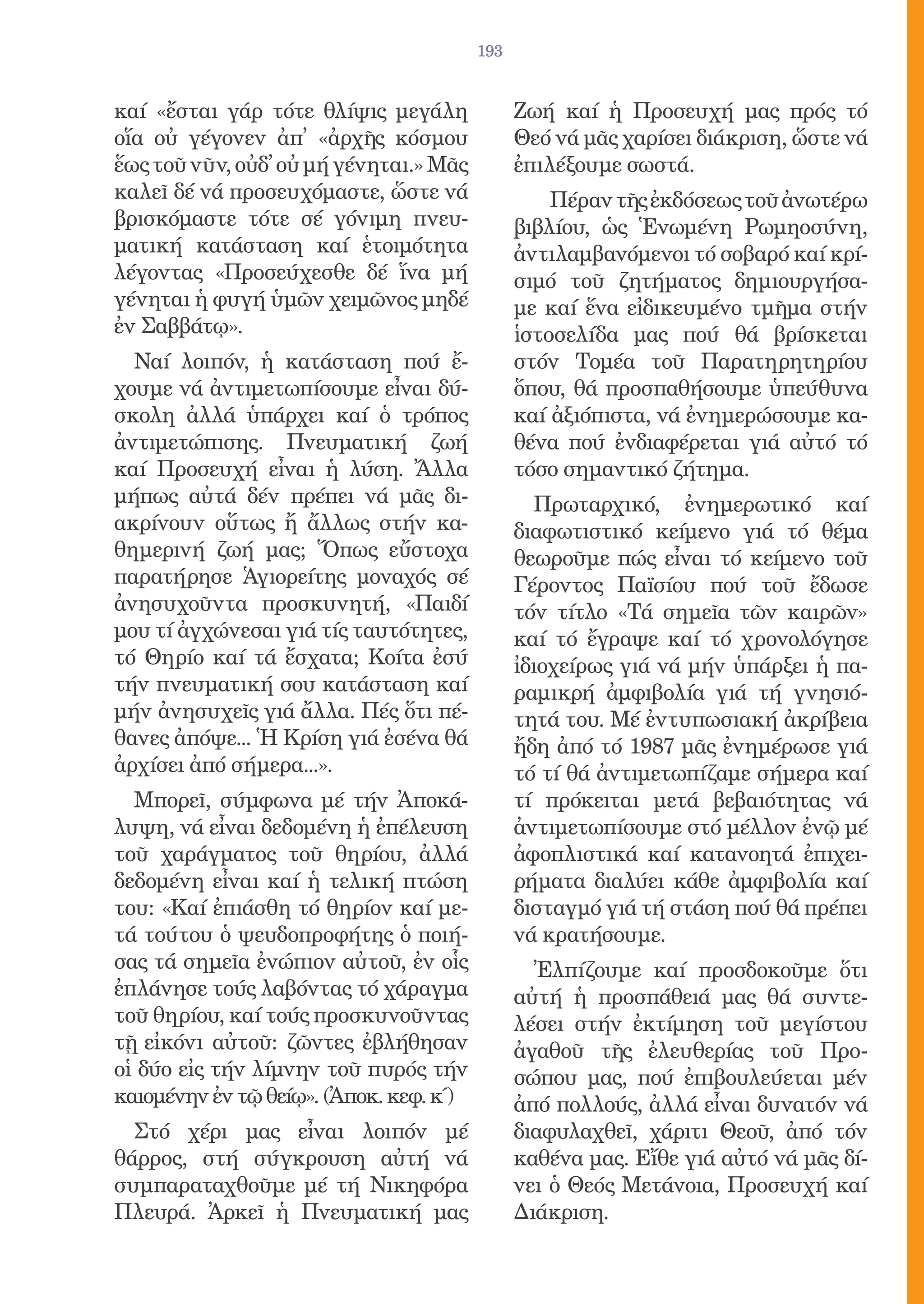 193


καί «ἔσται γάρ τότε θλίψις μεγάλη              Ζωή καί ἡ Προσευχή μας πρός τό
οἵα οὐ γέγονεν ἀπ̓ «ἀρχῆς κόσμου               Θεό νά μᾶς χαρίσει διάκριση, ὥστε νά
ἕως τοῦ νῦν, οὐδ̓ οὐ μή γένηται.» Μᾶς          ἐπιλέξουμε σωστά.
καλεῖ δέ νά προσευχόμαστε, ὥστε νά                 Πέραν τῆς ἐκδόσεως τοῦ ἀνωτέρω
βρισκόμαστε τότε σέ γόνιμη πνευ-               βιβλίου, ὡς Ἑνωμένη Ρωμηοσύνη,
ματική κατάσταση καί ἑτοιμότητα                ἀντιλαμβανόμενοι τό σοβαρό καί κρί-
λέγοντας «Προσεύχεσθε δέ ἵνα μή                σιμό τοῦ ζητήματος δημιουργήσα-
γένηται ἡ φυγή ὑμῶν χειμῶνος μηδέ              με καί ἕνα εἰδικευμένο τμῆμα στήν
ἐν Σαββάτῳ».                                   ἱστοσελίδα μας πού θά βρίσκεται
  Ναί λοιπόν, ἡ κατάσταση πού ἔ-               στόν Τομέα τοῦ Παρατηρητηρίου
χουμε νά ἀντιμετωπίσουμε εἶναι δύ-             ὅπου, θά προσπαθήσουμε ὑπεύθυνα
σκολη ἀλλά ὑπάρχει καί ὁ τρόπος                καί ἀξιόπιστα, νά ἐνημερώσουμε κα-
ἀντιμετώπισης. Πνευματική ζωή                  θένα πού ἐνδιαφέρεται γιά αὐτό τό
καί Προσευχή εἶναι ἡ λύση. Ἄλλα                τόσο σημαντικό ζήτημα.
μήπως αὐτά δέν πρέπει νά μᾶς δι-                  Πρωταρχικό, ἐνημερωτικό καί
ακρίνουν οὕτως ἤ ἄλλως στήν κα-                διαφωτιστικό κείμενο γιά τό θέμα
θημερινή ζωή μας; Ὅπως εὔστοχα                 θεωροῦμε πώς εἶναι τό κείμενο τοῦ
παρατήρησε Ἁγιορείτης μοναχός σέ               Γέροντος Παϊσίου πού τοῦ ἔδωσε
ἀνησυχοῦντα προσκυνητή, «Παιδί                 τόν τίτλο «Τά σημεῖα τῶν καιρῶν»
μου τί ἀγχώνεσαι γιά τίς ταυτότητες,           καί τό ἔγραψε καί τό χρονολόγησε
τό Θηρίο καί τά ἔσχατα; Κοίτα ἐσύ              ἰδιοχείρως γιά νά μήν ὑπάρξει ἡ πα-
τήν πνευματική σου κατάσταση καί               ραμικρή ἀμφιβολία γιά τή γνησιό-
μήν ἀνησυχεῖς γιά ἄλλα. Πές ὅτι πέ-            τητά του. Μέ ἐντυπωσιακή ἀκρίβεια
θανες ἀπόψε... Ἡ Κρίση γιά ἐσένα θά            ἤδη ἀπό τό 1987 μᾶς ἐνημέρωσε γιά
ἀρχίσει ἀπό σήμερα...».                        τό τί θά ἀντιμετωπίζαμε σήμερα καί
  Μπορεῖ, σύμφωνα μέ τήν Ἀποκά-                τί πρόκειται μετά βεβαιότητας νά
λυψη, νά εἶναι δεδομένη ἡ ἐπέλευση             ἀντιμετωπίσουμε στό μέλλον ἐνῷ μέ
τοῦ χαράγματος τοῦ θηρίου, ἀλλά                ἀφοπλιστικά καί κατανοητά ἐπιχει-
δεδομένη εἶναι καί ἡ τελική πτώση              ρήματα διαλύει κάθε ἀμφιβολία καί
του: «Καί ἐπιάσθη τό θηρίον καί με-            δισταγμό γιά τή στάση πού θά πρέπει
τά τούτου ὁ ψευδοπροφήτης ὁ ποιή-              νά κρατήσουμε.
σας τά σημεῖα ἐνώπιον αὐτοῦ, ἐν οἷς              Ἐλπίζουμε καί προσδοκοῦμε ὅτι
ἐπλάνησε τούς λαβόντας τό χάραγμα              αὐτή ἡ προσπάθειά μας θά συντε-
τοῦ θηρίου, καί τούς προσκυνοῦντας             λέσει στήν ἐκτίμηση τοῦ μεγίστου
τῇ εἰκόνι αὐτοῦ: ζῶντες ἐβλήθησαν              ἀγαθοῦ τῆς ἐλευθερίας τοῦ Προ-
οἱ δύο εἰς τήν λίμνην τοῦ πυρός τήν            σώπου μας, πού ἐπιβουλεύεται μέν
καιομένην ἐν τῷ θείῳ». (Ἀποκ. κεφ. κ΄)         ἀπό πολλούς, ἀλλά εἶναι δυνατόν νά
  Στό χέρι μας εἶναι λοιπόν μέ                 διαφυλαχθεῖ, χάριτι Θεοῦ, ἀπό τόν
θάρρος, στή σύγκρουση αὐτή νά                  καθένα μας. Εἴθε γιά αὐτό νά μᾶς δί-
συμπαραταχθοῦμε μέ τή Νικηφόρα                 νει ὁ Θεός Μετάνοια, Προσευχή καί
Πλευρά. Ἀρκεῖ ἡ Πνευματική μας                 Διάκριση.
 