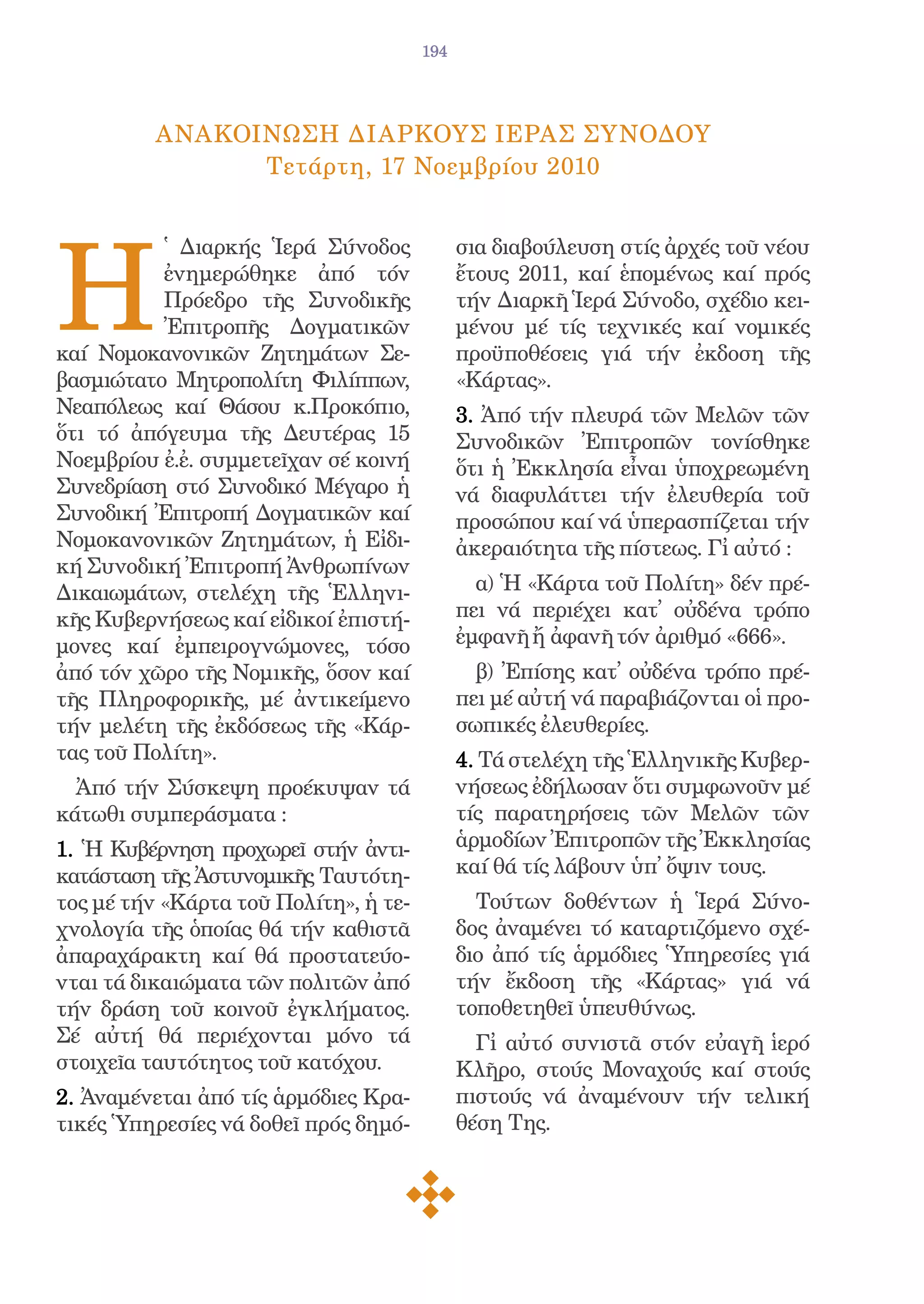 194




          AνακοΙνωση ΔιαρκοYς IερAς ΣυνOδου
                Τετάρτη, 17 Νοεμβρίου 2010




Η
          ̔ Διαρκής Ἱερά Σύνοδος             σια διαβούλευση στίς ἀρχές τοῦ νέου
          ἐνημερώθηκε ἀπό τόν                ἔτους 2011, καί ἑπομένως καί πρός
          Πρόεδρο τῆς Συνοδικῆς              τήν Διαρκῆ Ἱερά Σύνοδο, σχέδιο κει-
          Ἐπιτροπῆς Δογματικῶν               μένου μέ τίς τεχνικές καί νομικές
καί Νομοκανονικῶν Ζητημάτων Σε-              προϋποθέσεις γιά τήν ἐκδοση τῆς
βασμιώτατο Μητροπολίτη Φιλίππων,             «Κάρτας».
Νεαπόλεως καί Θάσου κ.Προκόπιο,              3. Ἀπό τήν πλευρά τῶν Μελῶν τῶν
ὅτι τό ἀπόγευμα τῆς Δευτέρας 15              Συνοδικῶν Ἐπιτροπῶν τονίσθηκε
Νοεμβρίου ἐ.ἐ. συμμετεῖχαν σέ κοινή          ὅτι ἡ Ἐκκλησία εἶναι ὑποχρεωμένη
Συνεδρίαση στό Συνοδικό Μέγαρο ἡ             νά διαφυλάττει τήν ἐλευθερία τοῦ
Συνοδική Ἐπιτροπή Δογματικῶν καί             προσώπου καί νά ὑπερασπίζεται τήν
Νομοκανονικῶν Ζητημάτων, ἡ Εἰδι-             ἀκεραιότητα τῆς πίστεως. Γἰ αὐτό :
κή Συνοδική Ἐπιτροπή Ἀνθρωπίνων
Δικαιωμάτων, στελέχη τῆς Ἑλληνι-               α) Ἡ «Κάρτα τοῦ Πολίτη» δέν πρέ-
κῆς Κυβερνήσεως καί εἰδικοί ἐπιστή-          πει νά περιέχει κατ̓ οὐδένα τρόπο
μονες καί ἐμπειρογνώμονες, τόσο              ἐμφανῆ ἤ ἀφανῆ τόν ἀριθμό «666».
ἀπό τόν χῶρο τῆς Νομικῆς, ὅσον καί             β) Ἐπίσης κατ̓ οὐδένα τρόπο πρέ-
τῆς Πληροφορικῆς, μέ ἀντικείμενο             πει μέ αὐτή νά παραβιάζονται οἱ προ-
τήν μελέτη τῆς ἐκδόσεως τῆς «Κάρ-            σωπικές ἐλευθερίες.
τας τοῦ Πολίτη».                             4. Τά στελέχη τῆς Ἑλληνικῆς Κυβερ-
  Ἀπό τήν Σύσκεψη προέκυψαν τά               νήσεως ἐδήλωσαν ὅτι συμφωνοῦν μέ
κάτωθι συμπεράσματα :                        τίς παρατηρήσεις τῶν Μελῶν τῶν
1. Ἡ Κυβέρνηση προχωρεῖ στήν ἀντι-           ἁρμοδίων Ἐπιτροπῶν τῆς Ἐκκλησίας
κατάσταση τῆς Ἀστυνομικῆς Ταυτότη-           καί θά τίς λάβουν ὑπ̓ ὄψιν τους.
τος μέ τήν «Κάρτα τοῦ Πολίτη», ἡ τε-           Τούτων δοθέντων ἡ Ἱερά Σύνο-
χνολογία τῆς ὁποίας θά τήν καθιστᾶ           δος ἀναμένει τό καταρτιζόμενο σχέ-
ἀπαραχάρακτη καί θά προστατεύο-              διο ἀπό τίς ἁρμόδιες Ὑπηρεσίες γιά
νται τά δικαιώματα τῶν πολιτῶν ἀπό           τήν ἔκδοση τῆς «Κάρτας» γιά νά
τήν δράση τοῦ κοινοῦ ἐγκλήματος.             τοποθετηθεῖ ὑπευθύνως.
Σέ αὐτή θά περιέχονται μόνο τά                 Γἰ αὐτό συνιστᾶ στόν εὐαγῆ ἱερό
στοιχεῖα ταυτότητος τοῦ κατόχου.             Κλῆρο, στούς Μοναχούς καί στούς
2. Ἀναμένεται ἀπό τίς ἁρμόδιες Κρα-          πιστούς νά ἀναμένουν τήν τελική
τικές Ὑπηρεσίες νά δοθεῖ πρός δημό-          θέση Της.
 