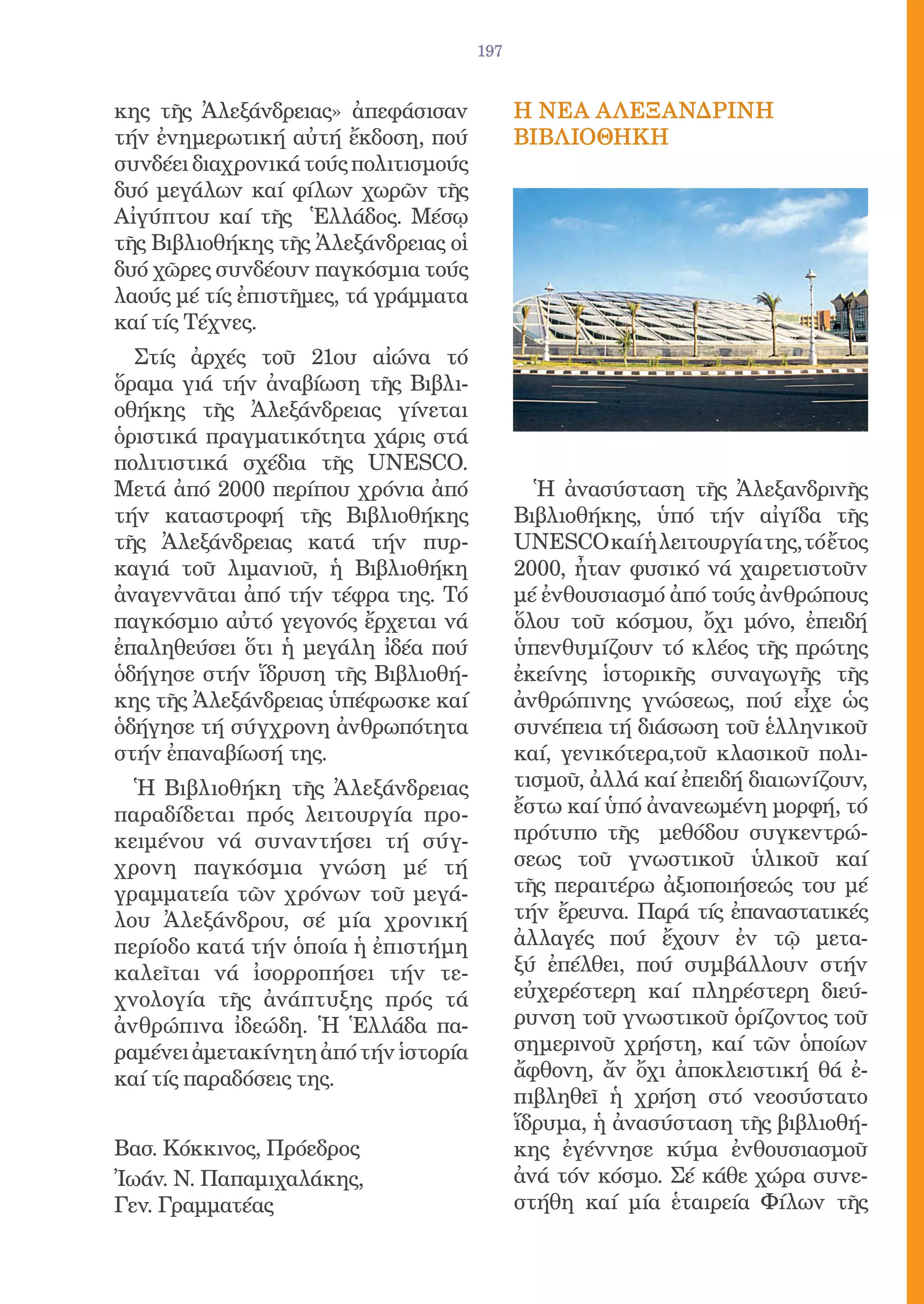 197


κης τῆς Ἀλεξάνδρειας» ἀπεφάσισαν            Η ΝEΑ ΑΛΕΞΑΝΔΡΙΝΗ
τήν ἐνημερωτική αὐτή ἔκδοση, πού            ΒΙΒΛΙΟΘΗΚΗ
συνδέει διαχρονικά τούς πολιτισμούς
δυό μεγάλων καί φίλων χωρῶν τῆς
Αἰγύπτου καί τῆς Ἑλλάδος. Μέσῳ
τῆς Βιβλιοθήκης τῆς Ἀλεξάνδρειας οἱ
δυό χῶρες συνδέουν παγκόσμια τούς
λαούς μέ τίς ἐπιστῆμες, τά γράμματα
καί τίς Τέχνες.
  Στίς ἀρχές τοῦ 21ου αἰώνα τό
ὅραμα γιά τήν ἀναβίωση τῆς Βιβλι-
οθήκης τῆς Ἀλεξάνδρειας γίνεται
ὁριστικά πραγματικότητα χάρις στά
πολιτιστικά σχέδια τῆς UNESCO.
Μετά ἀπό 2000 περίπου χρόνια ἀπό              Ἡ ἀνασύσταση τῆς Ἀλεξανδρινῆς
τήν καταστροφή τῆς Βιβλιοθήκης              Βιβλιοθήκης, ὑπό τήν αἰγίδα τῆς
τῆς Ἀλεξάνδρειας κατά τήν πυρ-              UNESCO καί ἡ λειτουργία της, τό ἔτος
καγιά τοῦ λιμανιοῦ, ἡ Βιβλιοθήκη            2000, ἦταν φυσικό νά χαιρετιστοῦν
ἀναγεννᾶται ἀπό τήν τέφρα της. Τό           μέ ἐνθουσιασμό ἀπό τούς ἀνθρώπους
παγκόσμιο αὐτό γεγονός ἔρχεται νά           ὅλου τοῦ κόσμου, ὄχι μόνο, ἐπειδή
ἐπαληθεύσει ὅτι ἡ μεγάλη ἰδέα πού           ὑπενθυμίζουν τό κλέος τῆς πρώτης
ὁδήγησε στήν ἵδρυση τῆς Βιβλιοθή-           ἐκείνης ἱστορικῆς συναγωγῆς τῆς
κης τῆς Ἀλεξάνδρειας ὑπέφωσκε καί           ἀνθρώπινης γνώσεως, πού εἶχε ὡς
ὁδήγησε τή σύγχρονη ἀνθρωπότητα             συνέπεια τή διάσωση τοῦ ἑλληνικοῦ
στήν ἐπαναβίωσή της.                        καί, γενικότερα,τοῦ κλασικοῦ πολι-
  Ἡ Βιβλιοθήκη τῆς Ἀλεξάνδρειας             τισμοῦ, ἀλλά καί ἐπειδή διαιωνίζουν,
παραδίδεται πρός λειτουργία προ-            ἔστω καί ὑπό ἀνανεωμένη μορφή, τό
κειμένου νά συναντήσει τή σύγ-              πρότυπο τῆς μεθόδου συγκεντρώ-
χρονη παγκόσμια γνώση μέ τή                 σεως τοῦ γνωστικοῦ ὑλικοῦ καί
γραμματεία τῶν χρόνων τοῦ μεγά-             τῆς περαιτέρω ἀξιοποιήσεώς του μέ
λου Ἀλεξάνδρου, σέ μία χρονική              τήν ἔρευνα. Παρά τίς ἐπαναστατικές
περίοδο κατά τήν ὁποία ἡ ἐπιστήμη           ἀλλαγές πού ἔχουν ἐν τῷ μετα-
καλεῖται νά ἰσορροπήσει τήν τε-             ξύ ἐπέλθει, πού συμβάλλουν στήν
χνολογία τῆς ἀνάπτυξης πρός τά              εὐχερέστερη καί πληρέστερη διεύ-
ἀνθρώπινα ἰδεώδη. Ἡ Ἑλλάδα πα-              ρυνση τοῦ γνωστικοῦ ὁρίζοντος τοῦ
ραμένει ἀμετακίνητη ἀπό τήν ἱστορία         σημερινοῦ χρήστη, καί τῶν ὁποίων
καί τίς παραδόσεις της.                     ἄφθονη, ἄν ὄχι ἀποκλειστική θά ἐ-
                                            πιβληθεῖ ἡ χρήση στό νεοσύστατο
                                            ἵδρυμα, ἡ ἀνασύσταση τῆς βιβλιοθή-
Βασ. Κόκκινος, Πρόεδρος                     κης ἐγέννησε κύμα ἐνθουσιασμοῦ
Ἰωάν. Ν. Παπαμιχαλάκης,                     ἀνά τόν κόσμο. Σέ κάθε χώρα συνε-
Γεν. Γραμματέας                             στήθη καί μία ἑταιρεία Φίλων τῆς
 