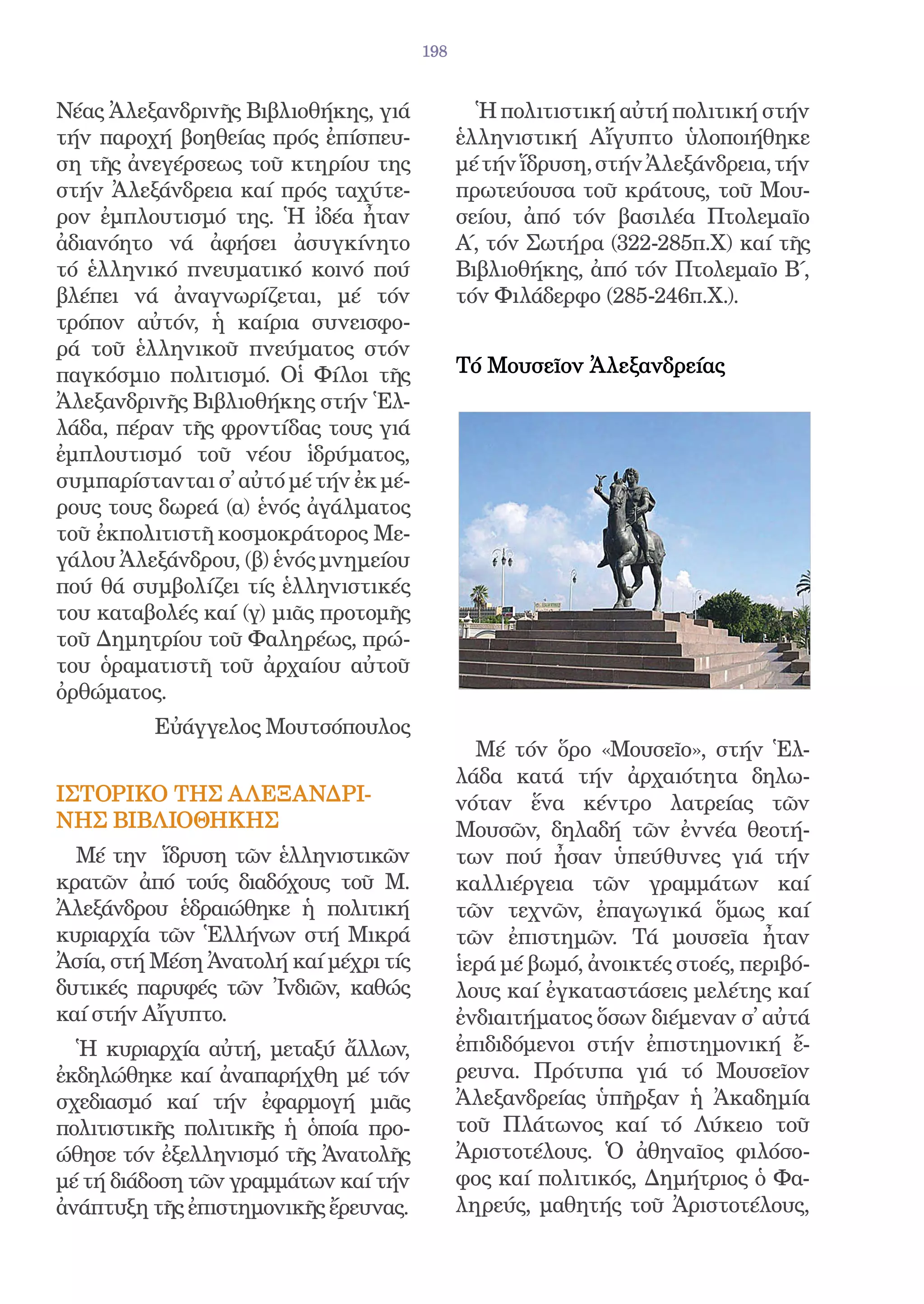 198


Νέας Ἀλεξανδρινῆς Βιβλιοθήκης, γιά             Ἡ πολιτιστική αὐτή πολιτική στήν
τήν παροχή βοηθείας πρός ἐπίσπευ-            ἑλληνιστική Αἴγυπτο ὑλοποιήθηκε
ση τῆς ἀνεγέρσεως τοῦ κτηρίου της            μέ τήν ἵδρυση, στήν Ἀλεξάνδρεια, τήν
στήν Ἀλεξάνδρεια καί πρός ταχύτε-            πρωτεύουσα τοῦ κράτους, τοῦ Μου-
ρον ἐμπλουτισμό της. Ἡ ἰδέα ἦταν             σείου, ἀπό τόν βασιλέα Πτολεμαῖο
ἀδιανόητο νά ἀφήσει ἀσυγκίνητο               Α΄, τόν Σωτήρα (322-285π.Χ) καί τῆς
τό ἑλληνικό πνευματικό κοινό πού             Βιβλιοθήκης, ἀπό τόν Πτολεμαῖο Β΄,
βλέπει νά ἀναγνωρίζεται, μέ τόν              τόν Φιλάδερφο (285-246π.Χ.).
τρόπον αὐτόν, ἡ καίρια συνεισφο-
ρά τοῦ ἑλληνικοῦ πνεύματος στόν
παγκόσμιο πολιτισμό. Οἱ Φίλοι τῆς            Τό Μουσεῖον Ἀλεξανδρείας
Ἀλεξανδρινῆς Βιβλιοθήκης στήν Ἑλ-
λάδα, πέραν τῆς φροντίδας τους γιά
ἐμπλουτισμό τοῦ νέου ἱδρύματος,
συμπαρίστανται σ̓ αὐτό μέ τήν ἐκ μέ-
ρους τους δωρεά (α) ἑνός ἀγάλματος
τοῦ ἐκπολιτιστῆ κοσμοκράτορος Με-
γάλου Ἀλεξάνδρου, (β) ἑνός μνημείου
πού θά συμβολίζει τίς ἑλληνιστικές
του καταβολές καί (γ) μιᾶς προτομῆς
τοῦ Δημητρίου τοῦ Φαληρέως, πρώ-
του ὁραματιστῆ τοῦ ἀρχαίου αὐτοῦ
ὀρθώματος.
          Εὐάγγελος Μουτσόπουλος
                                               Μέ τόν ὅρο «Μουσεῖο», στήν Ἑλ-
                                             λάδα κατά τήν ἀρχαιότητα δηλω-
ΙΣΤΟΡΙΚΟ ΤΗΣ ΑΛΕΞΑΝΔΡΙ-                      νόταν ἕνα κέντρο λατρείας τῶν
ΝΗΣ ΒΙΒΛΙΟΘΗΚΗΣ                              Μουσῶν, δηλαδή τῶν ἐννέα θεοτή-
  Μέ την ἵδρυση τῶν ἑλληνιστικῶν             των πού ἦσαν ὑπεύθυνες γιά τήν
κρατῶν ἀπό τούς διαδόχους τοῦ Μ.             καλλιέργεια τῶν γραμμάτων καί
Ἀλεξάνδρου ἑδραιώθηκε ἡ πολιτική             τῶν τεχνῶν, ἐπαγωγικά ὅμως καί
κυριαρχία τῶν Ἑλλήνων στή Μικρά              τῶν ἐπιστημῶν. Τά μουσεῖα ἦταν
Ἀσία, στή Μέση Ἀνατολή καί μέχρι τίς         ἱερά μέ βωμό, ἀνοικτές στοές, περιβό-
δυτικές παρυφές τῶν Ἰνδιῶν, καθώς            λους καί ἐγκαταστάσεις μελέτης καί
καί στήν Αἴγυπτο.                            ἐνδιαιτήματος ὅσων διέμεναν σ̓ αὐτά
  Ἡ κυριαρχία αὐτή, μεταξύ ἄλλων,            ἐπιδιδόμενοι στήν ἐπιστημονική ἔ-
ἐκδηλώθηκε καί ἀναπαρήχθη μέ τόν             ρευνα. Πρότυπα γιά τό Μουσεῖον
σχεδιασμό καί τήν ἐφαρμογή μιᾶς              Ἀλεξανδρείας ὑπῆρξαν ἡ Ἀκαδημία
πολιτιστικῆς πολιτικῆς ἡ ὁποία προ-          τοῦ Πλάτωνος καί τό Λύκειο τοῦ
ώθησε τόν ἐξελληνισμό τῆς Ἀνατολῆς           Ἀριστοτέλους. Ὁ ἀθηναῖος φιλόσο-
μέ τή διάδοση τῶν γραμμάτων καί τήν          φος καί πολιτικός, Δημήτριος ὁ Φα-
ἀνάπτυξη τῆς ἐπιστημονικῆς ἔρευνας.          ληρεύς, μαθητής τοῦ Ἀριστοτέλους,
 