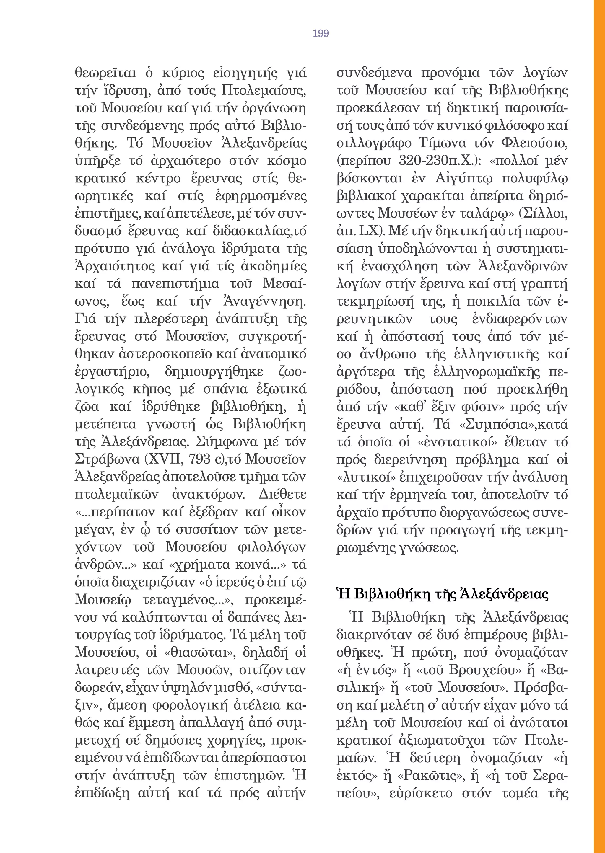 199


θεωρεῖται ὁ κύριος εἰσηγητής γιά               συνδεόμενα προνόμια τῶν λογίων
τήν ἵδρυση, ἀπό τούς Πτολεμαίους,              τοῦ Μουσείου καί τῆς Βιβλιοθήκης
τοῦ Μουσείου καί γιά τήν ὀργάνωση              προεκάλεσαν τή δηκτική παρουσία-
τῆς συνδεόμενης πρός αὐτό Βιβλιο-              σή τους ἀπό τόν κυνικό φιλόσοφο καί
θήκης. Τό Μουσεῖον Ἀλεξανδρείας                σιλλογράφο Τίμωνα τόν Φλειούσιο,
ὑπῆρξε τό ἀρχαιότερο στόν κόσμο                (περίπου 320-230π.Χ.): «πολλοί μέν
κρατικό κέντρο ἔρευνας στίς θε-                βόσκονται ἐν Αἰγύπτῳ πολυφύλῳ
ωρητικές καί στίς ἐφηρμοσμένες                 βιβλιακοί χαρακίται ἀπείριτα δηριό-
ἐπιστῆμες, καί ἀπετέλεσε, μέ τόν συν-          ωντες Μουσέων ἐν ταλάρῳ» (Σίλλοι,
δυασμό ἔρευνας καί διδασκαλίας,τό              ἀπ. LX). Μέ τήν δηκτική αὐτή παρου-
πρότυπο γιά ἀνάλογα ἱδρύματα τῆς               σίαση ὑποδηλώνονται ἡ συστηματι-
Ἀρχαιότητος καί γιά τίς ἀκαδημίες              κή ἐνασχόληση τῶν Ἀλεξανδρινῶν
καί τά πανεπιστήμια τοῦ Μεσαί-                 λογίων στήν ἔρευνα καί στή γραπτή
ωνος, ἕως καί τήν Ἀναγέννηση.                  τεκμηρίωσή της, ἡ ποικιλία τῶν ἐ-
Γιά τήν πλερέστερη ἀνάπτυξη τῆς                ρευνητικῶν τους ἐνδιαφερόντων
ἔρευνας στό Μουσεῖον, συγκροτή-                καί ἡ ἀπόστασή τους ἀπό τόν μέ-
θηκαν ἀστεροσκοπεῖο καί ἀνατομικό              σο ἄνθρωπο τῆς ἑλληνιστικῆς καί
ἐργαστήριο, δημιουργήθηκε ζωο-                 ἀργότερα τῆς ἑλληνορωμαϊκῆς πε-
λογικός κῆπος μέ σπάνια ἐξωτικά                ριόδου, ἀπόσταση πού προεκλήθη
ζῶα καί ἱδρύθηκε βιβλιοθήκη, ἡ                 ἀπό τήν «καθ̓ ἕξιν φύσιν» πρός τήν
μετέπειτα γνωστή ὡς Βιβλιοθήκη                 ἔρευνα αὐτή. Τά «Συμπόσια»,κατά
τῆς Ἀλεξάνδρειας. Σύμφωνα μέ τόν               τά ὁποῖα οἱ «ἐνστατικοί» ἔθεταν τό
Στράβωνα (XVII, 793 c),τό Μουσεῖον             πρός διερεύνηση πρόβλημα καί οἱ
Ἀλεξανδρείας ἀποτελοῦσε τμῆμα τῶν              «λυτικοί» ἐπιχειροῦσαν τήν ἀνάλυση
πτολεμαϊκῶν ἀνακτόρων. Διέθετε                 καί τήν ἐρμηνεία του, ἀποτελοῦν τό
«...περίπατον καί ἐξέδραν καί οἶκον            ἀρχαῖο πρότυπο διοργανώσεως συνε-
μέγαν, ἐν ᾧ τό συσσίτιον τῶν μετε-             δρίων γιά τήν προαγωγή τῆς τεκμη-
χόντων τοῦ Μουσείου φιλολόγων                  ριωμένης γνώσεως.
ἀνδρῶν...» καί «χρήματα κοινά...» τά
ὁποῖα διαχειριζόταν «ὁ ἱερεύς ὁ ἐπί τῷ
Μουσείῳ τεταγμένος...», προκειμέ-              Ἡ Βιβλιοθήκη τῆς Ἀλεξάνδρειας
νου νά καλύπτωνται οἱ δαπάνες λει-               Ἡ Βιβλιοθήκη τῆς Ἀλεξάνδρειας
τουργίας τοῦ ἱδρύματος. Τά μέλη τοῦ            διακρινόταν σέ δυό ἐπιμέρους βιβλι-
Μουσείου, οἱ «θιασῶται», δηλαδή οἱ             οθῆκες. Ἡ πρώτη, πού ὀνομαζόταν
λατρευτές τῶν Μουσῶν, σιτίζονταν               «ἡ ἐντός» ἤ «τοῦ Βρουχείου» ἤ «Βα-
δωρεάν, εἶχαν ὑψηλόν μισθό, «σύντα-            σιλική» ἤ «τοῦ Μουσείου». Πρόσβα-
ξιν», ἄμεση φορολογική ἀτέλεια κα-             ση καί μελέτη σ̓ αὐτήν εἶχαν μόνο τά
θώς καί ἔμμεση ἀπαλλαγή ἀπό συμ-               μέλη τοῦ Μουσείου καί οἱ ἀνώτατοι
μετοχή σέ δημόσιες χορηγίες, προκ-             κρατικοί ἀξιωματοῦχοι τῶν Πτολε-
ειμένου νά ἐπιδίδωνται ἀπερίσπαστοι            μαίων. Ἡ δεύτερη ὀνομαζόταν «ἡ
στήν ἀνάπτυξη τῶν ἐπιστημῶν. Ἡ                 ἐκτός» ἤ «Ρακῶτις», ἤ «ἡ τοῦ Σερα-
ἐπιδίωξη αὐτή καί τά πρός αὐτήν                πείου», εὑρίσκετο στόν τομέα τῆς
 