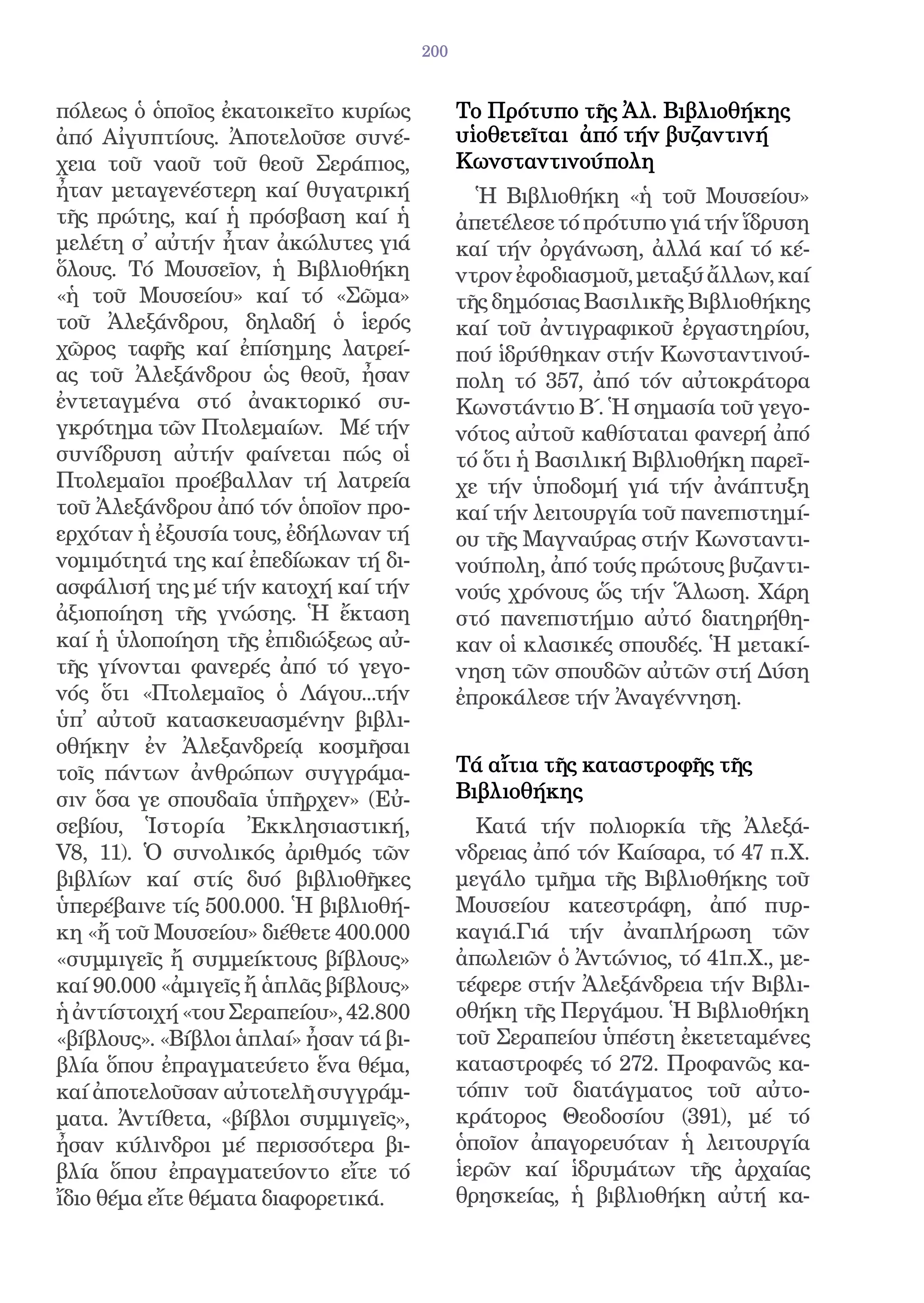 200


πόλεως ὁ ὁποῖος ἐκατοικεῖτο κυρίως            Το Πρότυπο τῆς Ἀλ. Βιβλιοθήκης
ἀπό Αἰγυπτίους. Ἀποτελοῦσε συνέ-              υἱοθετεῖται ἀπό τήν βυζαντινή
χεια τοῦ ναοῦ τοῦ θεοῦ Σεράπιος,              Κωνσταντινούπολη
ἦταν μεταγενέστερη καί θυγατρική                Ἡ Βιβλιοθήκη «ἡ τοῦ Μουσείου»
τῆς πρώτης, καί ἡ πρόσβαση καί ἡ              ἀπετέλεσε τό πρότυπο γιά τήν ἵδρυση
μελέτη σ̓ αὐτήν ἦταν ἀκώλυτες γιά             καί τήν ὀργάνωση, ἀλλά καί τό κέ-
ὅλους. Τό Μουσεῖον, ἡ Βιβλιοθήκη              ντρον ἐφοδιασμοῦ, μεταξύ ἄλλων, καί
«ἡ τοῦ Μουσείου» καί τό «Σῶμα»                τῆς δημόσιας Βασιλικῆς Βιβλιοθήκης
τοῦ Ἀλεξάνδρου, δηλαδή ὁ ἱερός                καί τοῦ ἀντιγραφικοῦ ἐργαστηρίου,
χῶρος ταφῆς καί ἐπίσημης λατρεί-              πού ἱδρύθηκαν στήν Κωνσταντινού-
ας τοῦ Ἀλεξάνδρου ὡς θεοῦ, ἦσαν               πολη τό 357, ἀπό τόν αὐτοκράτορα
ἐντεταγμένα στό ἀνακτορικό συ-                Κωνστάντιο Β΄. Ἡ σημασία τοῦ γεγο-
γκρότημα τῶν Πτολεμαίων. Μέ τήν               νότος αὐτοῦ καθίσταται φανερή ἀπό
συνίδρυση αὐτήν φαίνεται πώς οἱ               τό ὅτι ἡ Βασιλική Βιβλιοθήκη παρεῖ-
Πτολεμαῖοι προέβαλλαν τή λατρεία              χε τήν ὑποδομή γιά τήν ἀνάπτυξη
τοῦ Ἀλεξάνδρου ἀπό τόν ὁποῖον προ-            καί τήν λειτουργία τοῦ πανεπιστημί-
ερχόταν ἡ ἐξουσία τους, ἐδήλωναν τή           ου τῆς Μαγναύρας στήν Κωνσταντι-
νομιμότητά της καί ἐπεδίωκαν τή δι-           νούπολη, ἀπό τούς πρώτους βυζαντι-
ασφάλισή της μέ τήν κατοχή καί τήν            νούς χρόνους ὥς τήν Ἅλωση. Χάρη
ἀξιοποίηση τῆς γνώσης. Ἡ ἔκταση               στό πανεπιστήμιο αὐτό διατηρήθη-
καί ἡ ὑλοποίηση τῆς ἐπιδιώξεως αὐ-            καν οἱ κλασικές σπουδές. Ἡ μετακί-
τῆς γίνονται φανερές ἀπό τό γεγο-             νηση τῶν σπουδῶν αὐτῶν στή Δύση
νός ὅτι «Πτολεμαῖος ὁ Λάγου...τήν             ἐπροκάλεσε τήν Ἀναγέννηση.
ὑπ̓ αὐτοῦ κατασκευασμένην βιβλι-
οθήκην ἐν Ἀλεξανδρείᾳ κοσμῆσαι
τοῖς πάντων ἀνθρώπων συγγράμα-                Τά αἴτια τῆς καταστροφῆς τῆς
σιν ὅσα γε σπουδαῖα ὑπῆρχεν» (Εὐ-             Βιβλιοθήκης
σεβίου, Ἱστορία Ἐκκλησιαστική,                  Κατά τήν πολιορκία τῆς Ἀλεξά-
V8, 11). Ὁ συνολικός ἀριθμός τῶν              νδρειας ἀπό τόν Καίσαρα, τό 47 π.Χ.
βιβλίων καί στίς δυό βιβλιοθῆκες              μεγάλο τμῆμα τῆς Βιβλιοθήκης τοῦ
ὑπερέβαινε τίς 500.000. Ἡ βιβλιοθή-           Μουσείου κατεστράφη, ἀπό πυρ-
κη «ἤ τοῦ Μουσείου» διέθετε 400.000           καγιά.Γιά τήν ἀναπλήρωση τῶν
«συμμιγεῖς ἤ συμμείκτους βίβλους»             ἀπωλειῶν ὁ Ἀντώνιος, τό 41π.Χ., με-
καί 90.000 «ἀμιγεῖς ἤ ἁπλᾶς βίβλους»          τέφερε στήν Ἀλεξάνδρεια τήν Βιβλι-
ἡ ἀντίστοιχή «του Σεραπείου», 42.800          οθήκη τῆς Περγάμου. Ἡ Βιβλιοθήκη
«βίβλους». «Βίβλοι ἁπλαί» ἦσαν τά βι-         τοῦ Σεραπείου ὑπέστη ἐκετεταμένες
βλία ὅπου ἐπραγματεύετο ἕνα θέμα,             καταστροφές τό 272. Προφανῶς κα-
καί ἀποτελοῦσαν αὐτοτελῆ συγγράμ-             τόπιν τοῦ διατάγματος τοῦ αὐτο-
ματα. Ἀντίθετα, «βίβλοι συμμιγεῖς»,           κράτορος Θεοδοσίου (391), μέ τό
ἦσαν κύλινδροι μέ περισσότερα βι-             ὁποῖον ἀπαγορευόταν ἡ λειτουργία
βλία ὅπου ἐπραγματεύοντο εἴτε τό              ἱερῶν καί ἱδρυμάτων τῆς ἀρχαίας
ἴδιο θέμα εἴτε θέματα διαφορετικά.            θρησκείας, ἡ βιβλιοθήκη αὐτή κα-
 