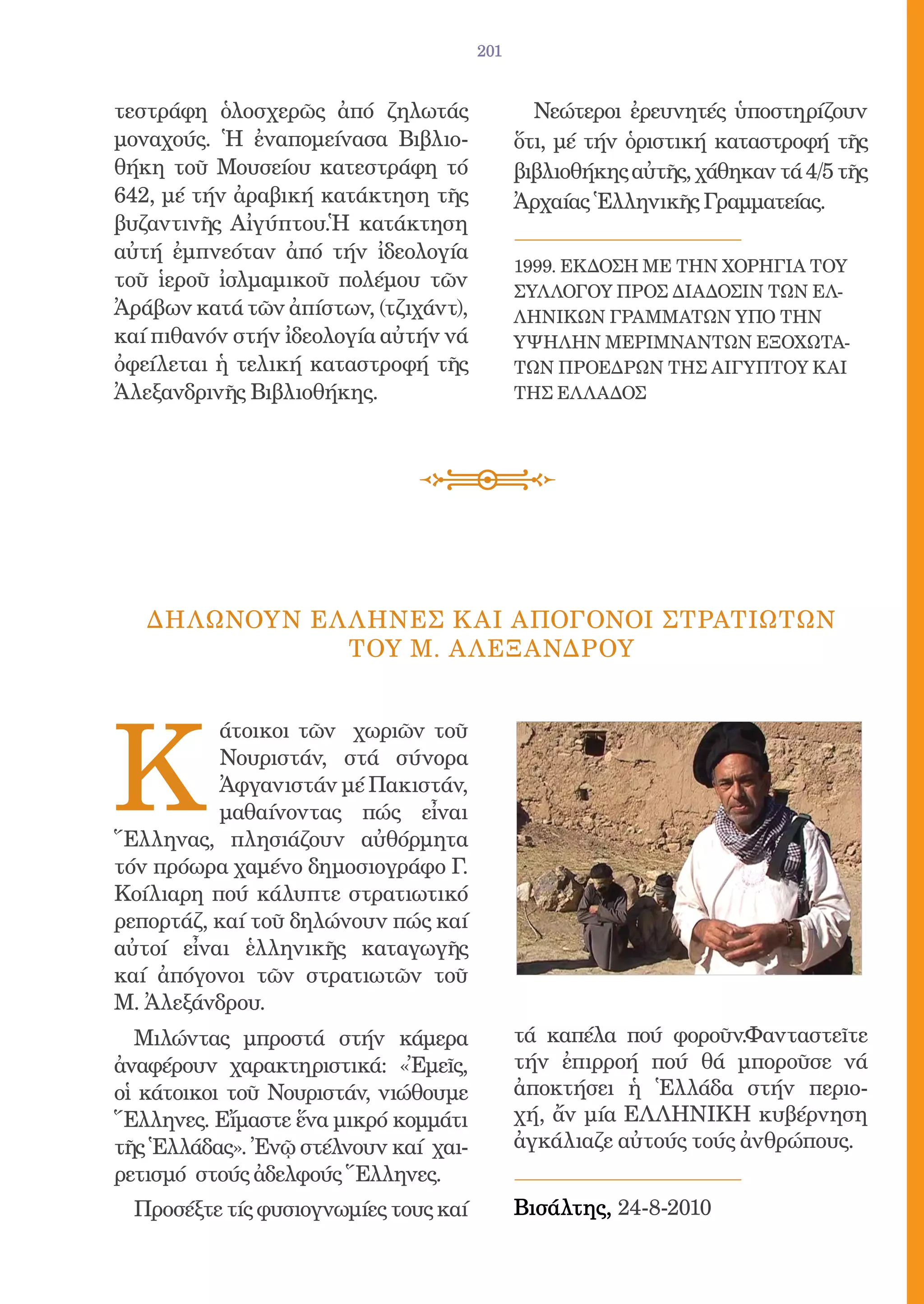 201


τεστράφη ὁλοσχερῶς ἀπό ζηλωτάς                Νεώτεροι ἐρευνητές ὑποστηρίζουν
μοναχούς. Ἡ ἐναπομείνασα Βιβλιο-            ὅτι, μέ τήν ὁριστική καταστροφή τῆς
θήκη τοῦ Μουσείου κατεστράφη τό             βιβλιοθήκης αὐτῆς, χάθηκαν τά 4/5 τῆς
642, μέ τήν ἀραβική κατάκτηση τῆς           Ἀρχαίας Ἑλληνικῆς Γραμματείας.
βυζαντινῆς Αἰγύπτου.Ἡ κατάκτηση
αὐτή ἐμπνεόταν ἀπό τήν ἰδεολογία
                                            1999. ΕΚΔΟΣΗ ΜΕ ΤΗΝ ΧΟΡΗΓΙΑ ΤΟΥ
τοῦ ἱεροῦ ἰσλμαμικοῦ πολέμου τῶν            ΣΥΛΛΟΓΟΥ ΠΡΟΣ ΔΙΑΔΟΣΙΝ ΤΩΝ ΕΛ-
Ἀράβων κατά τῶν ἀπίστων, (τζιχάντ),         ΛΗΝΙΚΩΝ ΓΡΑΜΜΑΤΩΝ ΥΠΟ ΤΗΝ
καί πιθανόν στήν ἰδεολογία αὐτήν νά         ΥΨΗΛΗΝ ΜΕΡΙΜΝΑΝΤΩΝ ΕΞΟΧΩΤΑ-
ὀφείλεται ἡ τελική καταστροφή τῆς           ΤΩΝ ΠΡΟΕΔΡΩΝ ΤΗΣ ΑΙΓΥΠΤΟΥ ΚΑΙ
Ἀλεξανδρινῆς Βιβλιοθήκης.                   ΤΗΣ ΕΛΛΑΔΟΣ




   ΔΗΛΩΝΟΥΝ ΕΛ ΛΗΝΕΣ Κ ΑΙ ΑΠΟΓΟΝΟΙ ΣΤΡΑΤΙΩΤΩΝ
               ΤΟY Μ. A ΛΕΞΑΝΔΡΟΥ




K
          άτοικοι τῶν χωριῶν τοῦ
          Νουριστάν, στά σύνορα
          Ἀφγανιστάν μέ Πακιστάν,
          μαθαίνοντας πώς εἶναι
Ἕλληνας, πλησιάζουν αὐθόρμητα
τόν πρόωρα χαμένο δημοσιογράφο Γ.
Κοίλιαρη πού κάλυπτε στρατιωτικό
ρεπορτάζ, καί τοῦ δηλώνουν πώς καί
αὐτοί εἶναι ἑλληνικῆς καταγωγῆς
καί ἀπόγονοι τῶν στρατιωτῶν τοῦ
Μ. Ἀλεξάνδρου.
  Μιλώντας μπροστά στήν κάμερα              τά καπέλα πού φοροῦν.Φανταστεῖτε
ἀναφέρουν χαρακτηριστικά: «Ἐμεῖς,           τήν ἐπιρροή πού θά μποροῦσε νά
οἱ κάτοικοι τοῦ Νουριστάν, νιώθουμε         ἀποκτήσει ἡ Ἑλλάδα στήν περιο-
Ἕλληνες. Εἴμαστε ἕνα μικρό κομμάτι          χή, ἄν μία ΕΛΛΗΝΙΚΗ κυβέρνηση
τῆς Ἑλλάδας». Ἐνῷ στέλνουν καί χαι-         ἀγκάλιαζε αὐτούς τούς ἀνθρώπους.
ρετισμό στούς ἀδελφούς Ἕλληνες.
 Προσέξτε τίς φυσιογνωμίες τους καί         Βισάλτης, 24-8-2010
 