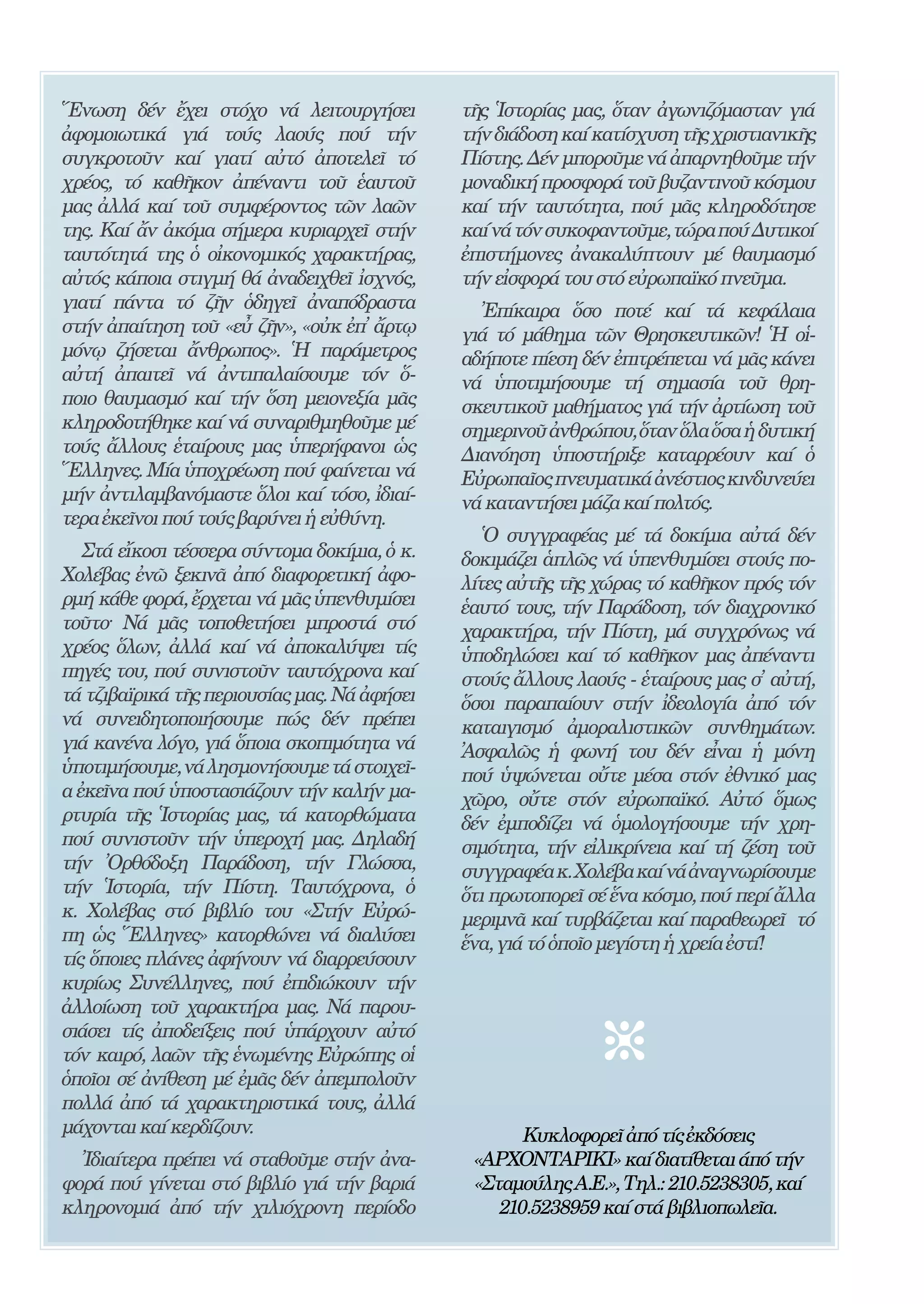 204


῞Ενωση δέν ἔχει στόχο νά λειτουργήσει               τῆς ῾Ιστορίας μας, ὅταν ἀγωνιζόμασταν γιά
ἀφομοιωτικά γιά τούς λαούς πού τήν                  τήν διάδοση καί κατίσχυση τῆς χριστιανικῆς
συγκροτοῦν καί γιατί αὐτό ἀποτελεῖ τό               Πίστης. Δέν μποροῦμε νά ἀπαρνηθοῦμε τήν
χρέος, τό καθῆκον ἀπέναντι τοῦ ἑαυτοῦ               μοναδική προσφορά τοῦ βυζαντινοῦ κόσμου
μας ἀλλά καί τοῦ συμφέροντος τῶν λαῶν               καί τήν ταυτότητα, πού μᾶς κληροδότησε
της. Καί ἄν ἀκόμα σήμερα κυριαρχεῖ στήν             καί νά τόν συκοφαντοῦμε, τώρα πού Δυτικοί
ταυτότητά της ὁ οἰκονομικός χαρακτήρας,             ἐπιστήμονες ἀνακαλύπτουν μέ θαυμασμό
αὐτός κάποια στιγμή θά ἀναδειχθεῖ ἰσχνός,           τήν εἰσφορά του στό εὐρωπαϊκό πνεῦμα.
γιατί πάντα τό ζῆν ὁδηγεῖ ἀναπόδραστα                 ᾿Επίκαιρα ὅσο ποτέ καί τά κεφάλαια
στήν ἀπαίτηση τοῦ «εὖ ζῆν», «οὐκ ἐπ̓ ἄρτῳ           γιά τό μάθημα τῶν Θρησκευτικῶν! ῾Η οἱ-
μόνῳ ζήσεται ἄνθρωπος». ῾Η παράμετρος               αδήποτε πίεση δέν ἐπιτρέπεται νά μᾶς κάνει
αὐτή ἀπαιτεῖ νά ἀντιπαλαίσουμε τόν ὅ-               νά ὑποτιμήσουμε τή σημασία τοῦ θρη-
ποιο θαυμασμό καί τήν ὅση μειονεξία μᾶς             σκευτικοῦ μαθήματος γιά τήν ἀρτίωση τοῦ
κληροδοτήθηκε καί νά συναριθμηθοῦμε μέ              σημερινοῦ ἀνθρώπου, ὅταν ὅλα ὅσα ἡ δυτική
τούς ἄλλους ἑταίρους μας ὑπερήφανοι ὡς              Διανόηση ὑποστήριξε καταρρέουν καί ὁ
῞Ελληνες. Μία ὑποχρέωση πού φαίνεται νά             Εὐρωπαῖος πνευματικά ἀνέστιος κινδυνεύει
μήν ἀντιλαμβανόμαστε ὅλοι καί τόσο, ἰδιαί-          νά καταντήσει μάζα καί πολτός.
τερα ἐκεῖνοι πού τούς βαρύνει ἡ εὐθύνη.
                                                       ῾Ο συγγραφέας μέ τά δοκίμια αὐτά δέν
   Στά εἴκοσι τέσσερα σύντομα δοκίμια, ὁ κ.         δοκιμάζει ἁπλῶς νά ὑπενθυμίσει στούς πο-
Χολέβας ἐνῶ ξεκινᾶ ἀπό διαφορετική ἀφο-             λίτες αὐτῆς τῆς χώρας τό καθῆκον πρός τόν
ρμή κάθε φορά, ἔρχεται νά μᾶς ὑπενθυμίσει           ἑαυτό τους, τήν Παράδοση, τόν διαχρονικό
τοῦτο· Νά μᾶς τοποθετήσει μπροστά στό               χαρακτήρα, τήν Πίστη, μά συγχρόνως νά
χρέος ὅλων, ἀλλά καί νά ἀποκαλύψει τίς              ὑποδηλώσει καί τό καθῆκον μας ἀπέναντι
πηγές του, πού συνιστοῦν ταυτόχρονα καί             στούς ἄλλους λαούς - ἑταίρους μας σ̓ αὐτή,
τά τζιβαϊρικά τῆς περιουσίας μας. Νά ἀφήσει         ὅσοι παραπαίουν στήν ἰδεολογία ἀπό τόν
νά συνειδητοποιήσουμε πώς δέν πρέπει                καταιγισμό ἀμοραλιστικῶν συνθημάτων.
γιά κανένα λόγο, γιά ὅποια σκοπιμότητα νά           ᾿Ασφαλῶς ἡ φωνή του δέν εἶναι ἡ μόνη
ὑποτιμήσουμε, νά λησμονήσουμε τά στοιχεῖ-           πού ὑψώνεται οὔτε μέσα στόν ἐθνικό μας
α ἐκεῖνα πού ὑποστασιάζουν τήν καλήν μα-            χῶρο, οὔτε στόν εὐρωπαϊκό. Αὐτό ὅμως
ρτυρία τῆς ῾Ιστορίας μας, τά κατορθώματα            δέν ἐμποδίζει νά ὁμολογήσουμε τήν χρη-
πού συνιστοῦν τήν ὑπεροχή μας. Δηλαδή               σιμότητα, τήν εἰλικρίνεια καί τή ζέση τοῦ
τήν ᾿Ορθόδοξη Παράδοση, τήν Γλώσσα,                 συγγραφέα κ. Χολέβα καί νά ἀναγνωρίσουμε
τήν ῾Ιστορία, τήν Πίστη. Ταυτόχρονα, ὁ              ὅτι πρωτοπορεῖ σέ ἕνα κόσμο, πού περί ἄλλα
κ. Χολέβας στό βιβλίο του «Στήν Εὐρώ-               μεριμνᾶ καί τυρβάζεται καί παραθεωρεῖ τό
πη ὡς ῞Ελληνες» κατορθώνει νά διαλύσει              ἕνα, γιά τό ὁποῖο μεγίστη ἡ χρεία ἐστί!
τίς ὅποιες πλάνες ἀφήνουν νά διαρρεύσουν
κυρίως Συνέλληνες, πού ἐπιδιώκουν τήν
ἀλλοίωση τοῦ χαρακτήρα μας. Νά παρου-
σιάσει τίς ἀποδείξεις πού ὑπάρχουν αὐτό
τόν καιρό, λαῶν τῆς ἑνωμένης Εὐρώπης οἱ
ὁποῖοι σέ ἀνίθεση μέ ἐμᾶς δέν ἀπεμπολοῦν
πολλά ἀπό τά χαρακτηριστικά τους, ἀλλά
μάχονται καί κερδίζουν.                                    Κυκλοφορεῖ ἀπό τίς ἐκδόσεις
  Ἰδιαίτερα πρέπει νά σταθοῦμε στήν ἀνα-             «ΑΡΧΟΝΤΑΡΙΚΙ» καί διατίθεται άπό τήν
φορά πού γίνεται στό βιβλίο γιά τήν βαριά            «Σταμούλης Α.Ε.», Τηλ.: 210.5238305, καί
κληρονομιά ἀπό τήν χιλιόχρονη περίοδο                   210.5238959 καί στά βιβλιοπωλεῖα.
 