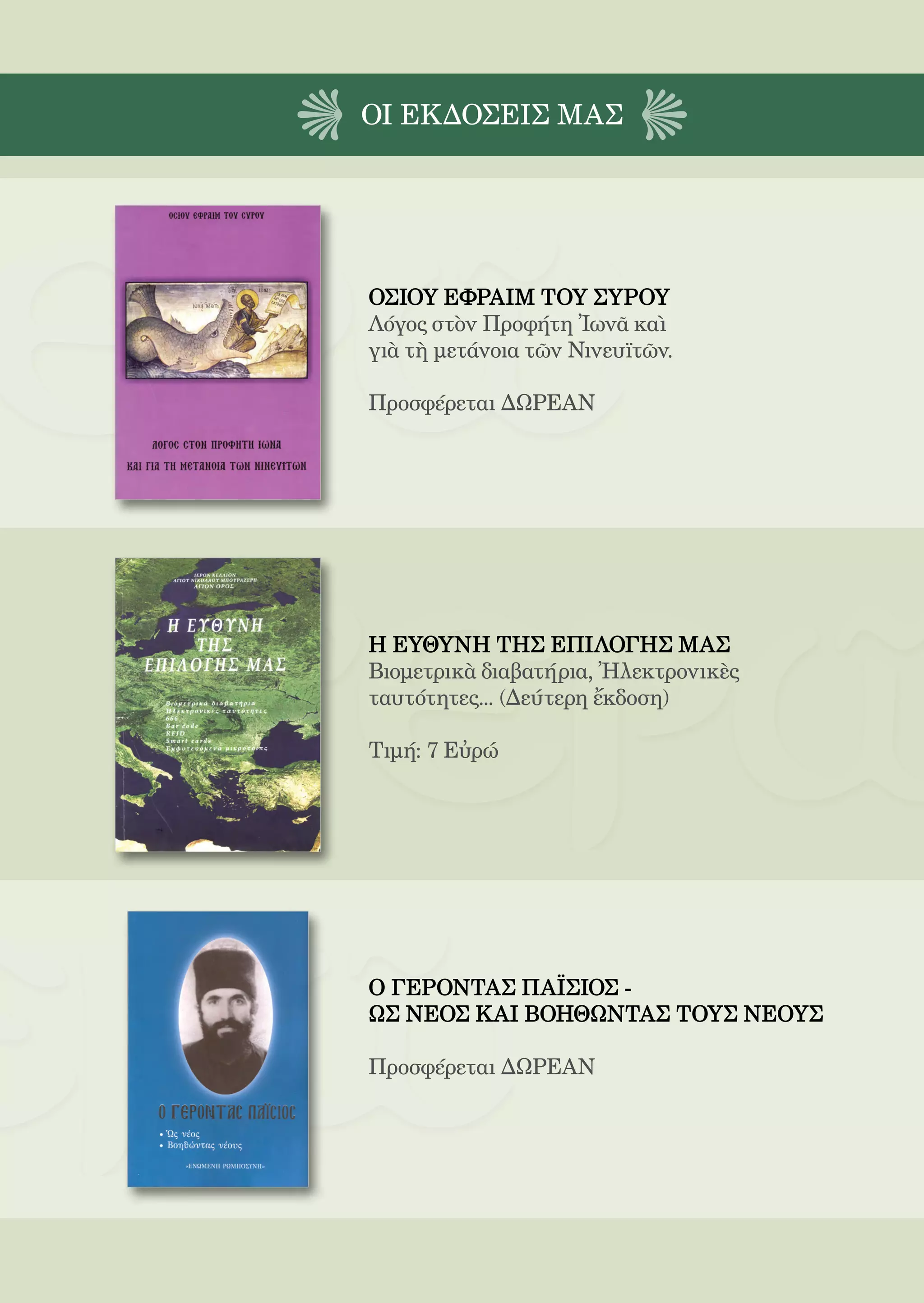 205



ΟΙ EΚΔΟΣΕΙς ΜΑΣ




ΟΣΙΟΥ ΕΦΡΑΙΜ ΤΟΥ ΣΥΡΟΥ
Λόγος στὸν Προφήτη Ἰωνᾶ καὶ
γιὰ τὴ μετάνοια τῶν Νινευϊτῶν.

Προσφέρεται ΔΩΡΕΑΝ




Η ΕΥΘΥΝΗ ΤΗΣ ΕΠΙΛΟΓΗΣ ΜΑΣ
Βιομετρικὰ διαβατήρια, Ἠλεκτρονικὲς
ταυτότητες... (Δεύτερη ἔκδοση)

Τιμή: 7 Εὐρώ




Ο ΓΕΡΟΝΤΑΣ ΠΑΪΣΙΟΣ -
ΩΣ ΝΕΟΣ ΚΑΙ ΒΟΗΘΩΝΤΑΣ ΤΟΥΣ ΝΕΟΥΣ

Προσφέρεται ΔΩΡΕΑΝ
 