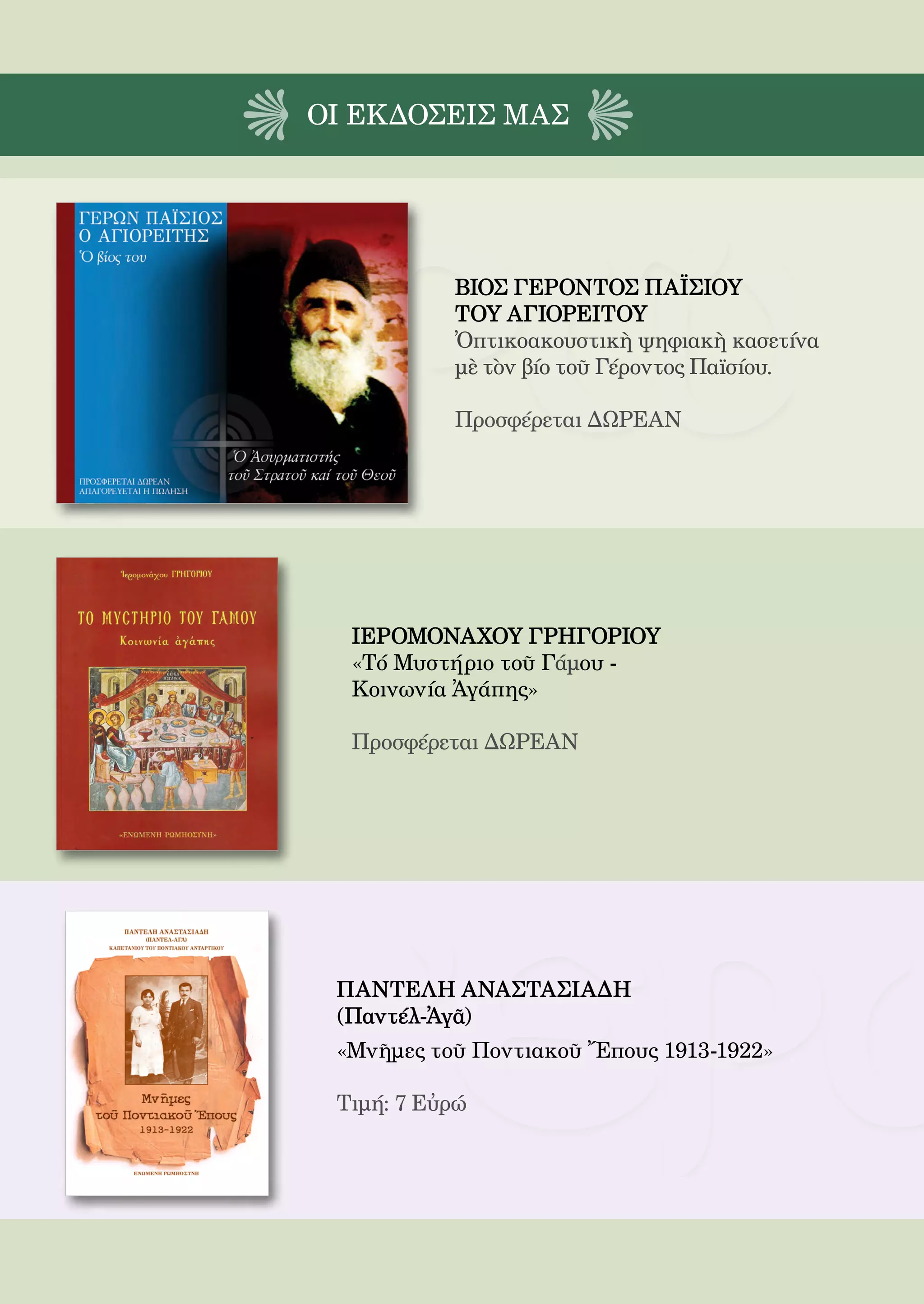 206



ΟΙ EΚΔΟΣΕΙς ΜΑΣ




              ΒΙΟΣ ΓΕΡΟΝΤΟΣ ΠΑΪΣΙΟΥ
              ΤΟΥ ΑΓΙΟΡΕΙΤΟΥ
              Ὀπτικοακουστικὴ ψηφιακὴ κασετίνα
              μὲ τὸν βίο τοῦ Γέροντος Παϊσίου.

              Προσφέρεται ΔΩΡΕΑΝ




  ΙΕΡΟΜΟΝΑΧΟΥ ΓΡΗΓΟΡΙΟΥ
  «Τό Μυστήριο τοῦ Γάμου -
  Κοινωνία Ἀγάπης»

  Προσφέρεται ΔΩΡΕΑΝ




 ΠΑΝΤΕΛΗ ΑΝΑΣΤΑΣΙΑΔΗ
 (Παντέλ-Ἀγᾶ)
 «Μνῆμες τοῦ Ποντιακοῦ Ἔπους 1913-1922»

 Τιμή: 7 Εὐρώ
 