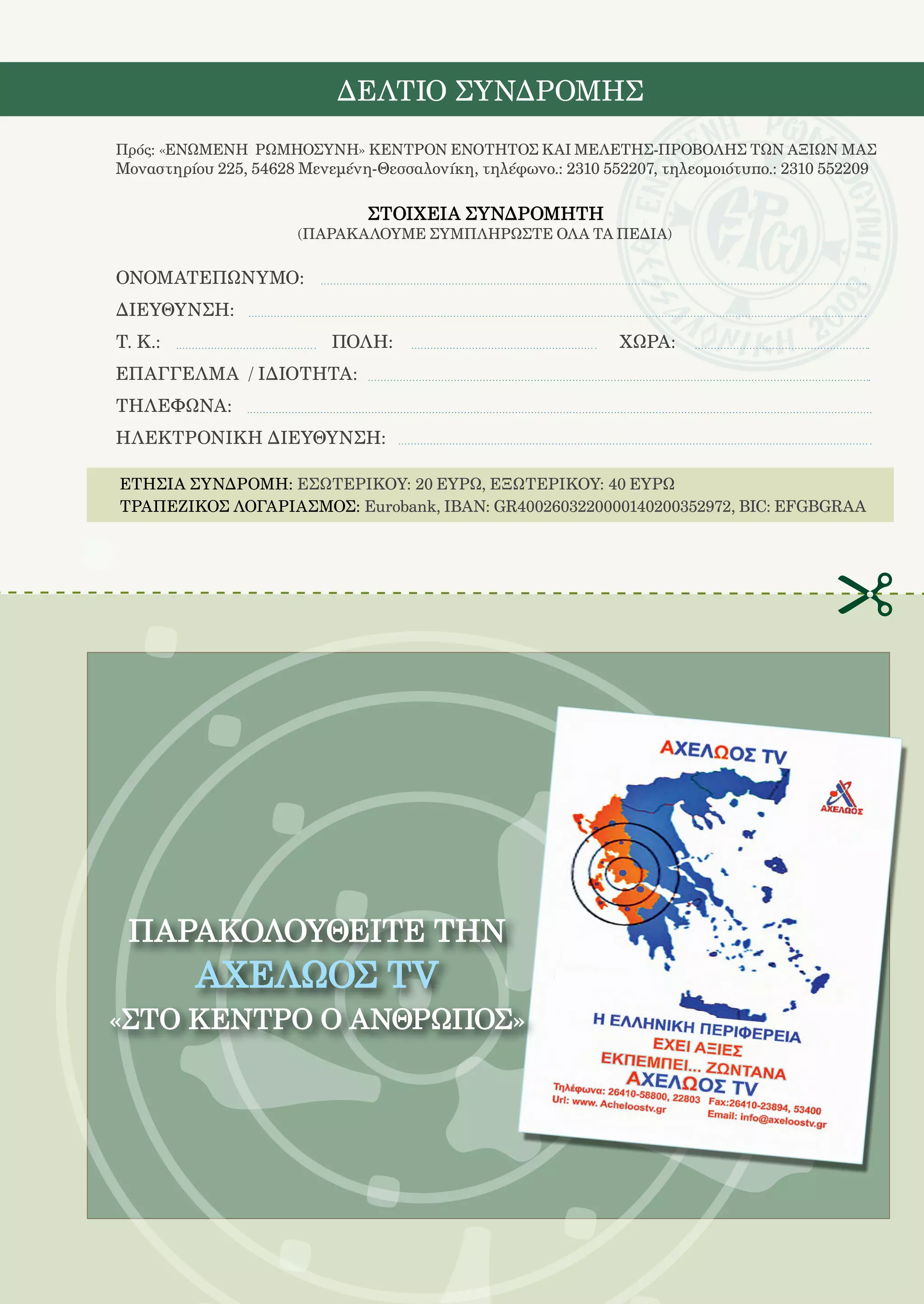207

                            ΔΕΛΤΙΟ ΣΥΝΔΡΟΜΗΣ
Πρός: «ΕΝΩΜΕΝΗ ΡΩΜΗΟΣΥΝΗ» ΚΕΝΤΡΟΝ ΕΝΟΤΗΤΟΣ ΚΑΙ ΜΕΛΕΤΗΣ-ΠΡΟΒΟΛΗΣ ΤΩΝ ΑΞΙΩΝ ΜΑΣ
Μοναστηρίου 225, 54628 Μενεμένη-Θεσσαλονίκη, τηλέφωνο.: 2310 552207, τηλεομοιότυπο.: 2310 552209

                                ΣΤΟΙΧΕΙΑ ΣΥΝΔΡΟΜΗΤΗ
                       (ΠΑΡΑΚΑΛΟΥΜΕ ΣΥΜΠΛΗΡΩΣΤΕ ΟΛΑ ΤΑ ΠΕΔΙΑ)

ΟΝΟΜΑΤΕΠΩΝΥΜΟ:
ΔΙΕΥΘΥΝΣΗ:
Τ. Κ.:			                  ΠΟΛΗ:				                            ΧΩΡΑ:
ΕΠΑΓΓΕΛΜΑ / ΙΔΙΟΤΗΤΑ:
ΤΗΛΕΦΩΝΑ:
ΗΛΕΚΤΡΟΝΙΚΗ ΔΙΕΥΘΥΝΣΗ:

ΕΤΗΣΙΑ ΣΥΝΔΡΟΜΗ: ΕΣΩΤΕΡΙΚΟΥ: 20 ΕΥΡΩ, ΕΞΩΤΕΡΙΚΟΥ: 40 ΕΥΡΩ
ΤΡΑΠΕΖΙΚΟΣ ΛΟΓΑΡΙΑΣΜΟΣ: Eurobank, IBAN: GR4002603220000140200352972, BIC: EFGBGRAA




 ΠΑΡΑΚΟΛΟΥΘΕΙΤΕ ΤHN
          ΑΧΕΛΩΟΣ TV
«ΣΤΟ ΚΕΝΤΡΟ Ο ΑΝΘΡΩΠΟΣ»
 