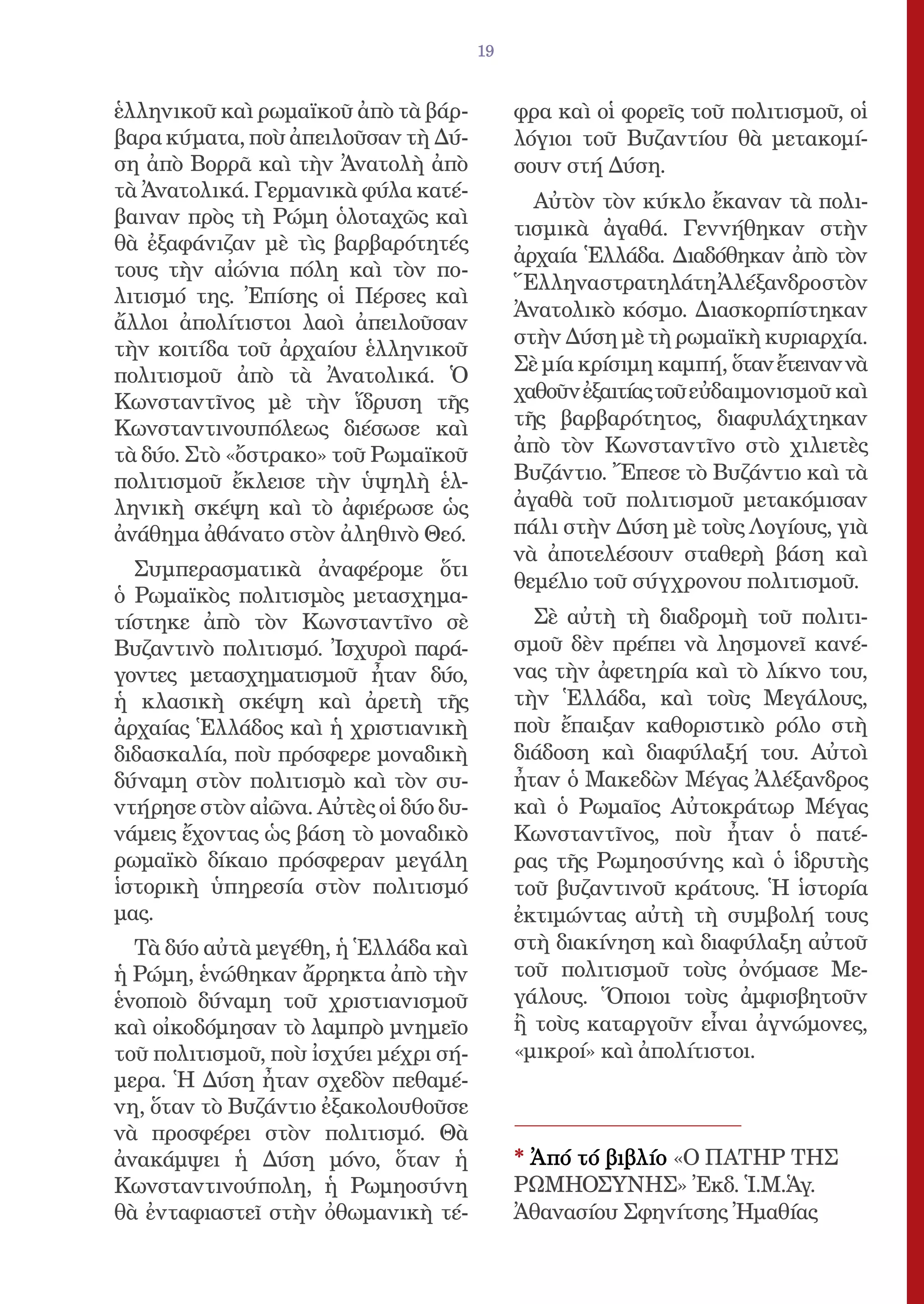 19


ἑλληνικοῦ καὶ ρωμαϊκοῦ ἀπὸ τὰ βάρ-          φρα καὶ οἱ φορεῖς τοῦ πολιτισμοῦ, οἱ
βαρα κύματα, ποὺ ἀπειλοῦσαν τὴ Δύ-          λόγιοι τοῦ Βυζαντίου θὰ μετακομί-
ση ἀπὸ Βορρᾶ καὶ τὴν Ἀνατολὴ ἀπὸ            σουν στή Δύση.
τὰ Ἀνατολικά. Γερμανικὰ φύλα κατέ-            Αὐτὸν τὸν κύκλο ἔκαναν τὰ πολι-
βαιναν πρὸς τὴ Ρώμη ὁλοταχῶς καὶ
                                            τισμικὰ ἀγαθά. Γεννήθηκαν στὴν
θὰ ἐξαφάνιζαν μὲ τὶς βαρβαρότητές
                                            ἀρχαία Ἑλλάδα. Διαδόθηκαν ἀπὸ τὸν
τους τὴν αἰώνια πόλη καὶ τὸν πο-
                                            ἝλληναστρατηλάτηἈλέξανδροστὸν
λιτισμό της. Ἐπίσης οἱ Πέρσες καὶ
                                            Ἀνατολικὸ κόσμο. Διασκορπίστηκαν
ἄλλοι ἀπολίτιστοι λαοὶ ἀπειλοῦσαν
                                            στὴν Δύση μὲ τὴ ρωμαϊκὴ κυριαρχία.
τὴν κοιτίδα τοῦ ἀρχαίου ἑλληνικοῦ
                                            Σὲ μία κρίσιμη καμπή, ὅταν ἔτειναν νὰ
πολιτισμοῦ ἀπὸ τὰ Ἀνατολικά. Ὁ
Κωνσταντῖνος μὲ τὴν ἵδρυση τῆς              χαθοῦν ἐξαιτίας τοῦ εὐδαιμονισμοῦ καὶ
Κωνσταντινουπόλεως διέσωσε καὶ              τῆς βαρβαρότητος, διαφυλάχτηκαν
τὰ δύο. Στὸ «ὄστρακο» τοῦ Ρωμαϊκοῦ          ἀπὸ τὸν Κωνσταντῖνο στὸ χιλιετὲς
πολιτισμοῦ ἔκλεισε τὴν ὑψηλὴ ἑλ-            Βυζάντιο. Ἔπεσε τὸ Βυζάντιο καὶ τὰ
ληνικὴ σκέψη καὶ τὸ ἀφιέρωσε ὡς             ἀγαθὰ τοῦ πολιτισμοῦ μετακόμισαν
ἀνάθημα ἀθάνατο στὸν ἀληθινὸ Θεό.           πάλι στὴν Δύση μὲ τοὺς Λογίους, γιὰ
                                            νὰ ἀποτελέσουν σταθερὴ βάση καὶ
  Συμπερασματικὰ ἀναφέρομε ὅτι
                                            θεμέλιο τοῦ σύγχρονου πολιτισμοῦ.
ὁ Ρωμαϊκὸς πολιτισμὸς μετασχημα-
τίστηκε ἀπὸ τὸν Κωνσταντῖνο σὲ                Σὲ αὐτὴ τὴ διαδρομὴ τοῦ πολιτι-
Βυζαντινὸ πολιτισμό. Ἰσχυροὶ παρά-          σμοῦ δὲν πρέπει νὰ λησμονεῖ κανέ-
γοντες μετασχηματισμοῦ ἦταν δύο,            νας τὴν ἀφετηρία καὶ τὸ λίκνο του,
ἡ κλασικὴ σκέψη καὶ ἀρετὴ τῆς               τὴν Ἑλλάδα, καὶ τοὺς Μεγάλους,
ἀρχαίας Ἑλλάδος καὶ ἡ χριστιανικὴ           ποὺ ἔπαιξαν καθοριστικὸ ρόλο στὴ
διδασκαλία, ποὺ πρόσφερε μοναδικὴ           διάδοση καὶ διαφύλαξή του. Αὐτοὶ
δύναμη στὸν πολιτισμὸ καὶ τὸν συ-           ἦταν ὁ Μακεδὼν Μέγας Ἀλέξανδρος
ντήρησε στὸν αἰῶνα. Αὐτὲς οἱ δύο δυ-        καὶ ὁ Ρωμαῖος Αὐτοκράτωρ Μέγας
νάμεις ἔχοντας ὡς βάση τὸ μοναδικὸ          Κωνσταντῖνος, ποὺ ἦταν ὁ πατέ-
ρωμαϊκὸ δίκαιο πρόσφεραν μεγάλη             ρας τῆς Ρωμηοσύνης καὶ ὁ ἱδρυτὴς
ἱστορικὴ ὑπηρεσία στὸν πολιτισμό            τοῦ βυζαντινοῦ κράτους. Ἡ ἱστορία
μας.                                        ἐκτιμώντας αὐτὴ τὴ συμβολή τους
  Τὰ δύο αὐτὰ μεγέθη, ἡ Ἑλλάδα καὶ          στὴ διακίνηση καὶ διαφύλαξη αὐτοῦ
ἡ Ρώμη, ἑνώθηκαν ἄρρηκτα ἀπὸ τὴν            τοῦ πολιτισμοῦ τοὺς ὀνόμασε Με-
ἑνοποιὸ δύναμη τοῦ χριστιανισμοῦ            γάλους. Ὅποιοι τοὺς ἀμφισβητοῦν
καὶ οἰκοδόμησαν τὸ λαμπρὸ μνημεῖο           ἢ τοὺς καταργοῦν εἶναι ἀγνώμονες,
τοῦ πολιτισμοῦ, ποὺ ἰσχύει μέχρι σή-        «μικροί» καὶ ἀπολίτιστοι.
μερα. Ἡ Δύση ἦταν σχεδὸν πεθαμέ-
νη, ὅταν τὸ Βυζάντιο ἐξακολουθοῦσε
νὰ προσφέρει στὸν πολιτισμό. Θὰ
ἀνακάμψει ἡ Δύση μόνο, ὅταν ἡ               * Ἀπό τό βιβλίο «Ο ΠΑΤΗΡ ΤΗΣ
Κωνσταντινούπολη, ἡ Ρωμηοσύνη               ΡΩΜΗΟΣΥΝΗΣ» Ἐκδ. Ἱ.Μ.Ἁγ.
θὰ ἐνταφιαστεῖ στὴν ὀθωμανικὴ τέ-           Ἀθανασίου Σφηνίτσης Ἠμαθίας
 