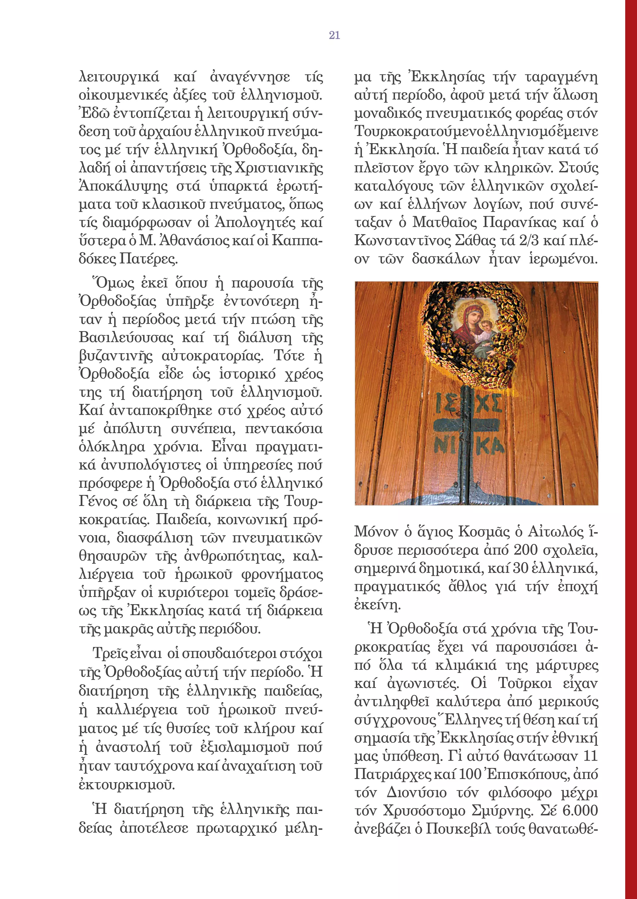 21


λειτουργικά καί ἀναγέννησε τίς               μα τῆς Ἐκκλησίας τήν ταραγμένη
οἰκουμενικές ἀξίες τοῦ ἑλληνισμοῦ.           αὐτή περίοδο, ἀφοῦ μετά τήν ἅλωση
Ἐδῶ ἐντοπίζεται ἡ λειτουργική σύν-           μοναδικός πνευματικός φορέας στόν
δεση τοῦ ἀρχαίου ἑλληνικοῦ πνεύμα-           Τουρκοκρατούμενο ἑλληνισμό ἔμεινε
τος μέ τήν ἑλληνική Ὀρθοδοξία, δη-           ἡ Ἐκκλησία. Ἡ παιδεία ἦταν κατά τό
λαδή οἱ ἀπαντήσεις τῆς Χριστιανικῆς          πλεῖστον ἔργο τῶν κληρικῶν. Στούς
Ἀποκάλυψης στά ὑπαρκτά ἐρωτή-                καταλόγους τῶν ἑλληνικῶν σχολεί-
ματα τοῦ κλασικοῦ πνεύματος, ὅπως            ων καί ἑλλήνων λογίων, πού συνέ-
τίς διαμόρφωσαν οἱ Ἀπολογητές καί            ταξαν ὁ Ματθαῖος Παρανίκας καί ὁ
ὕστερα ὁ Μ. Ἀθανάσιος καί οἱ Καππα-          Κωνσταντῖνος Σάθας τά 2/3 καί πλέ-
δόκες Πατέρες.                               ον τῶν δασκάλων ἦταν ἱερωμένοι.
  Ὅμως ἐκεῖ ὅπου ἡ παρουσία τῆς
Ὀρθοδοξίας ὑπῆρξε ἐντονότερη ἦ-
ταν ἡ περίοδος μετά τήν πτώση τῆς
Βασιλεύουσας καί τή διάλυση τῆς
βυζαντινῆς αὐτοκρατορίας. Τότε ἡ
Ὀρθοδοξία εἶδε ὡς ἱστορικό χρέος
της τή διατήρηση τοῦ ἑλληνισμοῦ.
Καί ἀνταποκρίθηκε στό χρέος αὐτό
μέ ἀπόλυτη συνέπεια, πεντακόσια
ὁλόκληρα χρόνια. Εἶναι πραγματι-
κά ἀνυπολόγιστες οἱ ὑπηρεσίες πού
πρόσφερε ἡ Ὀρθοδοξία στό ἑλληνικό
Γένος σέ ὅλη τὴ διάρκεια τῆς Τουρ-
κοκρατίας. Παιδεία, κοινωνική πρό-
νοια, διασφάλιση τῶν πνευματικῶν             Μόνον ὁ ἅγιος Κοσμᾶς ὁ Αἰτωλός ἵ-
θησαυρῶν τῆς ἀνθρωπότητας, καλ-              δρυσε περισσότερα ἀπό 200 σχολεῖα,
λιέργεια τοῦ ἡρωικοῦ φρονήματος              σημερινά δημοτικά, καί 30 ἑλληνικά,
ὑπῆρξαν οἱ κυριότεροι τομεῖς δράσε-          πραγματικός ἄθλος γιά τήν ἐποχή
ως τῆς Ἐκκλησίας κατά τή διάρκεια            ἐκείνη.
τῆς μακρᾶς αὐτῆς περιόδου.                     Ἡ Ὀρθοδοξία στά χρόνια τῆς Του-
  Τρεῖς εἶναι οἱ σπουδαιότεροι στόχοι        ρκοκρατίας ἔχει νά παρουσιάσει ἀ-
τῆς Ὀρθοδοξίας αὐτή τήν περίοδο. Ἡ           πό ὅλα τά κλιμάκιά της μάρτυρες
διατήρηση τῆς ἑλληνικῆς παιδείας,            καί ἀγωνιστές. Οἱ Τοῦρκοι εἶχαν
                                             ἀντιληφθεῖ καλύτερα ἀπό μερικούς
ἡ καλλιέργεια τοῦ ἡρωικοῦ πνεύ-
                                             σύγχρονους Ἕλληνες τή θέση καί τή
ματος μέ τίς θυσίες τοῦ κλήρου καί
                                             σημασία τῆς Ἐκκλησίας στήν ἐθνική
ἡ ἀναστολή τοῦ ἐξισλαμισμοῦ πού
                                             μας ὑπόθεση. Γἰ αὐτό θανάτωσαν 11
ἦταν ταυτόχρονα καί ἀναχαίτιση τοῦ
                                             Πατριάρχες καί 100 Ἐπισκόπους, ἀπό
ἐκτουρκισμοῦ.
                                             τόν Διονύσιο τόν φιλόσοφο μέχρι
  Ἡ διατήρηση τῆς ἑλληνικῆς παι-             τόν Χρυσόστομο Σμύρνης. Σέ 6.000
δείας ἀποτέλεσε πρωταρχικό μέλη-             ἀνεβάζει ὁ Πουκεβίλ τούς θανατωθέ-
 