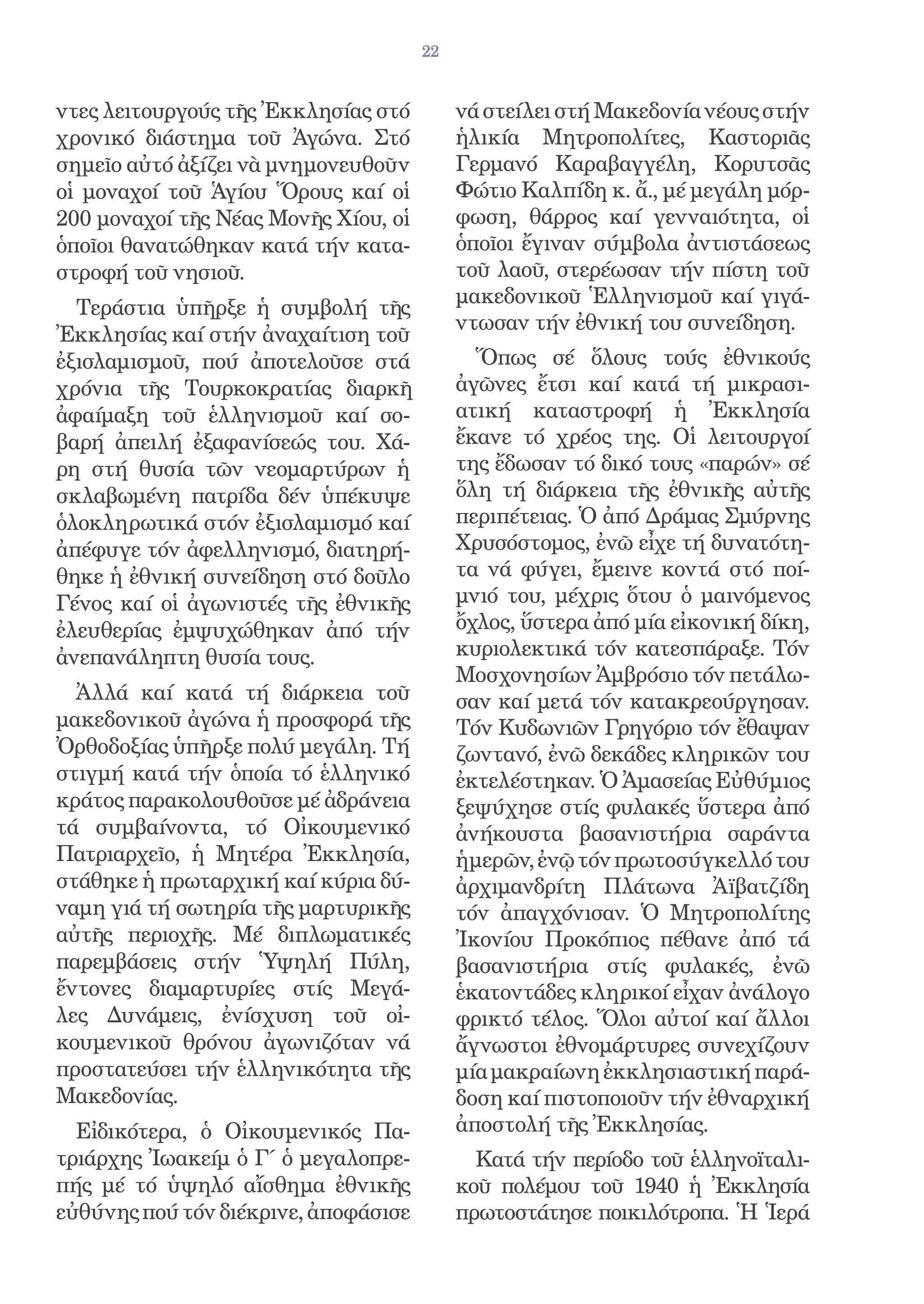 22


ντες λειτουργούς τῆς Ἐκκλησίας στό         νά στείλει στή Μακεδονία νέους στήν
χρονικό διάστημα τοῦ Ἀγώνα. Στό            ἡλικία Μητροπολίτες, Καστοριᾶς
σημεῖο αὐτό ἀξίζει νὰ μνημονευθοῦν         Γερμανό Καραβαγγέλη, Κορυτσᾶς
οἱ μοναχοί τοῦ Ἁγίου Ὅρους καί οἱ          Φώτιο Καλπίδη κ. ἄ., μέ μεγάλη μόρ-
200 μοναχοί τῆς Νέας Μονῆς Χίου, οἱ        φωση, θάρρος καί γενναιότητα, οἱ
ὁποῖοι θανατώθηκαν κατά τήν κατα-          ὁποῖοι ἔγιναν σύμβολα ἀντιστάσεως
στροφή τοῦ νησιοῦ.                         τοῦ λαοῦ, στερέωσαν τήν πίστη τοῦ
                                           μακεδονικοῦ Ἑλληνισμοῦ καί γιγά-
  Τεράστια ὑπῆρξε ἡ συμβολή τῆς
                                           ντωσαν τήν ἐθνική του συνείδηση.
Ἐκκλησίας καί στήν ἀναχαίτιση τοῦ
ἐξισλαμισμοῦ, πού ἀποτελοῦσε στά             Ὅπως σέ ὅλους τούς ἐθνικούς
χρόνια τῆς Τουρκοκρατίας διαρκῆ            ἀγῶνες ἔτσι καί κατά τή μικρασι-
ἀφαίμαξη τοῦ ἑλληνισμοῦ καί σο-            ατική καταστροφή ἡ Ἐκκλησία
βαρή ἀπειλή ἐξαφανίσεώς του. Χά-           ἔκανε τό χρέος της. Οἱ λειτουργοί
ρη στή θυσία τῶν νεομαρτύρων ἡ             της ἔδωσαν τό δικό τους «παρών» σέ
σκλαβωμένη πατρίδα δέν ὑπέκυψε             ὅλη τή διάρκεια τῆς ἐθνικῆς αὐτῆς
ὁλοκληρωτικά στόν ἐξισλαμισμό καί          περιπέτειας. Ὁ ἀπό Δράμας Σμύρνης
ἀπέφυγε τόν ἀφελληνισμό, διατηρή-          Χρυσόστομος, ἐνῶ εἶχε τή δυνατότη-
θηκε ἡ ἐθνική συνείδηση στό δοῦλο          τα νά φύγει, ἔμεινε κοντά στό ποί-
Γένος καί οἱ ἀγωνιστές τῆς ἐθνικῆς         μνιό του, μέχρις ὅτου ὁ μαινόμενος
ἐλευθερίας ἐμψυχώθηκαν ἀπό τήν             ὄχλος, ὕστερα ἀπό μία εἰκονική δίκη,
ἀνεπανάληπτη θυσία τους.                   κυριολεκτικά τόν κατεσπάραξε. Τόν
                                           Μοσχονησίων Ἀμβρόσιο τόν πετάλω-
  Ἀλλά καί κατά τή διάρκεια τοῦ            σαν καί μετά τόν κατακρεούργησαν.
μακεδονικοῦ ἀγώνα ἡ προσφορά τῆς           Τόν Κυδωνιῶν Γρηγόριο τόν ἔθαψαν
Ὀρθοδοξίας ὑπῆρξε πολύ μεγάλη. Τή          ζωντανό, ἐνῶ δεκάδες κληρικῶν του
στιγμή κατά τήν ὁποία τό ἑλληνικό          ἐκτελέστηκαν. Ὁ Ἀμασείας Εὐθύμιος
κράτος παρακολουθοῦσε μέ ἀδράνεια          ξεψύχησε στίς φυλακές ὕστερα ἀπό
τά συμβαίνοντα, τό Οἰκουμενικό             ἀνήκουστα βασανιστήρια σαράντα
Πατριαρχεῖο, ἡ Μητέρα Ἐκκλησία,            ἡμερῶν, ἐνῷ τόν πρωτοσύγκελλό του
στάθηκε ἡ πρωταρχική καί κύρια δύ-         ἀρχιμανδρίτη Πλάτωνα Ἀϊβατζίδη
ναμη γιά τή σωτηρία τῆς μαρτυρικῆς         τόν ἀπαγχόνισαν. Ὁ Μητροπολίτης
αὐτῆς περιοχῆς. Μέ διπλωματικές            Ἰκονίου Προκόπιος πέθανε ἀπό τά
παρεμβάσεις στήν Ὑψηλή Πύλη,               βασανιστήρια στίς φυλακές, ἐνῶ
ἔντονες διαμαρτυρίες στίς Μεγά-            ἑκατοντάδες κληρικοί εἶχαν ἀνάλογο
λες Δυνάμεις, ἐνίσχυση τοῦ οἰ-             φρικτό τέλος. Ὅλοι αὐτοί καί ἄλλοι
κουμενικοῦ θρόνου ἀγωνιζόταν νά            ἄγνωστοι ἐθνομάρτυρες συνεχίζουν
προστατεύσει τήν ἑλληνικότητα τῆς          μία μακραίωνη ἐκκλησιαστική παρά-
Μακεδονίας.                                δοση καί πιστοποιοῦν τήν ἐθναρχική
  Εἰδικότερα, ὁ Οἰκουμενικός Πα-           ἀποστολή τῆς Ἐκκλησίας.
τριάρχης Ἰωακείμ ὁ Γ΄ ὁ μεγαλοπρε-           Κατά τήν περίοδο τοῦ ἑλληνοϊταλι-
πής μέ τό ὑψηλό αἴσθημα ἐθνικῆς            κοῦ πολέμου τοῦ 1940 ἡ Ἐκκλησία
εὐθύνης πού τόν διέκρινε, ἀποφάσισε        πρωτοστάτησε ποικιλότροπα. Ἡ Ἱερά
 
