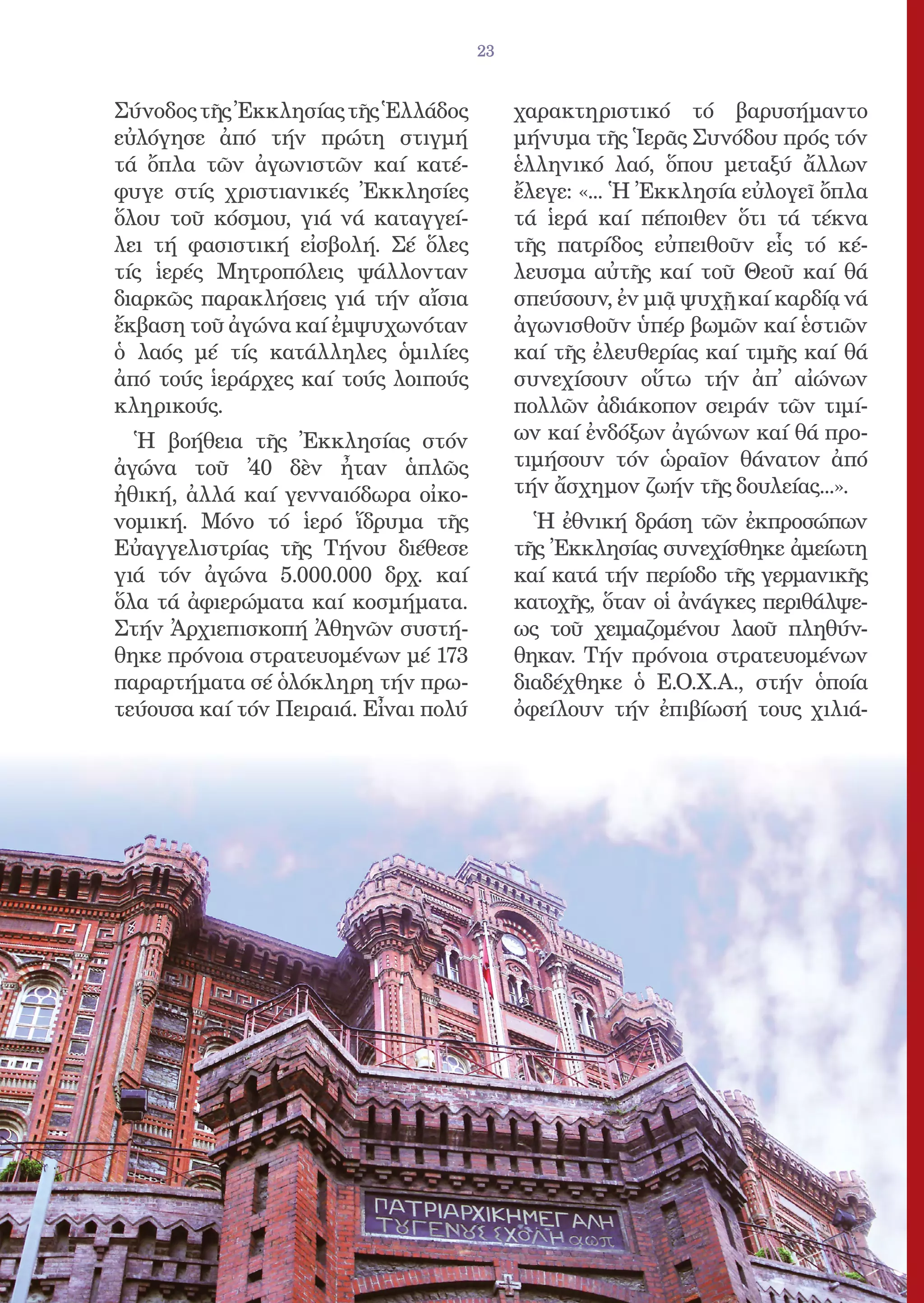 23


Σύνοδος τῆς Ἐκκλησίας τῆς Ἑλλάδος          χαρακτηριστικό τό βαρυσήμαντο
εὐλόγησε ἀπό τήν πρώτη στιγμή              μήνυμα τῆς Ἱερᾶς Συνόδου πρός τόν
τά ὄπλα τῶν ἀγωνιστῶν καί κατέ-            ἑλληνικό λαό, ὅπου μεταξύ ἄλλων
φυγε στίς χριστιανικές Ἐκκλησίες           ἔλεγε: «... Ἡ Ἐκκλησία εὐλογεῖ ὄπλα
ὅλου τοῦ κόσμου, γιά νά καταγγεί-          τά ἱερά καί πέποιθεν ὅτι τά τέκνα
λει τή φασιστική εἰσβολή. Σέ ὅλες          τῆς πατρίδος εὐπειθοῦν εἷς τό κέ-
τίς ἱερές Μητροπόλεις ψάλλονταν            λευσμα αὐτῆς καί τοῦ Θεοῦ καί θά
διαρκῶς παρακλήσεις γιά τήν αἴσια          σπεύσουν, ἐν μιᾷ ψυχῇ καί καρδίᾳ νά
ἔκβαση τοῦ ἀγώνα καί ἐμψυχωνόταν           ἀγωνισθοῦν ὑπέρ βωμῶν καί ἑστιῶν
ὁ λαός μέ τίς κατάλληλες ὁμιλίες           καί τῆς ἐλευθερίας καί τιμῆς καί θά
ἀπό τούς ἱεράρχες καί τούς λοιπούς         συνεχίσουν οὕτω τήν ἀπ̓ αἰώνων
κληρικούς.                                 πολλῶν ἀδιάκοπον σειράν τῶν τιμί-
  Ἡ βοήθεια τῆς Ἐκκλησίας στόν             ων καί ἐνδόξων ἀγώνων καί θά προ-
ἀγώνα τοῦ ̓40 δὲν ἦταν ἁπλῶς               τιμήσουν τόν ὡραῖον θάνατον ἀπό
ἠθική, ἀλλά καί γενναιόδωρα οἰκο-          τήν ἄσχημον ζωήν τῆς δουλείας...».
νομική. Μόνο τό ἱερό ἵδρυμα τῆς              Ἡ ἐθνική δράση τῶν ἐκπροσώπων
Εὐαγγελιστρίας τῆς Τήνου διέθεσε           τῆς Ἐκκλησίας συνεχίσθηκε ἀμείωτη
γιά τόν ἀγώνα 5.000.000 δρχ. καί           καί κατά τήν περίοδο τῆς γερμανικῆς
ὅλα τά ἀφιερώματα καί κοσμήματα.           κατοχῆς, ὅταν οἱ ἀνάγκες περιθάλψε-
Στήν Ἀρχιεπισκοπή Ἀθηνῶν συστή-            ως τοῦ χειμαζομένου λαοῦ πληθύν-
θηκε πρόνοια στρατευομένων μέ 173          θηκαν. Τήν πρόνοια στρατευομένων
παραρτήματα σέ ὁλόκληρη τήν πρω-           διαδέχθηκε ὁ Ε.Ο.Χ.Α., στήν ὁποία
τεύουσα καί τόν Πειραιά. Εἶναι πολύ        ὀφείλουν τήν ἐπιβίωσή τους χιλιά-
 
