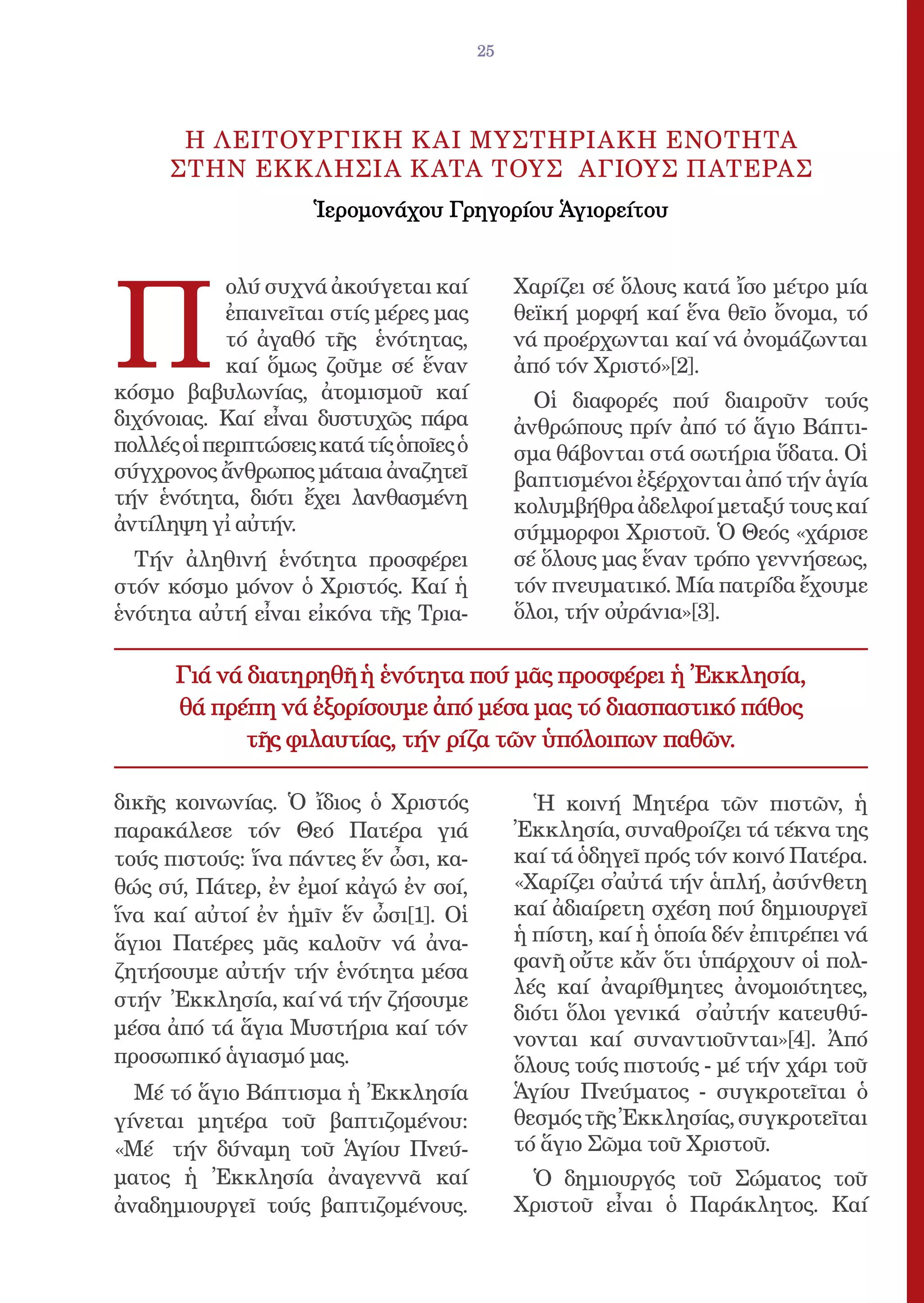 25




       H ΛΕΙΤΟΥΡΓΙΚΗ Κ ΑΙ ΜΥΣΤΗΡΙΑΚΗ EΝΟΤΗΤΑ
      ΣΤΗΝ EΚΚ ΛΗΣΙΑ Κ ΑΤΑ ΤΟΥΣ AΓΙΟΥΣ ΠΑΤΕΡΑΣ
                     Ἱερομονάχου Γρηγορίου Ἁγιορείτου




Π
            ολύ συχνά ἀκούγεται καί            Χαρίζει σέ ὅλους κατά ἴσο μέτρο μία
            ἐπαινεῖται στίς μέρες μας          θεϊκή μορφή καί ἕνα θεῖο ὄνομα, τό
            τό ἀγαθό τῆς ἑνότητας,             νά προέρχωνται καί νά ὀνομάζωνται
            καί ὅμως ζοῦμε σέ ἕναν             ἀπό τόν Χριστό»[2].
κόσμο βαβυλωνίας, ἀτομισμοῦ καί                  Οἱ διαφορές πού διαιροῦν τούς
διχόνοιας. Καί εἶναι δυστυχῶς πάρα             ἀνθρώπους πρίν ἀπό τό ἅγιο Βάπτι-
πολλές οἱ περιπτώσεις κατά τίς ὁποῖες ὁ        σμα θάβονται στά σωτήρια ὕδατα. Οἱ
σύγχρονος ἄνθρωπος μάταια ἀναζητεῖ             βαπτισμένοι ἐξέρχονται ἀπό τήν ἁγία
τήν ἑνότητα, διότι ἔχει λανθασμένη             κολυμβήθρα ἀδελφοί μεταξύ τους καί
ἀντίληψη γἰ αὐτήν.                            σύμμορφοι Χριστοῦ. Ὁ Θεός «χάρισε
  Τήν ἀληθινή ἑνότητα προσφέρει                σέ ὅλους μας ἕναν τρόπο γεννήσεως,
στόν κόσμο μόνον ὁ Χριστός. Καί ἡ              τόν πνευματικό. Μία πατρίδα ἔχουμε
ἑνότητα αὐτή εἶναι εἰκόνα τῆς Τρια-            ὅλοι, τήν οὐράνια»[3].

      Γιά νά διατηρηθῆ ἡ ἑνότητα πού μᾶς προσφέρει ἡ Ἐκκλησία,
      θά πρέπη νά ἐξορίσουμε ἀπό μέσα μας τό διασπαστικό πάθος
             τῆς φιλαυτίας, τήν ρίζα τῶν ὑπόλοιπων παθῶν.

δικῆς κοινωνίας. Ὁ ἴδιος ὁ Χριστός               Ἡ κοινή Μητέρα τῶν πιστῶν, ἡ
παρακάλεσε τόν Θεό Πατέρα γιά                  Ἐκκλησία, συναθροίζει τά τέκνα της
τούς πιστούς: ἵνα πάντες ἕν ὦσι, κα-           καί τά ὁδηγεῖ πρός τόν κοινό Πατέρα.
θώς σύ, Πάτερ, ἐν ἐμοί κἀγώ ἐν σοί,            «Χαρίζει σ̓αὐτά τήν ἁπλή, ἀσύνθετη
ἵνα καί αὐτοί ἐν ἡμῖν ἕν ὦσι[1]. Οἱ            καί ἀδιαίρετη σχέση πού δημιουργεῖ
ἅγιοι Πατέρες μᾶς καλοῦν νά ἀνα-               ἡ πίστη, καί ἡ ὁποία δέν ἐπιτρέπει νά
ζητήσουμε αὐτήν τήν ἑνότητα μέσα               φανῆ οὔτε κἄν ὅτι ὑπάρχουν οἱ πολ-
                                               λές καί ἀναρίθμητες ἀνομοιότητες,
στήν Ἐκκλησία, καί νά τήν ζήσουμε
                                               διότι ὅλοι γενικά σ̓αὐτήν κατευθύ-
μέσα ἀπό τά ἅγια Μυστήρια καί τόν
                                               νονται καί συναντιοῦνται»[4]. Ἀπό
προσωπικό ἁγιασμό μας.                         ὅλους τούς πιστούς - μέ τήν χάρι τοῦ
  Μέ τό ἅγιο Βάπτισμα ἡ Ἐκκλησία               Ἁγίου Πνεύματος - συγκροτεῖται ὁ
γίνεται μητέρα τοῦ βαπτιζομένου:               θεσμός τῆς Ἐκκλησίας, συγκροτεῖται
«Μέ τήν δύναμη τοῦ Ἁγίου Πνεύ-                 τό ἅγιο Σῶμα τοῦ Χριστοῦ.
ματος ἡ Ἐκκλησία ἀναγεννᾶ καί                   Ὁ δημιουργός τοῦ Σώματος τοῦ
ἀναδημιουργεῖ τούς βαπτιζομένους.              Χριστοῦ εἶναι ὁ Παράκλητος. Καί
 