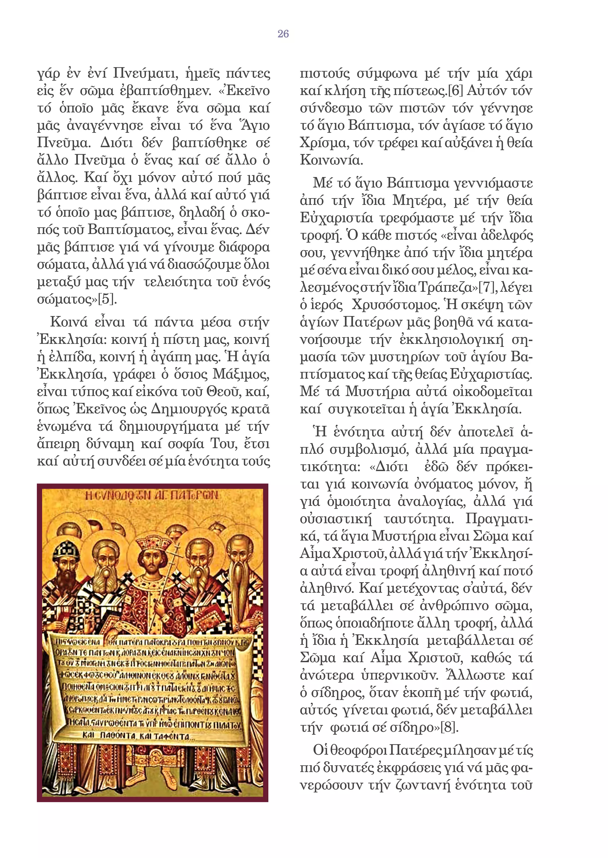 26


γάρ ἐν ἐνί Πνεύματι, ἡμεῖς πάντες            πιστούς σύμφωνα μέ τήν μία χάρι
εἰς ἕν σῶμα ἐβαπτίσθημεν. «Ἐκεῖνο            καί κλήση τῆς πίστεως.[6] Αὐτόν τόν
τό ὁποῖο μᾶς ἔκανε ἕνα σῶμα καί              σύνδεσμο τῶν πιστῶν τόν γέννησε
μᾶς ἀναγέννησε εἶναι τό ἕνα Ἅγιο             τό ἅγιο Βάπτισμα, τόν ἁγίασε τό ἅγιο
Πνεῦμα. Διότι δέν βαπτίσθηκε σέ              Χρίσμα, τόν τρέφει καί αὐξάνει ἡ θεία
ἄλλο Πνεῦμα ὁ ἕνας καί σέ ἄλλο ὁ             Κοινωνία.
ἄλλος. Καί ὄχι μόνον αὐτό πού μᾶς               Μέ τό ἅγιο Βάπτισμα γεννιόμαστε
βάπτισε εἶναι ἕνα, ἀλλά καί αὐτό γιά         ἀπό τήν ἴδια Μητέρα, μέ τήν θεία
τό ὁποῖο μας βάπτισε, δηλαδή ὁ σκο-          Εὐχαριστία τρεφόμαστε μέ τήν ἴδια
πός τοῦ Βαπτίσματος, εἶναι ἕνας. Δέν         τροφή. Ὁ κάθε πιστός «εἶναι ἀδελφός
μᾶς βάπτισε γιά νά γίνουμε διάφορα           σου, γεννήθηκε ἀπό τήν ἴδια μητέρα
σώματα, ἀλλά γιά νά διασώζουμε ὅλοι          μέ σένα εἶναι δικό σου μέλος, εἶναι κα-
μεταξύ μας τήν τελειότητα τοῦ ἑνός           λεσμένος στήν ἴδια Τράπεζα»[7], λέγει
σώματος»[5].                                 ὁ ἱερός Χρυσόστομος. Ἡ σκέψη τῶν
  Κοινά εἶναι τά πάντα μέσα στήν             ἁγίων Πατέρων μᾶς βοηθᾶ νά κατα-
Ἐκκλησία: κοινή ἡ πίστη μας, κοινή           νοήσουμε τήν ἐκκλησιολογική ση-
ἡ ἐλπίδα, κοινή ἡ ἀγάπη μας. Ἡ ἁγία          μασία τῶν μυστηρίων τοῦ ἁγίου Βα-
Ἐκκλησία, γράφει ὁ ὅσιος Μάξιμος,            πτίσματος καί τῆς θείας Εὐχαριστίας.
εἶναι τύπος καί εἰκόνα τοῦ Θεοῦ, καί,        Μέ τά Μυστήρια αὐτά οἰκοδομεῖται
ὅπως Ἐκεῖνος ὡς Δημιουργός κρατᾶ             καί συγκοτεῖται ἡ ἁγία Ἐκκλησία.
ἑνωμένα τά δημιουργήματα μέ τήν                Ἡ ἑνότητα αὐτή δέν ἀποτελεῖ ἁ-
ἄπειρη δύναμη καί σοφία Του, ἔτσι            πλό συμβολισμό, ἀλλά μία πραγμα-
καί αὐτή συνδέει σέ μία ἑνότητα τούς         τικότητα: «Διότι ἐδῶ δέν πρόκει-
                                             ται γιά κοινωνία ὀνόματος μόνον, ἤ
                                             γιά ὁμοιότητα ἀναλογίας, ἀλλά γιά
                                             οὐσιαστική ταυτότητα. Πραγματι-
                                             κά, τά ἅγια Μυστήρια εἶναι Σῶμα καί
                                             Αἷμα Χριστοῦ, ἀλλά γιά τήν Ἐκκλησί-
                                             α αὐτά εἶναι τροφή ἀληθινή καί ποτό
                                             ἀληθινό. Καί μετέχοντας σ̓αὐτά, δέν
                                             τά μεταβάλλει σέ ἀνθρώπινο σῶμα,
                                             ὅπως ὁποιαδήποτε ἄλλη τροφή, ἀλλά
                                             ἡ ἴδια ἡ Ἐκκλησία μεταβάλλεται σέ
                                             Σῶμα καί Αἷμα Χριστοῦ, καθώς τά
                                             ἀνώτερα ὑπερνικοῦν. Ἄλλωστε καί
                                             ὁ σίδηρος, ὅταν ἑκοπῆ μέ τήν φωτιά,
                                             αὐτός γίνεται φωτιά, δέν μεταβάλλει
                                             τήν φωτιά σέ σίδηρο»[8].
                                               Οἱ θεοφόροι Πατέρες μίλησαν μέ τίς
                                             πιό δυνατές ἐκφράσεις γιά νά μᾶς φα-
                                             νερώσουν τήν ζωντανή ἑνότητα τοῦ
 