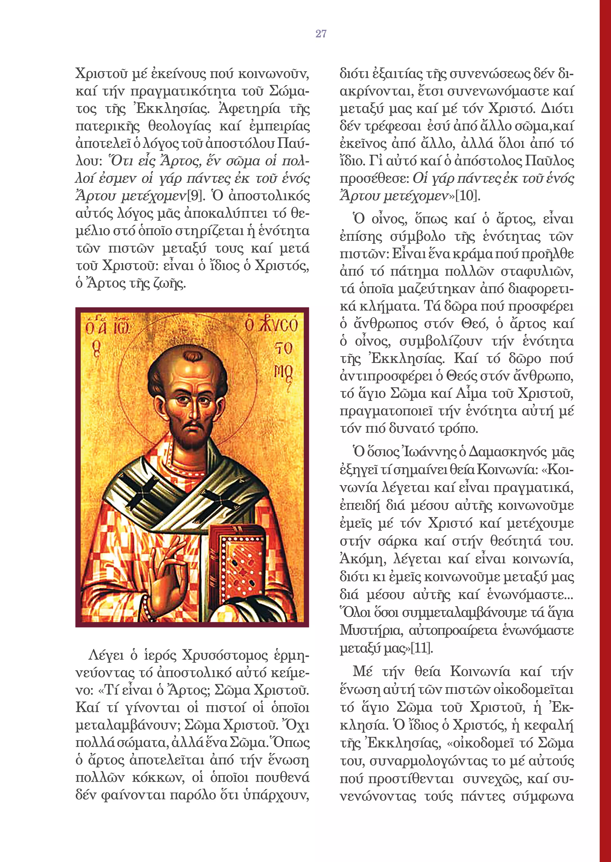 27


Χριστοῦ μέ ἐκείνους πού κοινωνοῦν,           διότι ἐξαιτίας τῆς συνενώσεως δέν δι-
καί τήν πραγματικότητα τοῦ Σώμα-             ακρίνονται, ἔτσι συνενωνόμαστε καί
τος τῆς Ἐκκλησίας. Ἀφετηρία τῆς              μεταξύ μας καί μέ τόν Χριστό. Διότι
πατερικῆς θεολογίας καί ἐμπειρίας            δέν τρέφεσαι ἐσύ ἀπό ἄλλο σῶμα,καί
ἀποτελεῖ ὁ λόγος τοῦ ἀποστόλου Παύ-          ἐκεῖνος ἀπό ἄλλο, ἀλλά ὅλοι ἀπό τό
λου: Ὅτι εἷς Ἄρτος, ἕν σῶμα οἱ πολ-          ἴδιο. Γἰ αὐτό καί ὁ ἀπόστολος Παῦλος
λοί ἐσμεν οἱ γάρ πάντες ἐκ τοῦ ἑνός          προσέθεσε: Οἱ γάρ πάντες ἐκ τοῦ ἑνός
Ἄρτου μετέχομεν[9]. Ὁ ἀποστολικός            Ἄρτου μετέχομεν»[10].
αὐτός λόγος μᾶς ἀποκαλύπτει τό θε-             Ὁ οἶνος, ὅπως καί ὁ ἄρτος, εἶναι
μέλιο στό ὁποῖο στηρίζεται ἡ ἑνότητα         ἐπίσης σύμβολο τῆς ἑνότητας τῶν
τῶν πιστῶν μεταξύ τους καί μετά              πιστῶν: Εἶναι ἕνα κράμα πού προῆλθε
τοῦ Χριστοῦ: εἶναι ὁ ἴδιος ὁ Χριστός,        ἀπό τό πάτημα πολλῶν σταφυλιῶν,
ὁ Ἄρτος τῆς ζωῆς.                            τά ὁποῖα μαζεύτηκαν ἀπό διαφορετι-
                                             κά κλήματα. Τά δῶρα πού προσφέρει
                                             ὁ ἄνθρωπος στόν Θεό, ὁ ἄρτος καί
                                             ὁ οἶνος, συμβολίζουν τήν ἑνότητα
                                             τῆς Ἐκκλησίας. Καί τό δῶρο πού
                                             ἀντιπροσφέρει ὁ Θεός στόν ἄνθρωπο,
                                             τό ἅγιο Σῶμα καί Αἷμα τοῦ Χριστοῦ,
                                             πραγματοποιεῖ τήν ἑνότητα αὐτή μέ
                                             τόν πιό δυνατό τρόπο.
                                               Ὁ ὅσιος Ἰωάννης ὁ Δαμασκηνός μᾶς
                                             ἐξηγεῖ τί σημαίνει θεία Κοινωνία: «Κοι-
                                             νωνία λέγεται καί εἶναι πραγματικά,
                                             ἐπειδή διά μέσου αὐτῆς κοινωνοῦμε
                                             ἐμεῖς μέ τόν Χριστό καί μετέχουμε
                                             στήν σάρκα καί στήν θεότητά του.
                                             Ἀκόμη, λέγεται καί εἶναι κοινωνία,
                                             διότι κι ἐμεῖς κοινωνοῦμε μεταξύ μας
                                             διά μέσου αὐτῆς καί ἑνωνόμαστε...
                                             Ὅλοι ὅσοι συμμεταλαμβάνουμε τά ἅγια
                                             Μυστήρια, αὐτοπροαίρετα ἑνωνόμαστε
  Λέγει ὁ ἱερός Χρυσόστομος ἑρμη-            μεταξύ μας»[11].
νεύοντας τό ἀποστολικό αὐτό κείμε-             Μέ τήν θεία Κοινωνία καί τήν
νο: «Τί εἶναι ὁ Ἄρτος; Σῶμα Χριστοῦ.         ἕνωση αὐτή τῶν πιστῶν οἰκοδομεῖται
Καί τί γίνονται οἱ πιστοί οἱ ὁποῖοι          τό ἅγιο Σῶμα τοῦ Χριστοῦ, ἡ Ἐκ-
μεταλαμβάνουν; Σῶμα Χριστοῦ. Ὄχι             κλησία. Ὁ ἴδιος ὁ Χριστός, ἡ κεφαλή
πολλά σώματα, ἀλλά ἕνα Σῶμα.Ὅπως             τῆς Ἐκκλησίας, «οἰκοδομεῖ τό Σῶμα
ὁ ἄρτος ἀποτελεῖται ἀπό τήν ἕνωση            του, συναρμολογώντας το μέ αὐτούς
πολλῶν κόκκων, οἱ ὁποῖοι πουθενά             πού προστίθενται συνεχῶς, καί συ-
δέν φαίνονται παρόλο ὅτι ὑπάρχουν,           νενώνοντας τούς πάντες σύμφωνα
 
