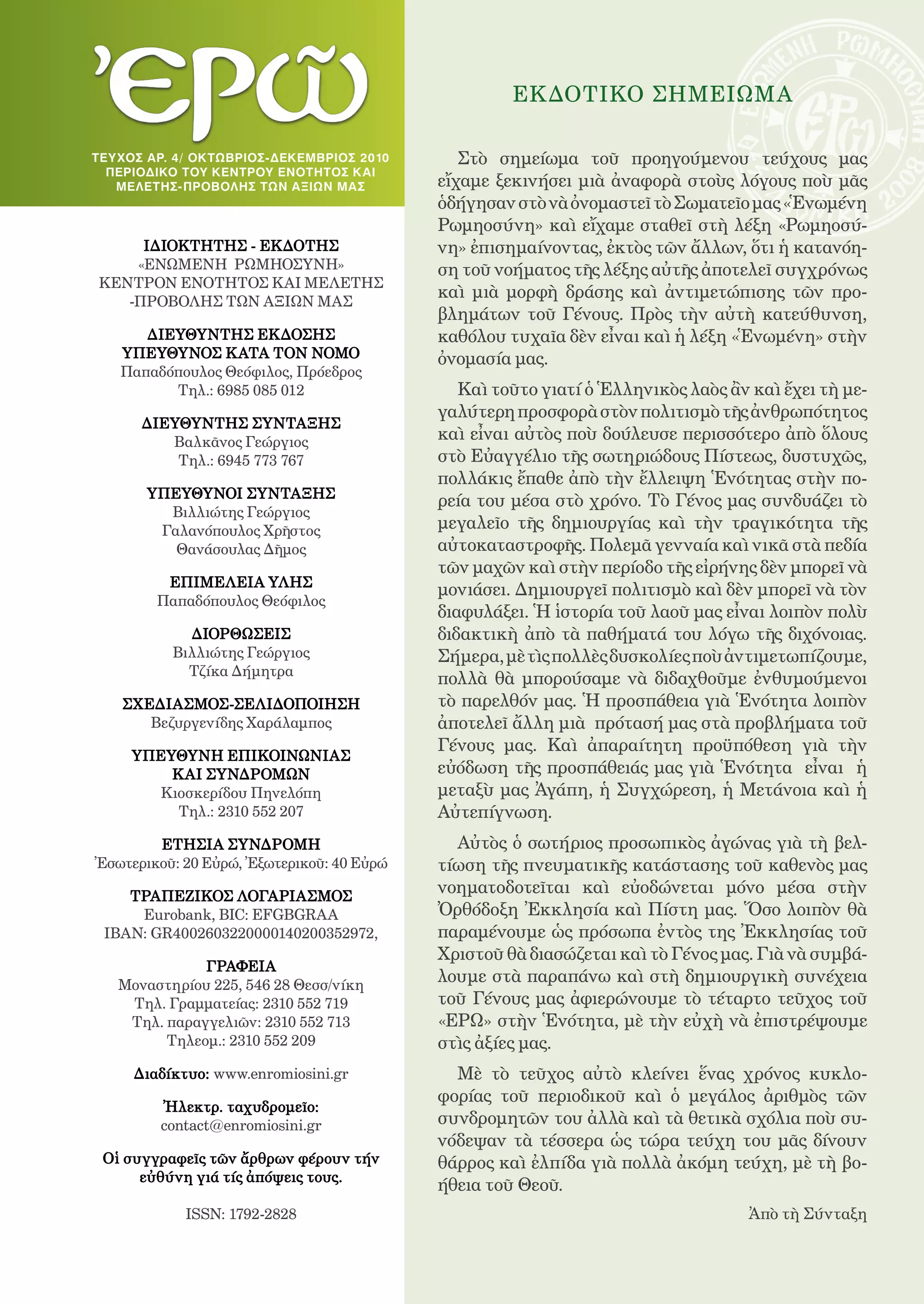 1

                                                     EΚΔΟΤΙΚO ΣΗΜΕΙΩΜΑ

ΤΕ Υ ΧΟΣ ΑΡ. 4/ ΟΚΤΩΒΡΙΟΣ-ΔΕΚΕΜΒΡΙΟς 2010      Στὸ σημείωμα τοῦ προηγούμενου τεύχους μας
  ΠΕΡΙΟΔΙΚΟ TOY ΚΕΝΤΡΟΥ ΕΝΟΤΗΤΟΣ ΚΑΙ
    ΜΕ ΛΕΤΗΣ-ΠΡΟΒΟΛΗΣ ΤΩΝ ΑΞΙΩΝ ΜΑ Σ        εἴχαμε ξεκινήσει μιὰ ἀναφορὰ στοὺς λόγους ποὺ μᾶς
                                            ὁδήγησαν στὸ νὰ ὀνομαστεῖ τὸ Σωματεῖο μας «Ἑνωμένη
                                            Ρωμηοσύνη» καὶ εἴχαμε σταθεῖ στὴ λέξη «Ρωμηοσύ-
     ΙΔΙΟΚΤΗΤΗΣ - ΕΚΔΟΤΗΣ                   νη» ἐπισημαίνοντας, ἐκτὸς τῶν ἄλλων, ὅτι ἡ κατανόη-
    «ΕΝΩΜΕΝΗ ΡΩΜΗΟΣΥΝΗ»                     ση τοῦ νοήματος τῆς λέξης αὐτῆς ἀποτελεῖ συγχρόνως
ΚΕΝΤΡΟΝ ΕΝΟΤΗΤΟΣ ΚΑΙ ΜΕΛΕΤΗΣ
   -ΠΡΟΒΟΛΗΣ ΤΩΝ ΑΞΙΩΝ ΜΑΣ
                                            καὶ μιὰ μορφὴ δράσης καὶ ἀντιμετώπισης τῶν προ-
                                            βλημάτων τοῦ Γένους. Πρὸς τὴν αὐτὴ κατεύθυνση,
      ΔΙΕΥΘΥΝΤΗΣ ΕΚΔΟΣΗΣ                    καθόλου τυχαῖα δὲν εἶναι καὶ ἡ λέξη «Ἑνωμένη» στὴν
   ΥΠΕΥΘΥΝΟΣ KATA TON ΝΟΜΟ                  ὀνομασία μας.
   Παπαδόπουλος Θεόφιλος, Πρόεδρος
         Τηλ.: 6985 085 012                    Καὶ τοῦτο γιατί ὁ Ἑλληνικὸς λαὸς ἂν καὶ ἔχει τὴ με-
                                            γαλύτερη προσφορὰ στὸν πολιτισμὸ τῆς ἀνθρωπότητος
      ΔΙΕΥΘΥΝΤΗΣ ΣΥΝΤΑΞΗΣ
         Βαλκᾶνος Γεώργιος                  καὶ εἶναι αὐτὸς ποὺ δούλευσε περισσότερο ἀπὸ ὅλους
          Τηλ.: 6945 773 767                στὸ Εὐαγγέλιο τῆς σωτηριώδους Πίστεως, δυστυχῶς,
                                            πολλάκις ἔπαθε ἀπὸ τὴν ἔλλειψη Ἑνότητας στὴν πο-
       ΥΠΕΥΘΥΝΟΙ ΣΥΝΤΑΞΗΣ
                                            ρεία του μέσα στὸ χρόνο. Τὸ Γένος μας συνδυάζει τὸ
         Βιλλιώτης Γεώργιος
        Γαλανόπουλος Χρῆστος                μεγαλεῖο τῆς δημιουργίας καὶ τὴν τραγικότητα τῆς
          Θανάσουλας Δῆμος                  αὐτοκαταστροφῆς. Πολεμᾶ γενναία καὶ νικᾶ στὰ πεδία
                                            τῶν μαχῶν καὶ στὴν περίοδο τῆς εἰρήνης δὲν μπορεῖ νὰ
         ΕΠΙΜΕΛΕΙΑ ΥΛΗΣ
                                            μονιάσει. Δημιουργεῖ πολιτισμὸ καὶ δὲν μπορεῖ νὰ τὸν
        Παπαδόπουλος Θεόφιλος
                                            διαφυλάξει. Ἡ ἱστορία τοῦ λαοῦ μας εἶναι λοιπὸν πολὺ
             ΔΙΟΡΘΩΣΕΙΣ                     διδακτικὴ ἀπὸ τὰ παθήματά του λόγω τῆς διχόνοιας.
           Βιλλιώτης Γεώργιος               Σήμερα, μὲ τὶς πολλὲς δυσκολίες ποὺ ἀντιμετωπίζουμε,
             Τζίκα Δήμητρα
                                            πολλὰ θὰ μπορούσαμε νὰ διδαχθοῦμε ἐνθυμούμενοι
    ΣΧΕΔΙΑΣΜΟΣ-ΣΕΛΙΔΟΠΟΙΗΣΗ                 τὸ παρελθόν μας. Ἡ προσπάθεια γιὰ Ἑνότητα λοιπὸν
       Βεζυργενίδης Χαράλαμπος              ἀποτελεῖ ἄλλη μιὰ πρότασή μας στὰ προβλήματα τοῦ
                                            Γένους μας. Καὶ ἀπαραίτητη προϋπόθεση γιὰ τὴν
     ΥΠΕΥΘΥΝΗ ΕΠΙΚΟΙΝΩΝΙΑΣ
         ΚΑΙ ΣΥΝΔΡΟΜΩΝ                      εὐόδωση τῆς προσπάθειάς μας γιὰ Ἑνότητα εἶναι ἡ
       Κιοσκερίδου Πηνελόπη                 μεταξὺ μας Ἀγάπη, ἡ Συγχώρεση, ἡ Μετάνοια καὶ ἡ
         Τηλ.: 2310 552 207                 Αὐτεπίγνωση.
        EΤΗΣΙΑ ΣΥΝΔΡΟΜΗ                       Αὐτὸς ὁ σωτήριος προσωπικὸς ἀγώνας γιὰ τὴ βελ-
Ἐσωτερικοῦ: 20 Εὐρώ, Ἐξωτερικοῦ: 40 Εὐρώ    τίωση τῆς πνευματικῆς κατάστασης τοῦ καθενὸς μας
    ΤΡΑΠΕΖΙΚΟΣ ΛΟΓΑΡΙΑΣΜΟΣ
                                            νοηματοδοτεῖται καὶ εὐοδώνεται μόνο μέσα στὴν
     Eurobank, BIC: EFGBGRAA                Ὀρθόδοξη Ἐκκλησία καὶ Πίστη μας. Ὅσο λοιπὸν θὰ
 IBAN: GR4002603220000140200352972,         παραμένουμε ὡς πρόσωπα ἐντὸς της Ἐκκλησίας τοῦ
                                            Χριστοῦ θὰ διασώζεται καὶ τὸ Γένος μας. Γιὰ νὰ συμβά-
              ΓΡΑΦΕΙΑ
   Μοναστηρίου 225, 546 28 Θεσσ/νίκη
                                            λουμε στὰ παραπάνω καὶ στὴ δημιουργικὴ συνέχεια
    Τηλ. Γραμματείας: 2310 552 719          τοῦ Γένους μας ἀφιερώνουμε τὸ τέταρτο τεῦχος τοῦ
    Τηλ. παραγγελιῶν: 2310 552 713          «ΕΡΩ» στὴν Ἑνότητα, μὲ τὴν εὐχὴ νὰ ἐπιστρέψουμε
         Τηλεομ.: 2310 552 209              στὶς ἀξίες μας.
     Διαδίκτυο: www.enromiosini.gr            Μὲ τὸ τεῦχος αὐτὸ κλείνει ἕνας χρόνος κυκλο-
                                            φορίας τοῦ περιοδικοῦ καὶ ὁ μεγάλος ἀριθμὸς τῶν
         Ἠλεκτρ. ταχυδρομεῖο:
         contact@enromiosini.gr             συνδρομητῶν του ἀλλὰ καὶ τὰ θετικὰ σχόλια ποὺ συ-
                                            νόδεψαν τὰ τέσσερα ὡς τώρα τεύχη του μᾶς δίνουν
 Οἱ συγγραφεῖς τῶν ἄρθρων φέρουν τήν        θάρρος καὶ ἐλπίδα γιὰ πολλὰ ἀκόμη τεύχη, μὲ τὴ βο-
      εὐθύνη γιά τίς ἀπόψεις τους.
                                            ήθεια τοῦ Θεοῦ.
            ISSN: 1792-2828                                                        Ἀπὸ τὴ Σύνταξη
 