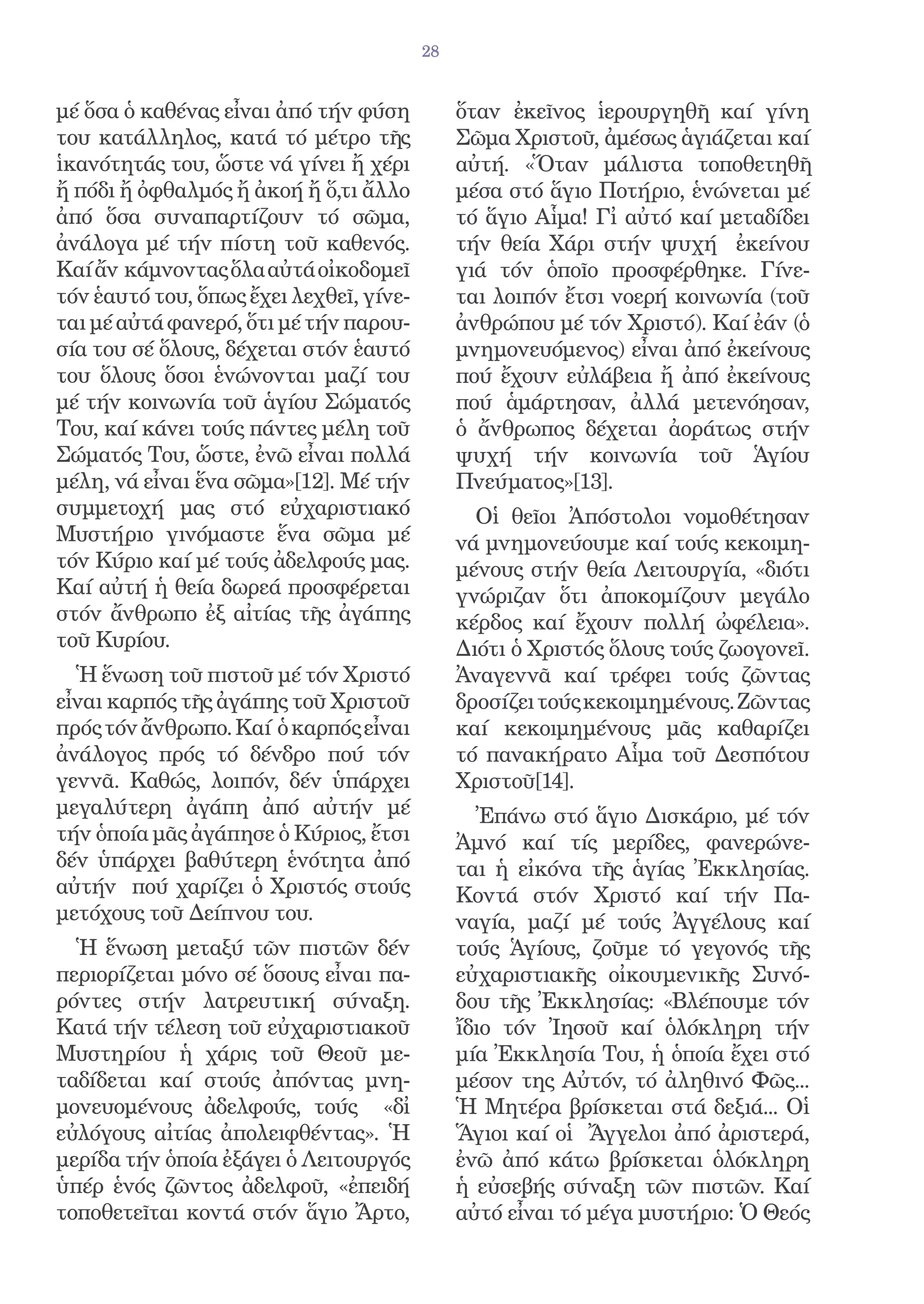 28


μέ ὅσα ὁ καθένας εἶναι ἀπό τήν φύση           ὅταν ἐκεῖνος ἱερουργηθῆ καί γίνη
του κατάλληλος, κατά τό μέτρο τῆς             Σῶμα Χριστοῦ, ἀμέσως ἁγιάζεται καί
ἱκανότητάς του, ὥστε νά γίνει ἤ χέρι          αὐτή. «Ὅταν μάλιστα τοποθετηθῆ
ἤ πόδι ἤ ὀφθαλμός ἤ ἀκοή ἤ ὅ,τι ἄλλο          μέσα στό ἅγιο Ποτήριο, ἑνώνεται μέ
ἀπό ὅσα συναπαρτίζουν τό σῶμα,                τό ἅγιο Αἷμα! Γἰ αὐτό καί μεταδίδει
ἀνάλογα μέ τήν πίστη τοῦ καθενός.             τήν θεία Χάρι στήν ψυχή ἐκείνου
Καί ἄν κάμνοντας ὅλα αὐτά οἰκοδομεῖ           γιά τόν ὁποῖο προσφέρθηκε. Γίνε-
τόν ἑαυτό του, ὅπως ἔχει λεχθεῖ, γίνε-        ται λοιπόν ἔτσι νοερή κοινωνία (τοῦ
ται μέ αὐτά φανερό, ὅτι μέ τήν παρου-         ἀνθρώπου μέ τόν Χριστό). Καί ἐάν (ὁ
σία του σέ ὅλους, δέχεται στόν ἑαυτό          μνημονευόμενος) εἶναι ἀπό ἐκείνους
του ὅλους ὅσοι ἑνώνονται μαζί του             πού ἔχουν εὐλάβεια ἤ ἀπό ἐκείνους
μέ τήν κοινωνία τοῦ ἁγίου Σώματός             πού ἁμάρτησαν, ἀλλά μετενόησαν,
Του, καί κάνει τούς πάντες μέλη τοῦ           ὁ ἄνθρωπος δέχεται ἀοράτως στήν
Σώματός Του, ὥστε, ἐνῶ εἶναι πολλά            ψυχή τήν κοινωνία τοῦ Ἁγίου
μέλη, νά εἶναι ἕνα σῶμα»[12]. Μέ τήν          Πνεύματος»[13].
συμμετοχή μας στό εὐχαριστιακό                  Οἱ θεῖοι Ἀπόστολοι νομοθέτησαν
Μυστήριο γινόμαστε ἕνα σῶμα μέ                νά μνημονεύουμε καί τούς κεκοιμη-
τόν Κύριο καί μέ τούς ἀδελφούς μας.           μένους στήν θεία Λειτουργία, «διότι
Καί αὐτή ἡ θεία δωρεά προσφέρεται             γνώριζαν ὅτι ἀποκομίζουν μεγάλο
στόν ἄνθρωπο ἐξ αἰτίας τῆς ἀγάπης             κέρδος καί ἔχουν πολλή ὠφέλεια».
τοῦ Κυρίου.                                   Διότι ὁ Χριστός ὅλους τούς ζωογονεῖ.
  Ἡ ἕνωση τοῦ πιστοῦ μέ τόν Χριστό            Ἀναγεννᾶ καί τρέφει τούς ζῶντας
εἶναι καρπός τῆς ἀγάπης τοῦ Χριστοῦ           δροσίζει τούς κεκοιμημένους. Ζῶντας
πρός τόν ἄνθρωπο. Καί ὁ καρπός εἶναι          καί κεκοιμημένους μᾶς καθαρίζει
ἀνάλογος πρός τό δένδρο πού τόν               τό πανακήρατο Αἷμα τοῦ Δεσπότου
γεννᾶ. Καθώς, λοιπόν, δέν ὑπάρχει             Χριστοῦ[14].
μεγαλύτερη ἀγάπη ἀπό αὐτήν μέ                   Ἐπάνω στό ἅγιο Δισκάριο, μέ τόν
τήν ὁποία μᾶς ἀγάπησε ὁ Κύριος, ἔτσι          Ἀμνό καί τίς μερίδες, φανερώνε-
δέν ὑπάρχει βαθύτερη ἑνότητα ἀπό              ται ἡ εἰκόνα τῆς ἁγίας Ἐκκλησίας.
αὐτήν πού χαρίζει ὁ Χριστός στούς             Κοντά στόν Χριστό καί τήν Πα-
μετόχους τοῦ Δείπνου του.                     ναγία, μαζί μέ τούς Ἀγγέλους καί
  Ἡ ἕνωση μεταξύ τῶν πιστῶν δέν               τούς Ἁγίους, ζοῦμε τό γεγονός τῆς
περιορίζεται μόνο σέ ὅσους εἶναι πα-          εὐχαριστιακῆς οἰκουμενικῆς Συνό-
ρόντες στήν λατρευτική σύναξη.                δου τῆς Ἐκκλησίας: «Βλέπουμε τόν
Κατά τήν τέλεση τοῦ εὐχαριστιακοῦ             ἴδιο τόν Ἰησοῦ καί ὁλόκληρη τήν
Μυστηρίου ἡ χάρις τοῦ Θεοῦ με-                μία Ἐκκλησία Του, ἡ ὁποία ἔχει στό
ταδίδεται καί στούς ἀπόντας μνη-              μέσον της Αὐτόν, τό ἀληθινό Φῶς...
μονευομένους ἀδελφούς, τούς «δἰ              Ἡ Μητέρα βρίσκεται στά δεξιά... Οἱ
εὐλόγους αἰτίας ἀπολειφθέντας». Ἡ             Ἅγιοι καί οἱ Ἄγγελοι ἀπό ἀριστερά,
μερίδα τήν ὁποία ἐξάγει ὁ Λειτουργός          ἐνῶ ἀπό κάτω βρίσκεται ὁλόκληρη
ὑπέρ ἑνός ζῶντος ἀδελφοῦ, «ἐπειδή             ἡ εὐσεβής σύναξη τῶν πιστῶν. Καί
τοποθετεῖται κοντά στόν ἅγιο Ἄρτο,            αὐτό εἶναι τό μέγα μυστήριο: Ὁ Θεός
 
