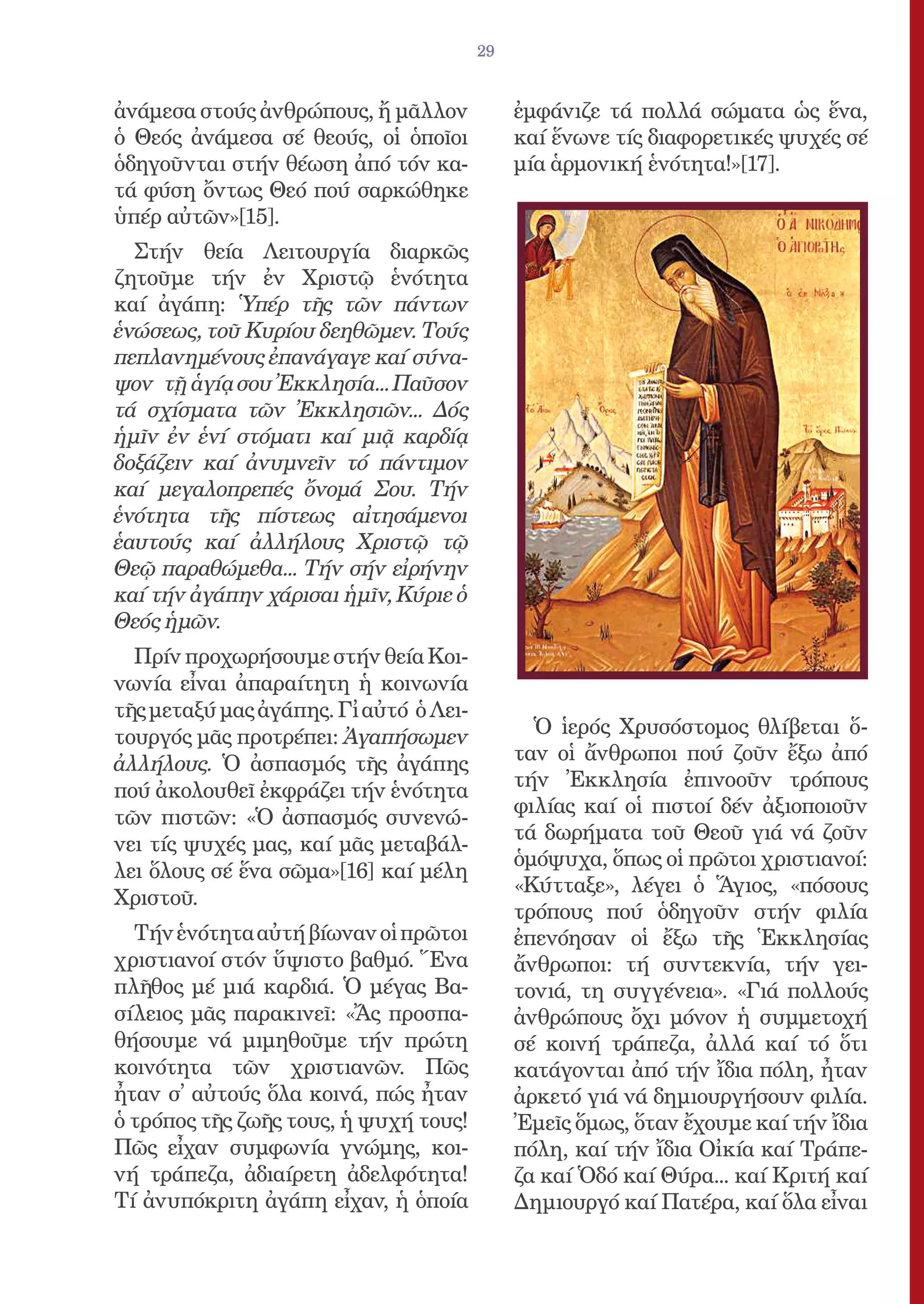 29


ἀνάμεσα στούς ἀνθρώπους, ἤ μᾶλλον             ἐμφάνιζε τά πολλά σώματα ὡς ἕνα,
ὁ Θεός ἀνάμεσα σέ θεούς, οἱ ὁποῖοι            καί ἕνωνε τίς διαφορετικές ψυχές σέ
ὁδηγοῦνται στήν θέωση ἀπό τόν κα-             μία ἁρμονική ἑνότητα!»[17].
τά φύση ὄντως Θεό πού σαρκώθηκε
ὑπέρ αὐτῶν»[15].
  Στήν θεία Λειτουργία διαρκῶς
ζητοῦμε τήν ἐν Χριστῷ ἑνότητα
καί ἀγάπη: Ὑπέρ τῆς τῶν πάντων
ἑνώσεως, τοῦ Κυρίου δεηθῶμεν. Τούς
πεπλανημένους ἐπανάγαγε καί σύνα-
ψον τῇ ἁγίᾳ σου Ἐκκλησία... Παῦσον
τά σχίσματα τῶν Ἐκκλησιῶν... Δός
ἡμῖν ἐν ἑνί στόματι καί μιᾷ καρδίᾳ
δοξάζειν καί ἀνυμνεῖν τό πάντιμον
καί μεγαλοπρεπές ὄνομά Σου. Τήν
ἑνότητα τῆς πίστεως αἰτησάμενοι
ἑαυτούς καί ἀλλήλους Χριστῷ τῷ
Θεῷ παραθώμεθα... Τήν σήν εἰρήνην
καί τήν ἀγάπην χάρισαι ἡμῖν, Κύριε ὁ
Θεός ἡμῶν.
  Πρίν προχωρήσουμε στήν θεία Κοι-
νωνία εἶναι ἀπαραίτητη ἡ κοινωνία
τῆς μεταξύ μας ἀγάπης. Γἰ αὐτό ὁ Λει-
τουργός μᾶς προτρέπει: Ἀγαπήσωμεν               Ὁ ἱερός Χρυσόστομος θλίβεται ὅ-
ἀλλήλους. Ὁ ἀσπασμός τῆς ἀγάπης               ταν οἱ ἄνθρωποι πού ζοῦν ἔξω ἀπό
πού ἀκολουθεῖ ἐκφράζει τήν ἑνότητα            τήν Ἐκκλησία ἐπινοοῦν τρόπους
                                              φιλίας καί οἱ πιστοί δέν ἀξιοποιοῦν
τῶν πιστῶν: «Ὁ ἀσπασμός συνενώ-
                                              τά δωρήματα τοῦ Θεοῦ γιά νά ζοῦν
νει τίς ψυχές μας, καί μᾶς μεταβάλ-
                                              ὁμόψυχα, ὅπως οἱ πρῶτοι χριστιανοί:
λει ὅλους σέ ἕνα σῶμα»[16] καί μέλη
                                              «Κύτταξε», λέγει ὁ Ἅγιος, «πόσους
Χριστοῦ.
                                              τρόπους πού ὁδηγοῦν στήν φιλία
  Τήν ἑνότητα αὐτή βίωναν οἱ πρῶτοι           ἐπενόησαν οἱ ἔξω τῆς Ἑκκλησίας
χριστιανοί στόν ὕψιστο βαθμό. Ἕνα             ἄνθρωποι: τή συντεκνία, τήν γει-
πλῆθος μέ μιά καρδιά. Ὁ μέγας Βα-             τονιά, τη συγγένεια». «Γιά πολλούς
σίλειος μᾶς παρακινεῖ: «Ἄς προσπα-            ἀνθρώπους ὄχι μόνον ἡ συμμετοχή
θήσουμε νά μιμηθοῦμε τήν πρώτη                σέ κοινή τράπεζα, ἀλλά καί τό ὅτι
κοινότητα τῶν χριστιανῶν. Πῶς                 κατάγονται ἀπό τήν ἴδια πόλη, ἦταν
ἦταν σ̓ αὐτούς ὅλα κοινά, πώς ἦταν            ἀρκετό γιά νά δημιουργήσουν φιλία.
ὁ τρόπος τῆς ζωῆς τους, ἡ ψυχή τους!          Ἐμεῖς ὅμως, ὅταν ἔχουμε καί τήν ἴδια
Πῶς εἶχαν συμφωνία γνώμης, κοι-               πόλη, καί τήν ἴδια Οἰκία καί Τράπε-
νή τράπεζα, ἀδιαίρετη ἀδελφότητα!             ζα καί Ὁδό καί Θύρα... καί Κριτή καί
Τί ἀνυπόκριτη ἀγάπη εἶχαν, ἡ ὁποία            Δημιουργό καί Πατέρα, καί ὅλα εἶναι
 