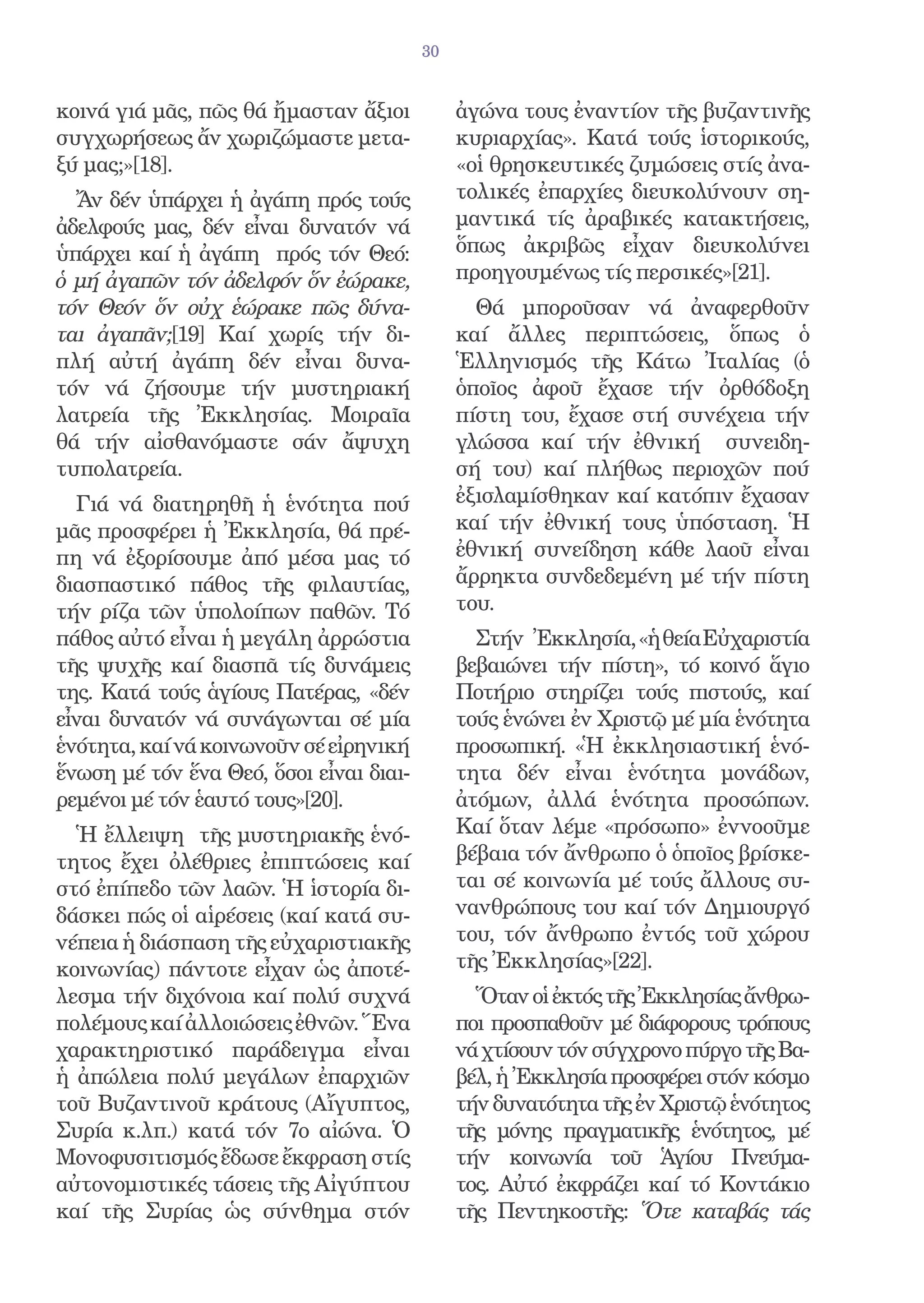 30


κοινά γιά μᾶς, πῶς θά ἤμασταν ἄξιοι           ἀγώνα τους ἐναντίον τῆς βυζαντινῆς
συγχωρήσεως ἄν χωριζώμαστε μετα-              κυριαρχίας». Κατά τούς ἱστορικούς,
ξύ μας;»[18].                                 «οἱ θρησκευτικές ζυμώσεις στίς ἀνα-
  Ἄν δέν ὑπάρχει ἡ ἀγάπη πρός τούς            τολικές ἐπαρχίες διευκολύνουν ση-
ἀδελφούς μας, δέν εἶναι δυνατόν νά            μαντικά τίς ἀραβικές κατακτήσεις,
ὑπάρχει καί ἡ ἀγάπη πρός τόν Θεό:             ὅπως ἀκριβῶς εἶχαν διευκολύνει
ὁ μή ἀγαπῶν τόν ἀδελφόν ὅν ἐώρακε,            προηγουμένως τίς περσικές»[21].
τόν Θεόν ὅν οὐχ ἑώρακε πῶς δύνα-                Θά μποροῦσαν νά ἀναφερθοῦν
ται ἀγαπᾶν;[19] Καί χωρίς τήν δι-             καί ἄλλες περιπτώσεις, ὅπως ὁ
πλή αὐτή ἀγάπη δέν εἶναι δυνα-                Ἑλληνισμός τῆς Κάτω Ἰταλίας (ὁ
τόν νά ζήσουμε τήν μυστηριακή                 ὁποῖος ἀφοῦ ἔχασε τήν ὀρθόδοξη
λατρεία τῆς Ἐκκλησίας. Μοιραῖα                πίστη του, ἔχασε στή συνέχεια τήν
θά τήν αἰσθανόμαστε σάν ἄψυχη                 γλώσσα καί τήν ἐθνική συνειδη-
τυπολατρεία.                                  σή του) καί πλήθως περιοχῶν πού
  Γιά νά διατηρηθῆ ἡ ἑνότητα πού              ἐξισλαμίσθηκαν καί κατόπιν ἔχασαν
μᾶς προσφέρει ἡ Ἐκκλησία, θά πρέ-             καί τήν ἐθνική τους ὑπόσταση. Ἡ
πη νά ἐξορίσουμε ἀπό μέσα μας τό              ἐθνική συνείδηση κάθε λαοῦ εἶναι
διασπαστικό πάθος τῆς φιλαυτίας,              ἄρρηκτα συνδεδεμένη μέ τήν πίστη
τήν ρίζα τῶν ὑπολοίπων παθῶν. Τό              του.
πάθος αὐτό εἶναι ἡ μεγάλη ἀρρώστια              Στήν Ἐκκλησία, «ἡ θεία Εὐχαριστία
τῆς ψυχῆς καί διασπᾶ τίς δυνάμεις             βεβαιώνει τήν πίστη», τό κοινό ἅγιο
της. Κατά τούς ἁγίους Πατέρας, «δέν           Ποτήριο στηρίζει τούς πιστούς, καί
εἶναι δυνατόν νά συνάγωνται σέ μία            τούς ἑνώνει ἐν Χριστῷ μέ μία ἑνότητα
ἑνότητα, καί νά κοινωνοῦν σέ εἰρηνική         προσωπική. «Ἡ ἐκκλησιαστική ἑνό-
ἕνωση μέ τόν ἕνα Θεό, ὅσοι εἶναι διαι-        τητα δέν εἶναι ἑνότητα μονάδων,
ρεμένοι μέ τόν ἑαυτό τους»[20].               ἀτόμων, ἀλλά ἑνότητα προσώπων.
  Ἡ ἔλλειψη τῆς μυστηριακῆς ἑνό-              Καί ὅταν λέμε «πρόσωπο» ἐννοοῦμε
τητος ἔχει ὀλέθριες ἐπιπτώσεις καί            βέβαια τόν ἄνθρωπο ὁ ὁποῖος βρίσκε-
στό ἐπίπεδο τῶν λαῶν. Ἡ ἱστορία δι-           ται σέ κοινωνία μέ τούς ἄλλους συ-
δάσκει πώς οἱ αἱρέσεις (καί κατά συ-          νανθρώπους του καί τόν Δημιουργό
νέπεια ἡ διάσπαση τῆς εὐχαριστιακῆς           του, τόν ἄνθρωπο ἐντός τοῦ χώρου
κοινωνίας) πάντοτε εἶχαν ὡς ἀποτέ-            τῆς Ἐκκλησίας»[22].
λεσμα τήν διχόνοια καί πολύ συχνά               Ὅταν οἱ ἐκτός τῆς Ἐκκλησίας ἄνθρω-
πολέμους καί ἀλλοιώσεις ἐθνῶν. Ἕνα            ποι προσπαθοῦν μέ διάφορους τρόπους
χαρακτηριστικό παράδειγμα εἶναι               νά χτίσουν τόν σύγχρονο πύργο τῆς Βα-
ἡ ἀπώλεια πολύ μεγάλων ἐπαρχιῶν               βέλ, ἡ Ἐκκλησία προσφέρει στόν κόσμο
τοῦ Βυζαντινοῦ κράτους (Αἴγυπτος,             τήν δυνατότητα τῆς ἐν Χριστῷ ἑνότητος
Συρία κ.λπ.) κατά τόν 7ο αἰώνα. Ὁ             τῆς μόνης πραγματικῆς ἑνότητος, μέ
Μονοφυσιτισμός ἔδωσε ἔκφραση στίς             τήν κοινωνία τοῦ Ἁγίου Πνεύμα-
αὐτονομιστικές τάσεις τῆς Αἰγύπτου            τος. Αὐτό ἐκφράζει καί τό Κοντάκιο
καί τῆς Συρίας ὡς σύνθημα στόν                τῆς Πεντηκοστῆς: Ὅτε καταβάς τάς
 