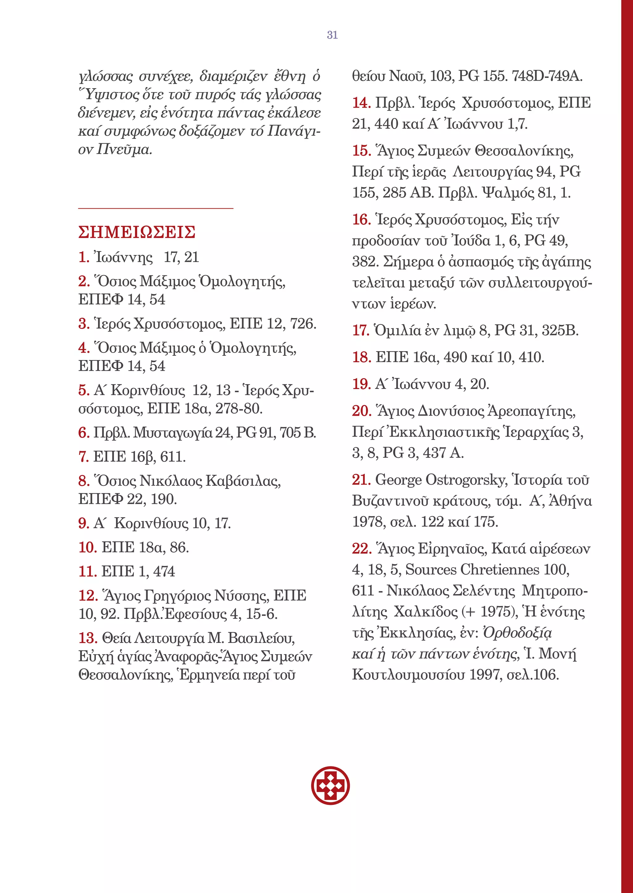 31


γλώσσας συνέχεε, διαμέριζεν ἔθνη ὁ           θείου Ναοῦ, 103, PG 155. 748D-749A.
Ὕψιστος ὅτε τοῦ πυρός τάς γλώσσας
                                             14. Πρβλ. Ἱερός Χρυσόστομος, ΕΠΕ
διένεμεν, εἰς ἑνότητα πάντας ἐκάλεσε
καί συμφώνως δοξάζομεν τό Πανάγι-            21, 440 καί Α΄ Ἰωάννου 1,7.
ον Πνεῦμα.                                   15. Ἅγιος Συμεών Θεσσαλονίκης,
                                             Περί τῆς ἱερᾶς Λειτουργίας 94, PG
                                             155, 285 ΑΒ. Πρβλ. Ψαλμός 81, 1.
                                             16. Ἱερός Χρυσόστομος, Εἰς τήν
ΣΗΜΕΙΩΣΕΙΣ                                   προδοσίαν τοῦ Ἰούδα 1, 6, PG 49,
1. Ἰωάννης 17, 21                            382. Σήμερα ὁ ἀσπασμός τῆς ἀγάπης
2. Ὅσιος Μάξιμος Ὁμολογητής,                 τελεῖται μεταξύ τῶν συλλειτουργού-
ΕΠΕΦ 14, 54                                  ντων ἱερέων.
3. Ἱερός Χρυσόστομος, ΕΠΕ 12, 726.           17. Ὁμιλία ἐν λιμῷ 8, PG 31, 325B.
4. Ὅσιος Μάξιμος ὁ Ὁμολογητής,
                                             18. ΕΠΕ 16α, 490 καί 10, 410.
ΕΠΕΦ 14, 54
5. Α΄ Κορινθίους 12, 13 - Ἱερός Χρυ-         19. Α΄ Ἰωάννου 4, 20.
σόστομος, ΕΠΕ 18α, 278-80.                   20. Ἅγιος Διονύσιος Ἀρεοπαγίτης,
6. Πρβλ. Μυσταγωγία 24, PG 91, 705 Β.        Περί Ἐκκλησιαστικῆς Ἱεραρχίας 3,
7. ΕΠΕ 16β, 611.                             3, 8, PG 3, 437 A.
8. Ὅσιος Νικόλαος Καβάσιλας,                 21. George Ostrogorsky, Ἱστορία τοῦ
ΕΠΕΦ 22, 190.                                Βυζαντινοῦ κράτους, τόμ. Α΄, Ἀθήνα
9. Α΄ Κορινθίους 10, 17.                     1978, σελ. 122 καί 175.
10. ΕΠΕ 18α, 86.                             22. Ἅγιος Εἰρηναῖος, Κατά αἱρέσεων
11. ΕΠΕ 1, 474                               4, 18, 5, Sources Chretiennes 100,
12. Ἅγιος Γρηγόριος Νύσσης, ΕΠΕ              611 - Νικόλαος Σελέντης Μητροπο-
10, 92. Πρβλ.Ἐφεσίους 4, 15-6.               λίτης Χαλκίδος (+ 1975), Ἡ ἑνότης
13. Θεία Λειτουργία Μ. Βασιλείου,            τῆς Ἐκκλησίας, ἐν: Ὀρθοδοξίᾳ
Εὐχή ἁγίας Ἀναφορᾶς-Ἅγιος Συμεών             καί ἡ τῶν πάντων ἑνότης, Ἱ. Μονή
Θεσσαλονίκης, Ἑρμηνεία περί τοῦ              Κουτλουμουσίου 1997, σελ.106.
 
