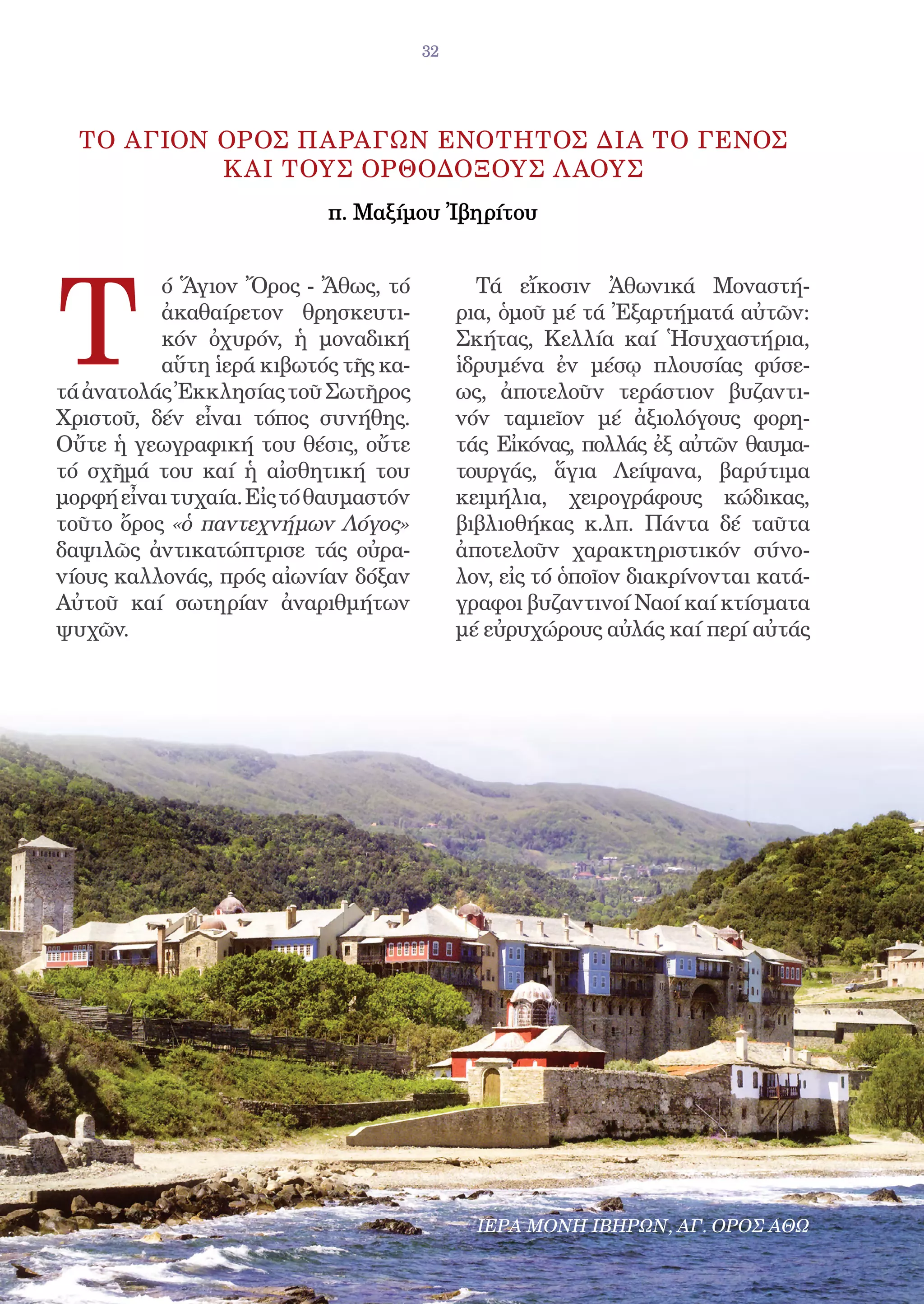 32




  ΤΟ ΑΓΙΟΝ OΡΟΣ ΠΑΡΑΓΩΝ EΝΟΤΗΤΟΣ ΔΙΑ ΤΟ ΓΕΝΟΣ
           Κ ΑΙ ΤΟΥΣ OΡΘΟΔΟΞΟΥΣ Λ ΑΟΥΣ
                           π. Mαξίμου Ἰβηρίτου




T
          ό Ἅγιον Ὄρος - Ἄθως, τό             Τά εἴκοσιν Ἀθωνικά Μοναστή-
          ἀκαθαίρετον θρησκευτι-            ρια, ὁμοῦ μέ τά Ἐξαρτήματά αὐτῶν:
          κόν ὀχυρόν, ἡ μοναδική            Σκήτας, Κελλία καί Ἡσυχαστήρια,
          αὕτη ἱερά κιβωτός τῆς κα-         ἱδρυμένα ἐν μέσῳ πλουσίας φύσε-
τά ἀνατολάς Ἐκκλησίας τοῦ Σωτῆρος           ως, ἀποτελοῦν τεράστιον βυζαντι-
Χριστοῦ, δέν εἶναι τόπος συνήθης.           νόν ταμιεῖον μέ ἀξιολόγους φορη-
Οὔτε ἡ γεωγραφική του θέσις, οὔτε           τάς Εἰκόνας, πολλάς ἐξ αὐτῶν θαυμα-
τό σχῆμά του καί ἡ αἰσθητική του            τουργάς, ἅγια Λείψανα, βαρύτιμα
μορφή εἶναι τυχαία. Εἰς τό θαυμαστόν        κειμήλια, χειρογράφους κώδικας,
τοῦτο ὄρος «ὁ παντεχνήμων Λόγος»            βιβλιοθήκας κ.λπ. Πάντα δέ ταῦτα
δαψιλῶς ἀντικατώπτρισε τάς οὐρα-            ἀποτελοῦν χαρακτηριστικόν σύνο-
νίους καλλονάς, πρός αἰωνίαν δόξαν          λον, εἰς τό ὁποῖον διακρίνονται κατά-
Αὐτοῦ καί σωτηρίαν ἀναριθμήτων              γραφοι βυζαντινοί Ναοί καί κτίσματα
ψυχῶν.                                      μέ εὐρυχώρους αὐλάς καί περί αὐτάς




                                              ΙΕΡΑ ΜΟΝΗ ΙΒΗΡΩΝ, ΑΓ. ΟΡΟΣ ΑΘΩ
 