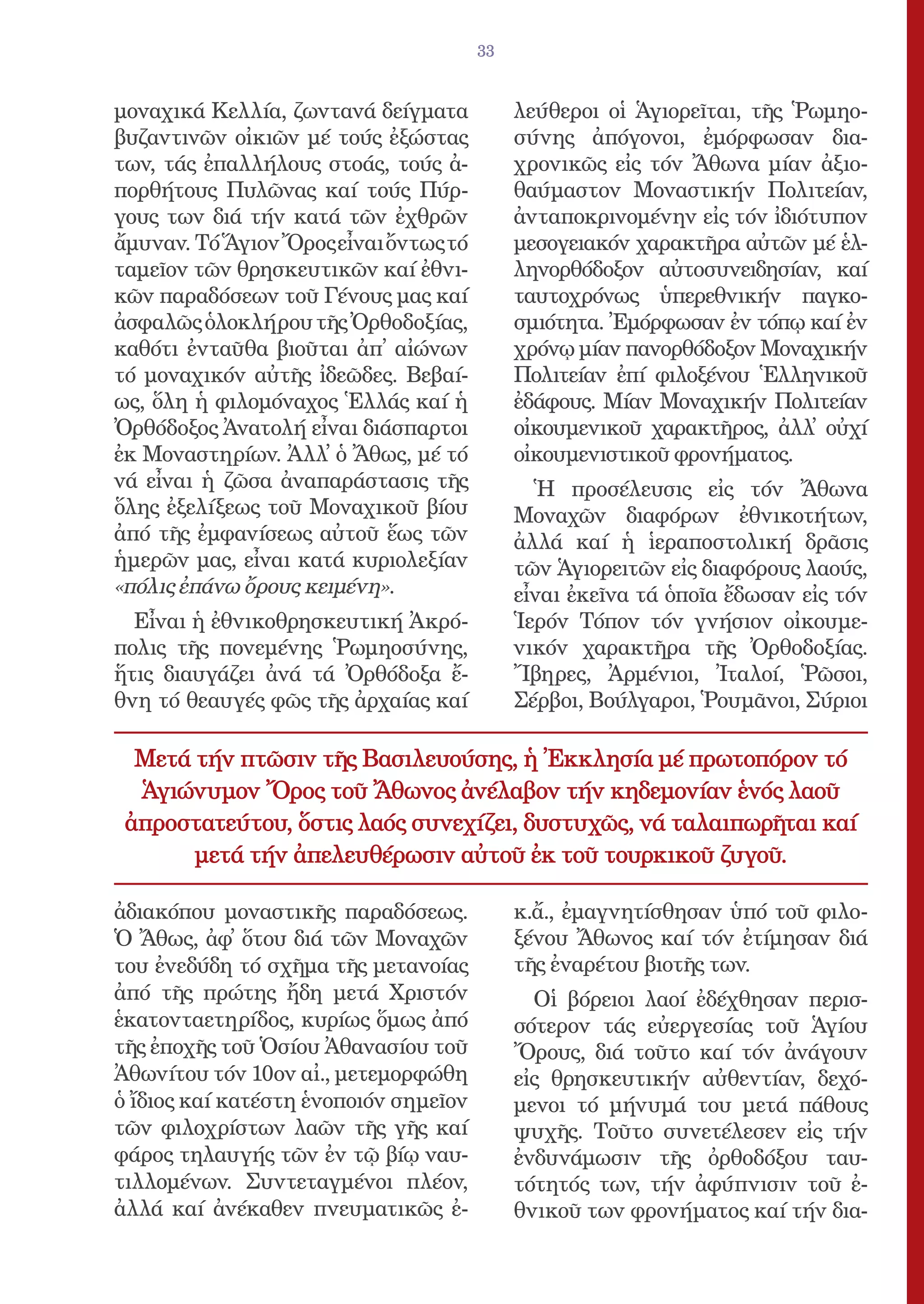 33


μοναχικά Κελλία, ζωντανά δείγματα           λεύθεροι οἱ Ἁγιορεῖται, τῆς Ῥωμηο-
βυζαντινῶν οἰκιῶν μέ τούς ἐξώστας           σύνης ἀπόγονοι, ἐμόρφωσαν δια-
των, τάς ἐπαλλήλους στοάς, τούς ἀ-          χρονικῶς εἰς τόν Ἄθωνα μίαν ἀξιο-
πορθήτους Πυλῶνας καί τούς Πύρ-             θαύμαστον Μοναστικήν Πολιτείαν,
γους των διά τήν κατά τῶν ἐχθρῶν            ἀνταποκρινομένην εἰς τόν ἰδιότυπον
ἄμυναν. Τό Ἅγιον Ὄρος εἶναι ὄντως τό        μεσογειακόν χαρακτῆρα αὐτῶν μέ ἑλ-
ταμεῖον τῶν θρησκευτικῶν καί ἐθνι-          ληνορθόδοξον αὐτοσυνειδησίαν, καί
κῶν παραδόσεων τοῦ Γένους μας καί           ταυτοχρόνως ὑπερεθνικήν παγκο-
ἀσφαλῶς ὁλοκλήρου τῆς Ὀρθοδοξίας,           σμιότητα. Ἐμόρφωσαν ἐν τόπῳ καί ἐν
καθότι ἐνταῦθα βιοῦται ἀπ̓ αἰώνων           χρόνῳ μίαν πανορθόδοξον Μοναχικήν
τό μοναχικόν αὐτῆς ἰδεῶδες. Βεβαί-          Πολιτείαν ἐπί φιλοξένου Ἑλληνικοῦ
ως, ὅλη ἡ φιλομόναχος Ἑλλάς καί ἡ           ἐδάφους. Μίαν Μοναχικήν Πολιτείαν
Ὀρθόδοξος Ἀνατολή εἶναι διάσπαρτοι          οἰκουμενικοῦ χαρακτῆρος, ἀλλ̓ οὐχί
ἐκ Μοναστηρίων. Ἀλλ̓ ὁ Ἄθως, μέ τό          οἰκουμενιστικοῦ φρονήματος.
νά εἶναι ἡ ζῶσα ἀναπαράστασις τῆς             Ἡ προσέλευσις εἰς τόν Ἄθωνα
ὅλης ἐξελίξεως τοῦ Μοναχικοῦ βίου           Μοναχῶν διαφόρων ἐθνικοτήτων,
ἀπό τῆς ἐμφανίσεως αὐτοῦ ἕως τῶν            ἀλλά καί ἡ ἱεραποστολική δρᾶσις
ἡμερῶν μας, εἶναι κατά κυριολεξίαν          τῶν Ἁγιορειτῶν εἰς διαφόρους λαούς,
«πόλις ἐπάνω ὄρους κειμένη».                εἶναι ἐκεῖνα τά ὁποῖα ἔδωσαν εἰς τόν
  Εἶναι ἡ ἐθνικοθρησκευτική Ἀκρό-           Ἱερόν Τόπον τόν γνήσιον οἰκουμε-
πολις τῆς πονεμένης Ῥωμηοσύνης,             νικόν χαρακτῆρα τῆς Ὀρθοδοξίας.
ἥτις διαυγάζει ἀνά τά Ὀρθόδοξα ἔ-           Ἴβηρες, Ἀρμένιοι, Ἰταλοί, Ῥῶσοι,
θνη τό θεαυγές φῶς τῆς ἀρχαίας καί          Σέρβοι, Βούλγαροι, Ῥουμᾶνοι, Σύριοι

  Μετά τήν πτῶσιν τῆς Βασιλευούσης, ἡ Ἐκκλησία μέ πρωτοπόρον τό
  Ἁγιώνυμον Ὄρος τοῦ Ἄθωνος ἀνέλαβον τήν κηδεμονίαν ἑνός λαοῦ
 ἀπροστατεύτου, ὅστις λαός συνεχίζει, δυστυχῶς, νά ταλαιπωρῆται καί
       μετά τήν ἀπελευθέρωσιν αὐτοῦ ἐκ τοῦ τουρκικοῦ ζυγοῦ.

ἀδιακόπου μοναστικῆς παραδόσεως.            κ.ἄ., ἐμαγνητίσθησαν ὑπό τοῦ φιλο-
Ὁ Ἄθως, ἀφ̓ ὅτου διά τῶν Μοναχῶν            ξένου Ἄθωνος καί τόν ἐτίμησαν διά
του ἐνεδύδη τό σχῆμα τῆς μετανοίας          τῆς ἐναρέτου βιοτῆς των.
ἀπό τῆς πρώτης ἤδη μετά Χριστόν               Οἱ βόρειοι λαοί ἐδέχθησαν περισ-
ἑκατονταετηρίδος, κυρίως ὅμως ἀπό           σότερον τάς εὐεργεσίας τοῦ Ἁγίου
τῆς ἐποχῆς τοῦ Ὁσίου Ἀθανασίου τοῦ          Ὄρους, διά τοῦτο καί τόν ἀνάγουν
Ἀθωνίτου τόν 10ον αἰ., μετεμορφώθη          εἰς θρησκευτικήν αὐθεντίαν, δεχό-
ὁ ἴδιος καί κατέστη ἑνοποιόν σημεῖον        μενοι τό μήνυμά του μετά πάθους
τῶν φιλοχρίστων λαῶν τῆς γῆς καί            ψυχῆς. Τοῦτο συνετέλεσεν εἰς τήν
φάρος τηλαυγής τῶν ἐν τῷ βίῳ ναυ-           ἐνδυνάμωσιν τῆς ὀρθοδόξου ταυ-
τιλλομένων. Συντεταγμένοι πλέον,            τότητός των, τήν ἀφύπνισιν τοῦ ἐ-
ἀλλά καί ἀνέκαθεν πνευματικῶς ἐ-            θνικοῦ των φρονήματος καί τήν δια-
 
