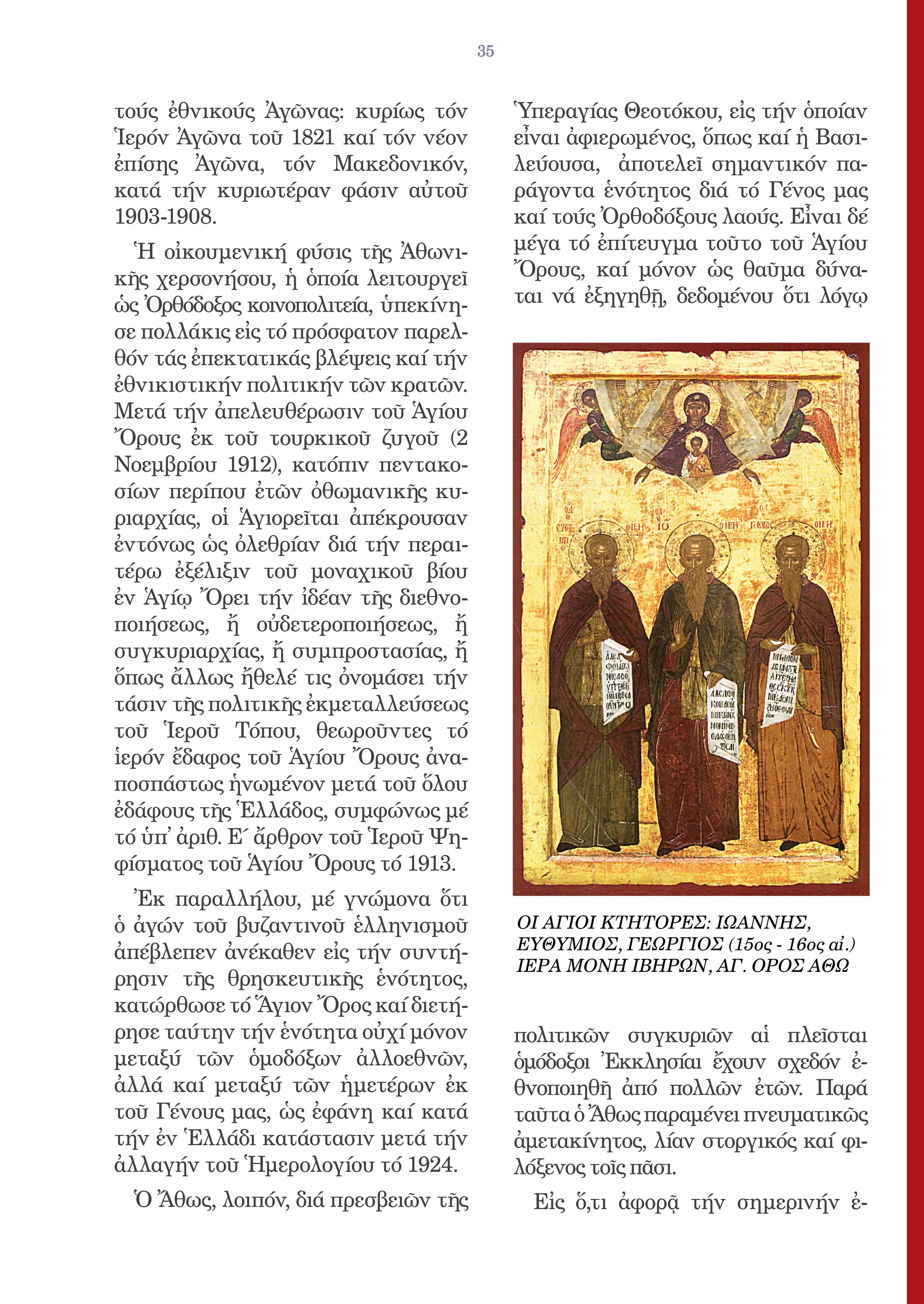 35


τούς ἐθνικούς Ἀγῶνας: κυρίως τόν            Ὑπεραγίας Θεοτόκου, εἰς τήν ὁποίαν
Ἱερόν Ἀγῶνα τοῦ 1821 καί τόν νέον           εἶναι ἀφιερωμένος, ὅπως καί ἡ Βασι-
ἐπίσης Ἀγῶνα, τόν Μακεδονικόν,              λεύουσα, ἀποτελεῖ σημαντικόν πα-
κατά τήν κυριωτέραν φάσιν αὐτοῦ             ράγοντα ἑνότητος διά τό Γένος μας
1903-1908.                                  καί τούς Ὀρθοδόξους λαούς. Εἶναι δέ
  Ἡ οἰκουμενική φύσις τῆς Ἀθωνι-            μέγα τό ἐπίτευγμα τοῦτο τοῦ Ἁγίου
κῆς χερσονήσου, ἡ ὁποία λειτουργεῖ          Ὄρους, καί μόνον ὡς θαῦμα δύνα-
ὡς Ὀρθόδοξος κοινοπολιτεία, ὑπεκίνη-        ται νά ἐξηγηθῇ, δεδομένου ὅτι λόγῳ
σε πολλάκις εἰς τό πρόσφατον παρελ-
θόν τάς ἐπεκτατικάς βλέψεις καί τήν
ἐθνικιστικήν πολιτικήν τῶν κρατῶν.
Μετά τήν ἀπελευθέρωσιν τοῦ Ἁγίου
Ὄρους ἐκ τοῦ τουρκικοῦ ζυγοῦ (2
Νοεμβρίου 1912), κατόπιν πεντακο-
σίων περίπου ἐτῶν ὀθωμανικῆς κυ-
ριαρχίας, οἱ Ἁγιορεῖται ἀπέκρουσαν
ἐντόνως ὡς ὀλεθρίαν διά τήν περαι-
τέρω ἐξέλιξιν τοῦ μοναχικοῦ βίου
ἐν Ἁγίῳ Ὄρει τήν ἰδέαν τῆς διεθνο-
ποιήσεως, ἤ οὐδετεροποιήσεως, ἤ
συγκυριαρχίας, ἤ συμπροστασίας, ἤ
ὅπως ἄλλως ἤθελέ τις ὀνομάσει τήν
τάσιν τῆς πολιτικῆς ἐκμεταλλεύσεως
τοῦ Ἱεροῦ Τόπου, θεωροῦντες τό
ἱερόν ἔδαφος τοῦ Ἁγίου Ὄρους ἀνα-
ποσπάστως ἡνωμένον μετά τοῦ ὅλου
ἐδάφους τῆς Ἑλλάδος, συμφώνως μέ
τό ὑπ̓ ἀριθ. Ε΄ ἄρθρον τοῦ Ἱεροῦ Ψη-
φίσματος τοῦ Ἁγίου Ὄρους τό 1913.
  Ἐκ παραλλήλου, μέ γνώμονα ὅτι
ὁ ἀγών τοῦ βυζαντινοῦ ἑλληνισμοῦ            ΟΙ ΑΓΙΟΙ ΚΤΗΤΟΡΕΣ: ΙΩΑΝΝΗΣ,
ἀπέβλεπεν ἀνέκαθεν εἰς τήν συντή-           ΕΥΘΥΜΙΟΣ, ΓΕΩΡΓΙΟΣ (15ος - 16ος αἰ.)
                                            ΙΕΡΑ ΜΟΝΗ ΙΒΗΡΩΝ, ΑΓ. ΟΡΟΣ ΑΘΩ
ρησιν τῆς θρησκευτικῆς ἑνότητος,
κατώρθωσε τό Ἅγιον Ὄρος καί διετή-
ρησε ταύτην τήν ἑνότητα οὐχί μόνον          πολιτικῶν συγκυριῶν αἱ πλεῖσται
μεταξύ τῶν ὁμοδόξων ἀλλοεθνῶν,              ὁμόδοξοι Ἐκκλησίαι ἔχουν σχεδόν ἐ-
ἀλλά καί μεταξύ τῶν ἡμετέρων ἐκ             θνοποιηθῆ ἀπό πολλῶν ἐτῶν. Παρά
τοῦ Γένους μας, ὡς ἐφάνη καί κατά           ταῦτα ὁ Ἄθως παραμένει πνευματικῶς
τήν ἐν Ἑλλάδι κατάστασιν μετά τήν           ἀμετακίνητος, λίαν στοργικός καί φι-
ἀλλαγήν τοῦ Ἡμερολογίου τό 1924.            λόξενος τοῖς πᾶσι.
  Ὁ Ἄθως, λοιπόν, διά πρεσβειῶν τῆς           Εἰς ὅ,τι ἀφορᾷ τήν σημερινήν ἐ-
 