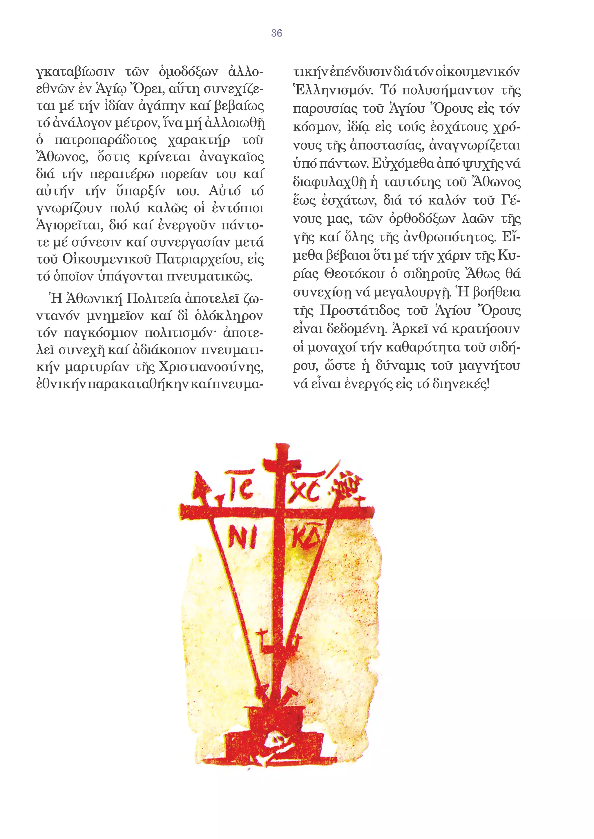 36


γκαταβίωσιν τῶν ὁμοδόξων ἀλλο-             τικήν ἐπένδυσιν διά τόν οἰκουμενικόν
εθνῶν ἐν Ἁγίῳ Ὄρει, αὕτη συνεχίζε-         Ἑλληνισμόν. Τό πολυσήμαντον τῆς
ται μέ τήν ἰδίαν ἀγάπην καί βεβαίως        παρουσίας τοῦ Ἁγίου Ὄρους εἰς τόν
τό ἀνάλογον μέτρον, ἵνα μή ἀλλοιωθῇ        κόσμον, ἰδίᾳ εἰς τούς ἐσχάτους χρό-
ὁ πατροπαράδοτος χαρακτήρ τοῦ              νους τῆς ἀποστασίας, ἀναγνωρίζεται
Ἄθωνος, ὅστις κρίνεται ἀναγκαῖος           ὑπό πάντων. Εὐχόμεθα ἀπό ψυχῆς νά
διά τήν περαιτέρω πορείαν του καί
                                           διαφυλαχθῇ ἡ ταυτότης τοῦ Ἄθωνος
αὐτήν τήν ὕπαρξίν του. Αὐτό τό
                                           ἕως ἐσχάτων, διά τό καλόν τοῦ Γέ-
γνωρίζουν πολύ καλῶς οἱ ἐντόπιοι
Ἁγιορεῖται, διό καί ἐνεργοῦν πάντο-        νους μας, τῶν ὀρθοδόξων λαῶν τῆς
τε μέ σύνεσιν καί συνεργασίαν μετά         γῆς καί ὅλης τῆς ἀνθρωπότητος. Εἴ-
τοῦ Οἰκουμενικοῦ Πατριαρχείου, εἰς         μεθα βέβαιοι ὅτι μέ τήν χάριν τῆς Κυ-
τό ὁποῖον ὑπάγονται πνευματικῶς.           ρίας Θεοτόκου ὁ σιδηροῦς Ἄθως θά
  Ἡ Ἀθωνική Πολιτεία ἀποτελεῖ ζω-          συνεχίσῃ νά μεγαλουργῇ. Ἡ βοήθεια
ντανόν μνημεῖον καί δἰ ὁλόκληρον          τῆς Προστάτιδος τοῦ Ἁγίου Ὄρους
τόν παγκόσμιον πολιτισμόν· ἀποτε-          εἶναι δεδομένη. Ἀρκεῖ νά κρατήσουν
λεῖ συνεχῆ καί ἀδιάκοπον πνευματι-         οἱ μοναχοί τήν καθαρότητα τοῦ σιδή-
κήν μαρτυρίαν τῆς Χριστιανοσύνης,          ρου, ὥστε ἡ δύναμις τοῦ μαγνήτου
ἐθνικήν παρακαταθήκην καί πνευμα-          νά εἶναι ἐνεργός εἰς τό διηνεκές!
 