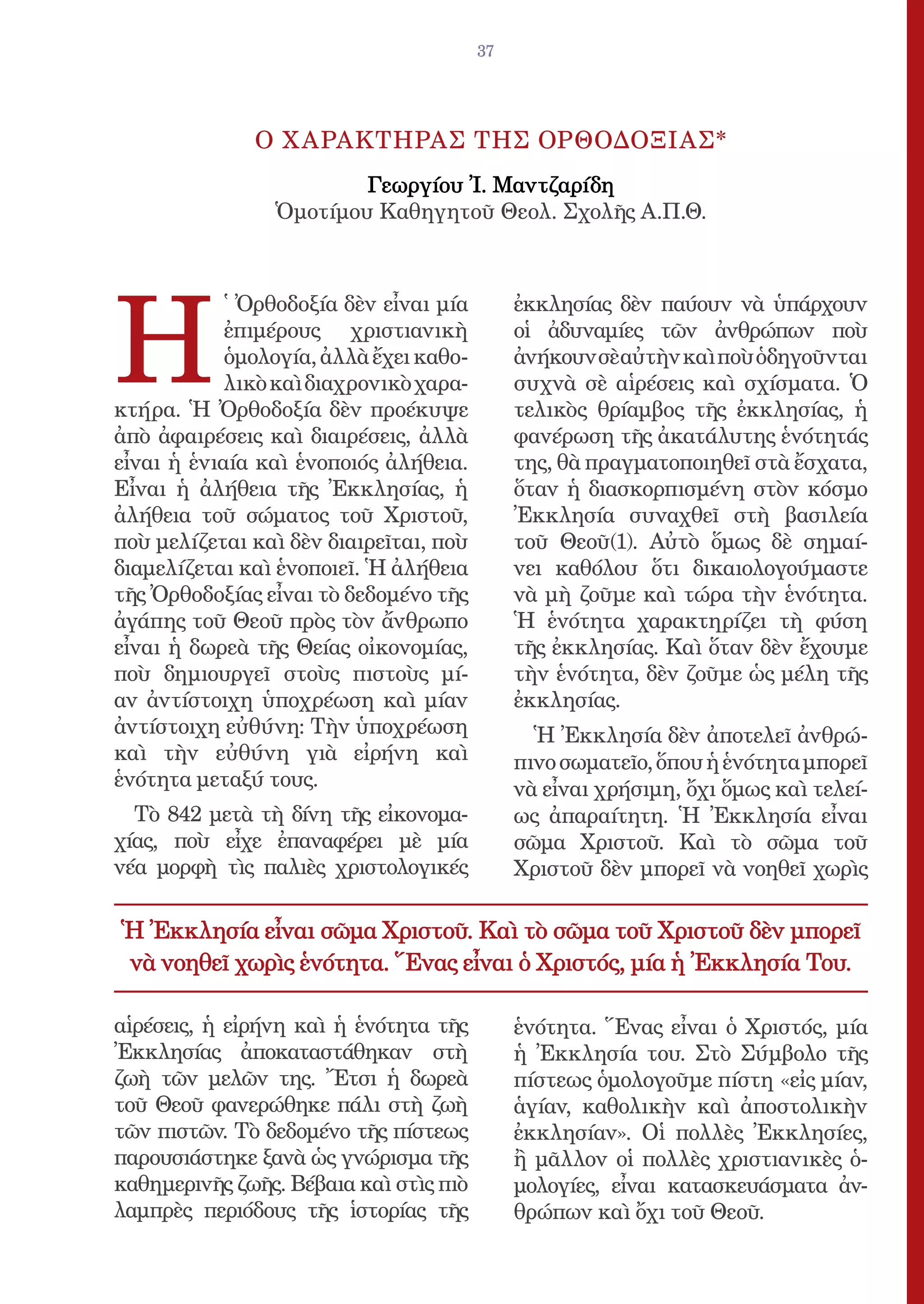 37




              Ο Χ ΑΡΑΚΤΗΡΑΣ ΤΗΣ ΟΡΘΟΔΟΞΙΑΣ*
                        Γεωργίου Ἰ. Μαντζαρίδη
                Ὁμοτίμου Καθηγητοῦ Θεολ. Σχολῆς Α.Π.Θ.




Η
            ̔ Ὀρθοδοξία δὲν εἶναι μία        ἐκκλησίας δὲν παύουν νὰ ὑπάρχουν
            ἐπιμέρους χριστιανικὴ            οἱ ἀδυναμίες τῶν ἀνθρώπων ποὺ
            ὁμολογία, ἀλλὰ ἔχει καθο-        ἀνήκουν σὲ αὐτὴν καὶ ποὺ ὁδηγοῦνται
            λικὸ καὶ διαχρονικὸ χαρα-        συχνὰ σὲ αἱρέσεις καὶ σχίσματα. Ὁ
κτήρα. Ἡ Ὀρθοδοξία δὲν προέκυψε              τελικὸς θρίαμβος τῆς ἐκκλησίας, ἡ
ἀπὸ ἀφαιρέσεις καὶ διαιρέσεις, ἀλλὰ          φανέρωση τῆς ἀκατάλυτης ἑνότητάς
εἶναι ἡ ἑνιαία καὶ ἑνοποιός ἀλήθεια.         της, θὰ πραγματοποιηθεῖ στὰ ἔσχατα,
Εἶναι ἡ ἀλήθεια τῆς Ἐκκλησίας, ἡ             ὅταν ἡ διασκορπισμένη στὸν κόσμο
ἀλήθεια τοῦ σώματος τοῦ Χριστοῦ,             Ἐκκλησία συναχθεῖ στὴ βασιλεία
ποὺ μελίζεται καὶ δὲν διαιρεῖται, ποὺ        τοῦ Θεοῦ(1). Αὐτὸ ὅμως δὲ σημαί-
διαμελίζεται καὶ ἑνοποιεῖ. Ἡ ἀλήθεια         νει καθόλου ὅτι δικαιολογούμαστε
τῆς Ὀρθοδοξίας εἶναι τὸ δεδομένο τῆς         νὰ μὴ ζοῦμε καὶ τώρα τὴν ἑνότητα.
ἀγάπης τοῦ Θεοῦ πρὸς τὸν ἄνθρωπο             Ἡ ἑνότητα χαρακτηρίζει τὴ φύση
εἶναι ἡ δωρεὰ τῆς Θείας οἰκονομίας,          τῆς ἐκκλησίας. Καὶ ὅταν δὲν ἔχουμε
ποὺ δημιουργεῖ στοὺς πιστοὺς μί-             τὴν ἑνότητα, δὲν ζοῦμε ὡς μέλη τῆς
αν ἀντίστοιχη ὑποχρέωση καὶ μίαν             ἐκκλησίας.
ἀντίστοιχη εὐθύνη: Τὴν ὑποχρέωση               Ἡ Ἐκκλησία δὲν ἀποτελεῖ ἀνθρώ-
καὶ τὴν εὐθύνη γιὰ εἰρήνη καὶ                πινο σωματεῖο, ὅπου ἡ ἑνότητα μπορεῖ
ἑνότητα μεταξύ τους.                         νὰ εἶναι χρήσιμη, ὄχι ὅμως καὶ τελεί-
  Τὸ 842 μετὰ τὴ δίνη τῆς εἰκονομα-          ως ἀπαραίτητη. Ἡ Ἐκκλησία εἶναι
χίας, ποὺ εἶχε ἐπαναφέρει μὲ μία             σῶμα Χριστοῦ. Καὶ τὸ σῶμα τοῦ
νέα μορφὴ τὶς παλιὲς χριστολογικές           Χριστοῦ δὲν μπορεῖ νὰ νοηθεῖ χωρὶς

Ἡ Ἐκκλησία εἶναι σῶμα Χριστοῦ. Καὶ τὸ σῶμα τοῦ Χριστοῦ δὲν μπορεῖ
νὰ νοηθεῖ χωρὶς ἑνότητα. Ἕνας εἶναι ὁ Χριστός, μία ἡ Ἐκκλησία Tου.

αἱρέσεις, ἡ εἰρήνη καὶ ἡ ἑνότητα τῆς         ἑνότητα. Ἕνας εἶναι ὁ Χριστός, μία
Ἐκκλησίας ἀποκαταστάθηκαν στὴ                ἡ Ἐκκλησία του. Στὸ Σύμβολο τῆς
ζωὴ τῶν μελῶν της. Ἔτσι ἡ δωρεὰ              πίστεως ὁμολογοῦμε πίστη «εἰς μίαν,
τοῦ Θεοῦ φανερώθηκε πάλι στὴ ζωὴ             ἁγίαν, καθολικὴν καὶ ἀποστολικὴν
τῶν πιστῶν. Τὸ δεδομένο τῆς πίστεως          ἐκκλησίαν». Οἱ πολλὲς Ἐκκλησίες,
παρουσιάστηκε ξανὰ ὡς γνώρισμα τῆς           ἢ μᾶλλον οἱ πολλὲς χριστιανικὲς ὁ-
καθημερινῆς ζωῆς. Βέβαια καὶ στὶς πιὸ        μολογίες, εἶναι κατασκευάσματα ἀν-
λαμπρὲς περιόδους τῆς ἱστορίας τῆς           θρώπων καὶ ὄχι τοῦ Θεοῦ.
 
