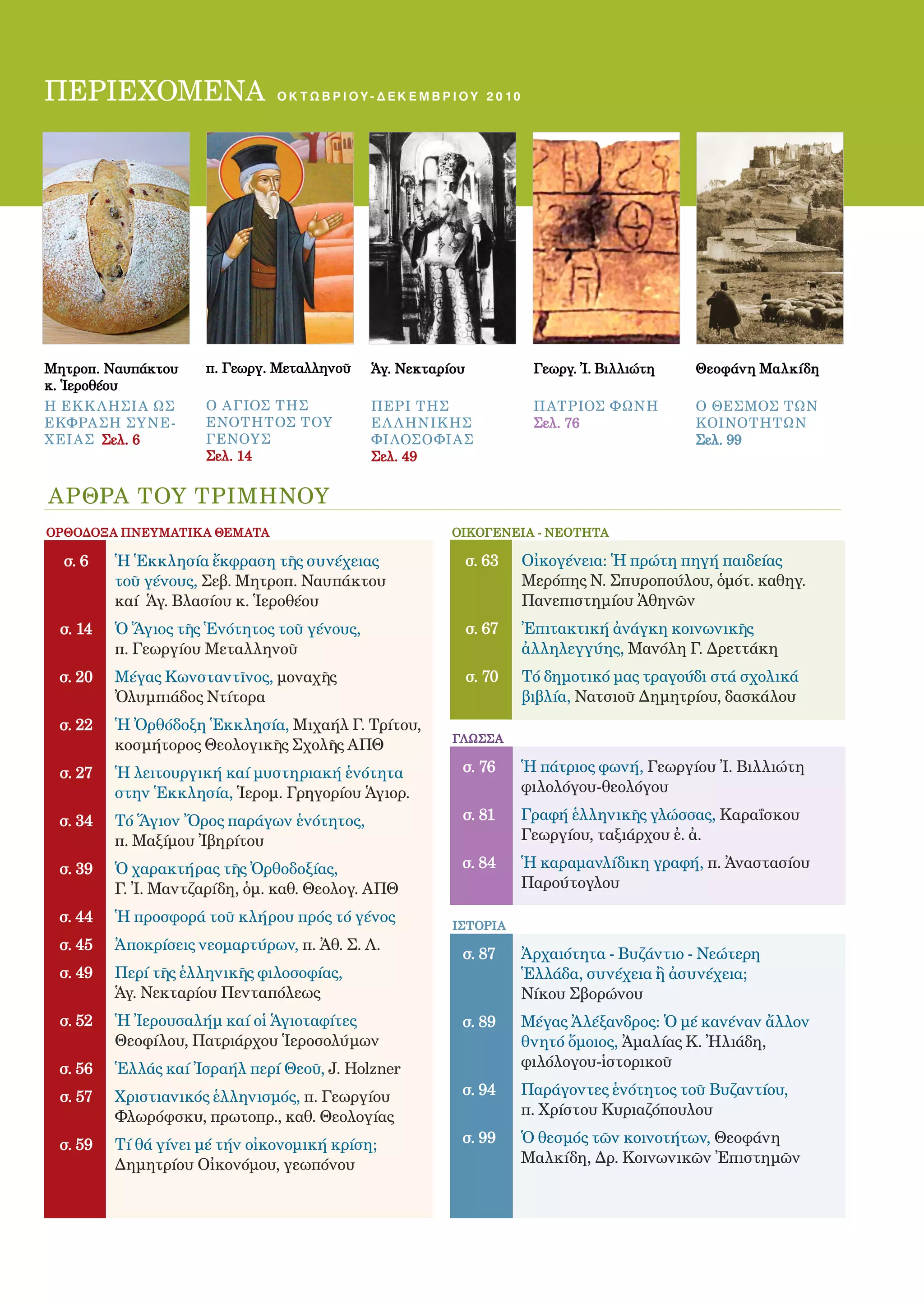 2

ΠΕΡΙΕΧΟΜΕΝΑ                    οκτωβριου - δεκ Ε Μ Β Ρ Ι Ο Υ 2 0 1 0




Μητροπ. Ναυπάκτου    π. Γεωργ. Μεταλληνοῦ    Ἁγ. Νεκταρίου              Γεωργ. Ἰ. Βιλλιώτη   Θεοφάνη Μαλκίδη
κ. Ἱεροθέου
Η ΕΚ Κ Λ ΗΣΙ Α ΩΣ    o aγιος ΤΗΣ             ΠΕΡΙ ΤΗΣ                   Π ΑΤΡΙΟΣ ΦΩΝΗ        Ο ΘΕΣΜΟΣ ΤΩΝ
ΕΚΦΡΑΣΗ ΣΥ ΝΕ-       ΕΝΟΤΗΤΟΣ ΤΟΥ            ΕΛ Λ ΗΝΙΚ ΗΣ               Σελ. 76              ΚΟΙΝΟΤΗΤΩΝ
Χ ΕΙ ΑΣ Σελ. 6       ΓΕΝΟΥΣ                  ΦΙ ΛΟΣΟΦΙ ΑΣ                                    Σελ. 99
                     Σελ. 14                 Σελ. 49


ΑΡΘΡΑ ΤΟΥ ΤΡΙΜΗΝΟΥ
ΟΡΘΟΔΟΞΑ ΠΝΕΥΜΑΤΙΚΑ ΘΕΜΑΤΑ                               ΟΙΚΟΓΕΝΕΙΑ - ΝΕΟΤΗΤΑ

  σ. 6   Ἡ Ἑκκλησία ἔκφραση τῆς συνέχειας                    σ. 63     Οἰκογένεια: Ἡ πρώτη πηγή παιδείας
         τοῦ γένους, Σεβ. Μητροπ. Ναυπάκτου                            Μερόπης Ν. Σπυροπούλου, ὁµότ. καθηγ.
         καί Ἁγ. Βλασίου κ. Ἱεροθέου                                   Πανεπιστημίου Ἀθηνῶν
 σ. 14   Ὁ Ἅγιος τῆς Ἑνότητος τοῦ γένους,                    σ. 67     Ἐπιτακτική ἀνάγκη κοινωνικῆς
         π. Γεωργίου Μεταλληνοῦ                                        ἀλληλεγγύης, Μανόλη Γ. Δρεττάκη
 σ. 20   Μέγας Κωνσταντῖνος, μοναχῆς                         σ. 70     Τό δηµοτικό µας τραγούδι στά σχολικά
         Ὀλυµπιάδος Ντίτορα                                            βιβλία, Νατσιοῦ Δηµητρίου, δασκάλου
 σ. 22   Ἡ Ὀρθόδοξη Ἑκκλησία, Μιχαήλ Γ. Τρίτου,
                                                         ΓΛΩΣΣΑ
         κοσµήτορος Θεολογικῆς Σχολῆς ΑΠΘ
 σ. 27   Ἡ λειτουργική καί μυστηριακή ἑνότητα              σ. 76       Ἡ πάτριος φωνή, Γεωργίου Ἰ. Βιλλιώτη
         στην Ἑκκλησία, Ἱεροµ. Γρηγορίου Ἁγιορ.                        φιλολόγου-θεολόγου

 σ. 34   Τό Ἅγιον Ὄρος παράγων ἑνότητος,                   σ. 81       Γραφή ἑλληνικῆς γλώσσας, Καραΐσκου
         π. Μαξίµου Ἰβηρίτου                                           Γεωργίου, ταξιάρχου ἐ. ἀ.

 σ. 39   Ὁ χαρακτήρας τῆς Ὀρθοδοξίας,                      σ. 84       Ἡ καραμανλίδικη γραφή, π. Ἀναστασίου
         Γ. Ἰ. Μαντζαρίδη, ὁµ. καθ. Θεολογ. ΑΠΘ                        Παρούτογλου

 σ. 44   Ἡ προσφορά τοῦ κλήρου πρός τό γένος             ΙΣΤΟΡΙΑ
 σ. 45   Ἀποκρίσεις νεομαρτύρων, π. Ἀθ. Σ. Λ.
                                                           σ. 87       Ἀρχαιότητα - Βυζάντιο - Νεώτερη
 σ. 49   Περί τῆς ἑλληνικῆς φιλοσοφίας,                                Ἑλλάδα, συνέχεια ἢ ἀσυνέχεια;
         Ἁγ. Νεκταρίου Πενταπόλεως                                     Νίκου Σβορώνου
 σ. 52   Ἡ Ἰερουσαλήμ καί οἱ Ἁγιοταφίτες                   σ. 89       Mέγας Ἀλέξανδρος: Ὁ µέ κανέναν ἄλλον
         Θεοφίλου, Πατριάρχου Ἱεροσολύµων                              θνητό ὅµοιος, Ἀµαλίας Κ. Ἠλιάδη,
 σ. 56   Ἑλλάς καί Ἰσραήλ περί Θεοῦ, J. Holzner                        φιλόλογου-ἱστορικοῦ

 σ. 57   Xριστιανικός ἑλληνισμός, π. Γεωργίου              σ. 94       Παράγοντες ἑνότητος τοῦ Βυζαντίου,
         Φλωρόφσκυ, πρωτοπρ., καθ. Θεολογίας                           π. Χρίστου Κυριαζόπουλου

 σ. 59   Τί θά γίνει μέ τήν οἰκονομική κρίση;              σ. 99       Ὁ θεσμός τῶν κοινοτήτων, Θεοφάνη
         Δηµητρίου Οἰκονόµου, γεωπόνου                                 Μαλκίδη, Δρ. Κοινωνικῶν Ἐπιστηµῶν
 