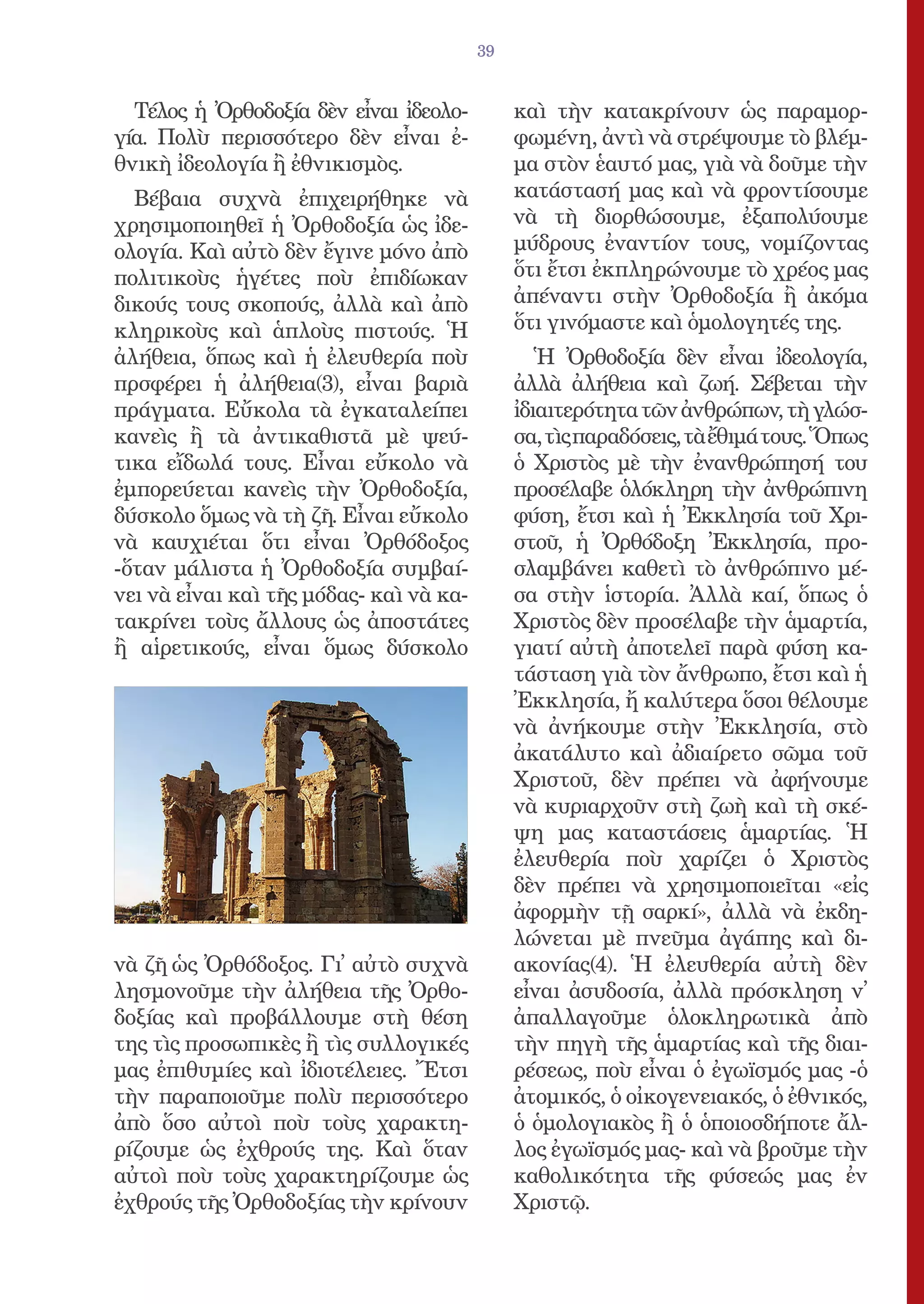 39


  Τέλος ἡ Ὀρθοδοξία δὲν εἶναι ἰδεολο-         καὶ τὴν κατακρίνουν ὡς παραμορ-
γία. Πολὺ περισσότερο δὲν εἶναι ἐ-            φωμένη, ἀντὶ νὰ στρέψουμε τὸ βλέμ-
θνικὴ ἰδεολογία ἢ ἐθνικισμὸς.                 μα στὸν ἑαυτό μας, γιὰ νὰ δοῦμε τὴν
  Βέβαια συχνὰ ἐπιχειρήθηκε νὰ                κατάστασή μας καὶ νὰ φροντίσουμε
χρησιμοποιηθεῖ ἡ Ὀρθοδοξία ὡς ἰδε-            νὰ τὴ διορθώσουμε, ἐξαπολύουμε
ολογία. Καὶ αὐτὸ δὲν ἔγινε μόνο ἀπὸ           μύδρους ἐναντίον τους, νομίζοντας
πολιτικοὺς ἡγέτες ποὺ ἐπιδίωκαν               ὅτι ἔτσι ἐκπληρώνουμε τὸ χρέος μας
δικούς τους σκοπούς, ἀλλὰ καὶ ἀπὸ             ἀπέναντι στὴν Ὀρθοδοξία ἢ ἀκόμα
κληρικοὺς καὶ ἁπλοὺς πιστούς. Ἡ               ὅτι γινόμαστε καὶ ὁμολογητές της.
ἀλήθεια, ὅπως καὶ ἡ ἐλευθερία ποὺ                Ἡ Ὀρθοδοξία δὲν εἶναι ἰδεολογία,
πρσφέρει ἡ ἀλήθεια(3), εἶναι βαριὰ            ἀλλὰ ἀλήθεια καὶ ζωή. Σέβεται τὴν
πράγματα. Εὔκολα τὰ ἐγκαταλείπει              ἰδιαιτερότητα τῶν ἀνθρώπων, τὴ γλώσ-
κανεὶς ἢ τὰ ἀντικαθιστᾶ μὲ ψεύ-               σα, τὶς παραδόσεις, τὰ ἔθιμά τους. Ὅπως
τικα εἴδωλά τους. Εἶναι εὔκολο νὰ             ὁ Χριστὸς μὲ τὴν ἐνανθρώπησή του
ἐμπορεύεται κανεὶς τὴν Ὀρθοδοξία,             προσέλαβε ὁλόκληρη τὴν ἀνθρώπινη
δύσκολο ὅμως νὰ τὴ ζῆ. Εἶναι εὔκολο           φύση, ἔτσι καὶ ἡ Ἐκκλησία τοῦ Χρι-
νὰ καυχιέται ὅτι εἶναι Ὀρθόδοξος              στοῦ, ἡ Ὀρθόδοξη Ἐκκλησία, προ-
-ὅταν μάλιστα ἡ Ὀρθοδοξία συμβαί-             σλαμβάνει καθετὶ τὸ ἀνθρώπινο μέ-
νει νὰ εἶναι καὶ τῆς μόδας- καὶ νὰ κα-        σα στὴν ἱστορία. Ἀλλὰ καί, ὅπως ὁ
τακρίνει τοὺς ἄλλους ὡς ἀποστάτες             Χριστὸς δὲν προσέλαβε τὴν ἁμαρτία,
ἢ αἱρετικούς, εἶναι ὅμως δύσκολο              γιατί αὐτὴ ἀποτελεῖ παρὰ φύση κα-
                                              τάσταση γιὰ τὸν ἄνθρωπο, ἔτσι καὶ ἡ
                                              Ἐκκλησία, ἤ καλύτερα ὅσοι θέλουμε
                                              νὰ ἀνήκουμε στὴν Ἐκκλησία, στὸ
                                              ἀκατάλυτο καὶ ἀδιαίρετο σῶμα τοῦ
                                              Χριστοῦ, δὲν πρέπει νὰ ἀφήνουμε
                                              νὰ κυριαρχοῦν στὴ ζωὴ καὶ τὴ σκέ-
                                              ψη μας καταστάσεις ἁμαρτίας. Ἡ
                                              ἐλευθερία ποὺ χαρίζει ὁ Χριστὸς
                                              δὲν πρέπει νὰ χρησιμοποιεῖται «εἰς
                                              ἀφορμὴν τῇ σαρκί», ἀλλὰ νὰ ἐκδη-
                                              λώνεται μὲ πνεῦμα ἀγάπης καὶ δι-
νὰ ζῆ ὡς Ὀρθόδοξος. Γι᾿ αὐτὸ συχνὰ            ακονίας(4). Ἡ ἐλευθερία αὐτὴ δὲν
λησμονοῦμε τὴν ἀλήθεια τῆς Ὀρθο-              εἶναι ἀσυδοσία, ἀλλὰ πρόσκληση ν᾿
δοξίας καὶ προβάλλουμε στὴ θέση               ἀπαλλαγοῦμε ὁλοκληρωτικὰ ἀπὸ
της τὶς προσωπικὲς ἢ τὶς συλλογικές           τὴν πηγὴ τῆς ἁμαρτίας καὶ τῆς διαι-
μας ἐπιθυμίες καὶ ἰδιοτέλειες. Ἔτσι           ρέσεως, ποὺ εἶναι ὁ ἐγωϊσμός μας -ὁ
τὴν παραποιοῦμε πολὺ περισσότερο              ἀτομικός, ὁ οἰκογενειακός, ὁ ἐθνικός,
ἀπὸ ὅσο αὐτοὶ ποὺ τοὺς χαρακτη-               ὁ ὁμολογιακὸς ἢ ὁ ὁποιοσδήποτε ἄλ-
ρίζουμε ὡς ἐχθρούς της. Καὶ ὅταν              λος ἐγωϊσμός μας- καὶ νὰ βροῦμε τὴν
αὐτοὶ ποὺ τοὺς χαρακτηρίζουμε ὡς              καθολικότητα τῆς φύσεώς μας ἐν
ἐχθρούς τῆς Ὀρθοδοξίας τὴν κρίνουν            Χριστῷ.
 