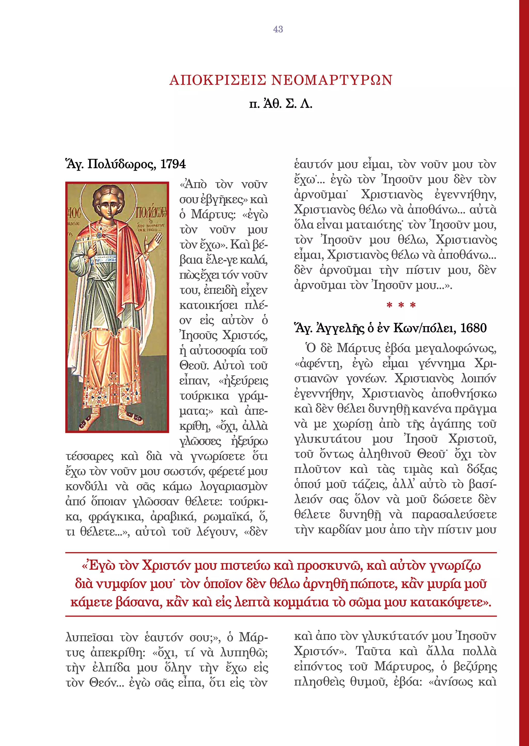 43




                    ΑΠΟΚΡΙΣΕΙΣ ΝΕΟΜΑΡΤΥΡΩΝ
                                   π. Ἀθ. Σ. Λ.



Ἅγ. Πολύδωρος, 1794                            ἑαυτόν µου εἶµαι, τὸν νοῦν µου τὸν
                      «Ἀπὸ τὸν νοῦν            ἔχω˙... ἐγὼ τὸν Ἰησοῦν µου δὲν τὸν
                      σου ἐβγῆκες» καὶ         ἀρνοῦµαι˙ Χριστιανὸς ἐγεννήθην,
                      ὁ Μάρτυς: «ἐγὼ           Χριστιανὸς θέλω νὰ ἀποθάνω... αὐτὰ
                      τὸν νοῦν µου             ὅλα εἶναι µαταιότης˙ τὸν Ἰησοῦν µου,
                      τὸν ἔχω». Καὶ βέ-        τὸν Ἰησοῦν µου θέλω, Χριστιανὸς
                      βαια ἔλε-γε καλά,        εἶµαι, Χριστιανὸς θέλω νὰ ἀποθάνω...
                      πὼς ἔχει τόν νοῦν        δὲν ἀρνοῦµαι τὴν πίστιν µου, δὲν
                      του, ἐπειδὴ εἶχεν        ἀρνοῦµαι τὸν Ἰησοῦν µου...».
                      κατοικήσει πλέ-                          ***
                      ον εἰς αὐτὸν ὁ
                                               Ἅγ. Ἀγγελῆς ὁ ἐν Κων/πόλει, 1680
                      Ἰησοῦς Χριστός,
                      ἡ αὐτοσοφία τοῦ            Ὁ δὲ Μάρτυς ἐβόα µεγαλοφώνως,
                      Θεοῦ. Αὐτοὶ τοῦ          «ἀφέντη, ἐγὼ εἶµαι γέννηµα Χρι-
                      εἶπαν, «ἠξεύρεις         στιανῶν γονέων. Χριστιανὸς λοιπόν
                      τούρκικα γράµ-           ἐγεννήθην, Χριστιανὸς ἀποθνήσκω
                      µατα;» καὶ ἀπε-          καὶ δὲν θέλει δυνηθῇ κανένα πρᾶγµα
                      κρίθη, «ὄχι, ἀλλὰ        νὰ µε χωρίσῃ ἀπὸ τῆς ἀγάπης τοῦ
                      γλῶσσες ἠξεύρω           γλυκυτάτου µου Ἰησοῦ Χριστοῦ,
τέσσαρες καὶ διὰ νὰ γνωρίσετε ὅτι              τοῦ ὄντως ἀληθινοῦ Θεοῦ˙ ὄχι τὸν
ἔχω τὸν νοῦν µου σωστόν, φέρετέ µου            πλοῦτον καὶ τὰς τιµὰς καὶ δόξας
κονδύλι νὰ σᾶς κάµω λογαριασµὸν                ὁπού µοῦ τάζεις, ἀλλ̓ αὐτὸ τὸ βασί-
ἀπό ὅποιαν γλῶσσαν θέλετε: τούρκι-             λειόν σας ὅλον νὰ µοῦ δώσετε δὲν
κα, φράγκικα, ἀραβικά, ρωµαϊκά, ὅ,             θέλετε δυνηθῇ νὰ παρασαλεύσετε
τι θέλετε...», αὐτοὶ τοῦ λέγουν, «δὲν          τὴν καρδίαν µου ἀπο τὴν πίστιν µου

  «Ἐγὼ τὸν Χριστόν µου πιστεύω καὶ προσκυνῶ, καὶ αὐτὸν γνωρίζω
 διὰ νυµφίον µου˙ τὸν ὁποῖον δὲν θέλω ἀρνηθῆ πώποτε, κἂν µυρία µοῦ
κάµετε βάσανα, κἂν καὶ εἰς λεπτὰ κοµµάτια τὸ σῶµα µου κατακόψετε».

λυπεῖσαι τὸν ἑαυτόν σου;», ὁ Μάρ-              καὶ ἀπο τὸν γλυκύτατόν µου Ἰησοῦν
τυς ἀπεκρίθη: «ὄχι, τί νὰ λυπηθῶ;              Χριστόν». Ταῦτα καὶ ἄλλα πολλὰ
τὴν ἐλπίδα µου ὅλην τὴν ἔχω εἰς                εἰπόντος τοῦ Μάρτυρος, ὁ βεζύρης
τὸν Θεόν... ἐγὼ σᾶς εἶπα, ὅτι εἰς τὸν          πλησθεὶς θυµοῦ, ἐβόα: «ἀνίσως καὶ
 