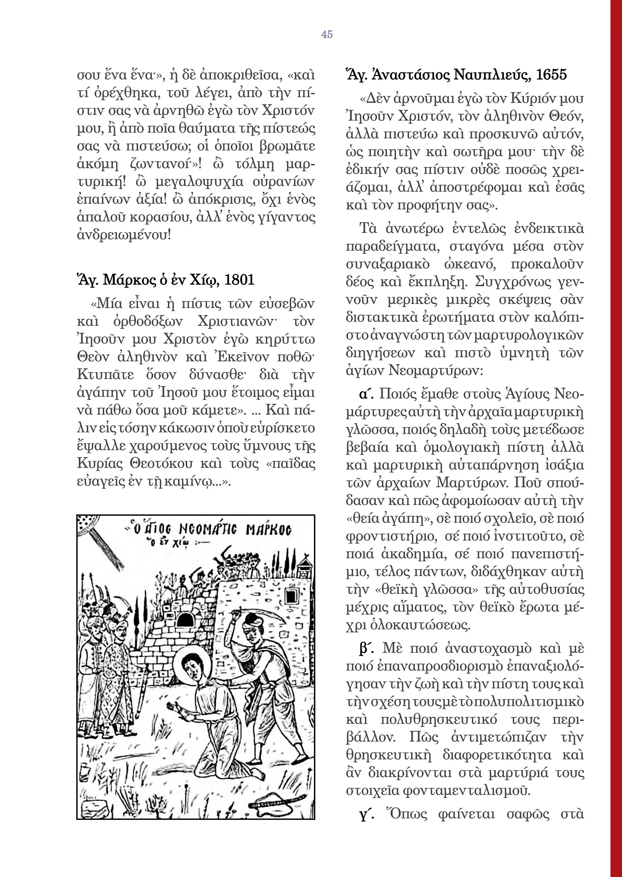45


σου ἕνα ἕνα·», ἡ δὲ ἀποκριθεῖσα, «καὶ        Ἅγ. Ἀναστάσιος Ναυπλιεύς, 1655
τί ὀρέχθηκα, τοῦ λέγει, ἀπὸ τὴν πί-            «Δὲν ἀρνοῦμαι ἐγὼ τὸν Κύριόν μου
στιν σας νὰ ἀρνηθῶ ἐγὼ τὸν Χριστόν           Ἰησοῦν Χριστόν, τὸν ἀληθινὸν Θεόν,
μου, ἢ ἀπὸ ποῖα θαύματα τῆς πίστεώς          ἀλλὰ πιστεύω καὶ προσκυνῶ αὐτόν,
σας νὰ πιστεύσω; οἱ ὁποῖοι βρωμᾶτε           ὡς ποιητὴν καὶ σωτῆρα μου· τὴν δὲ
ἀκόμη ζωντανοί·»! ὢ τόλμη μαρ-               ἐδικήν σας πίστιν οὐδὲ ποσῶς χρει-
τυρική! ὢ μεγαλοψυχία οὐρανίων               άζομαι, ἀλλ̓ ἀποστρέφομαι καὶ ἐσᾶς
ἐπαίνων ἀξία! ὢ ἀπόκρισις, ὄχι ἑνὸς          καὶ τὸν προφήτην σας».
ἁπαλοῦ κορασίου, ἀλλ̓ ἑνὸς γίγαντος
ἀνδρειωμένου!                                  Τὰ ἀνωτέρω ἐντελῶς ἐνδεικτικὰ
                                             παραδείγματα, σταγόνα μέσα στὸν
                                             συναξαριακὸ ὠκεανό, προκαλοῦν
Ἅγ. Μάρκος ὁ ἐν Χίῳ, 1801                    δέος καὶ ἔκπληξη. Συγχρόνως γεν-
  «Μία εἶναι ἡ πίστις τῶν εὐσεβῶν            νοῦν μερικὲς μικρὲς σκέψεις σὰν
καὶ ὀρθοδόξων Χριστιανῶν· τὸν                διστακτικὰ ἐρωτήματα στὸν καλόπι-
Ἰησοῦν μου Χριστὸν ἐγὼ κηρύττω               στο ἀναγνώστη τῶν μαρτυρολογικῶν
Θεὸν ἀληθινὸν καὶ Ἐκεῖνον ποθῶ·              διηγήσεων καὶ πιστὸ ὑμνητὴ τῶν
Κτυπᾶτε ὅσον δύνασθε· διὰ τὴν                ἁγίων Νεομαρτύρων:
ἀγάπην τοῦ Ἰησοῦ μου ἕτοιμος εἶμαι             α´. Ποιός ἔμαθε στοὺς Ἁγίους Νεο-
νὰ πάθω ὅσα μοῦ κάμετε». ... Καὶ πά-         μάρτυρες αὐτὴ τὴν ἀρχαῖα μαρτυρικὴ
λιν εἰς τόσην κάκωσιν ὁποὺ εὑρίσκετο         γλῶσσα, ποιός δηλαδὴ τοὺς μετέδωσε
ἔψαλλε χαρούμενος τοὺς ὕμνους τῆς            βεβαία καὶ ὁμολογιακὴ πίστη ἀλλὰ
Κυρίας Θεοτόκου καὶ τοὺς «παῖδας             καὶ μαρτυρικὴ αὐταπάρνηση ἰσάξια
εὐαγεῖς ἐν τῇ καμίνῳ...».                    τῶν ἀρχαίων Μαρτύρων. Ποῦ σπού-
                                             δασαν καὶ πῶς ἀφομοίωσαν αὐτὴ τὴν
                                             «θεία ἀγάπη», σὲ ποιό σχολεῖο, σὲ ποιό
                                             φροντιστήριο, σέ ποιό ἰνστιτοῦτο, σὲ
                                             ποιά ἀκαδημία, σέ ποιό πανεπιστή-
                                             μιο, τέλος πάντων, διδάχθηκαν αὐτὴ
                                             τὴν «θεϊκὴ γλῶσσα» τῆς αὐτοθυσίας
                                             μέχρις αἵματος, τὸν θεϊκὸ ἔρωτα μέ-
                                             χρι ὁλοκαυτώσεως.
                                               β´. Μὲ ποιό ἀναστοχασμὸ καὶ μὲ
                                             ποιό ἐπαναπροσδιορισμὸ ἐπαναξιολό-
                                             γησαν τὴν ζωὴ καὶ τὴν πίστη τους καὶ
                                             τὴν σχέση τους μὲ τὸ πολυπολιτισμικὸ
                                             καὶ πολυθρησκευτικό τους περι-
                                             βάλλον. Πῶς ἀντιμετώπιζαν τὴν
                                             θρησκευτικὴ διαφορετικότητα καὶ
                                             ἂν διακρίνονται στὰ μαρτύριά τους
                                             στοιχεῖα φονταμενταλισμοῦ.
                                               γ´. Ὅπως φαίνεται σαφῶς στὰ
 