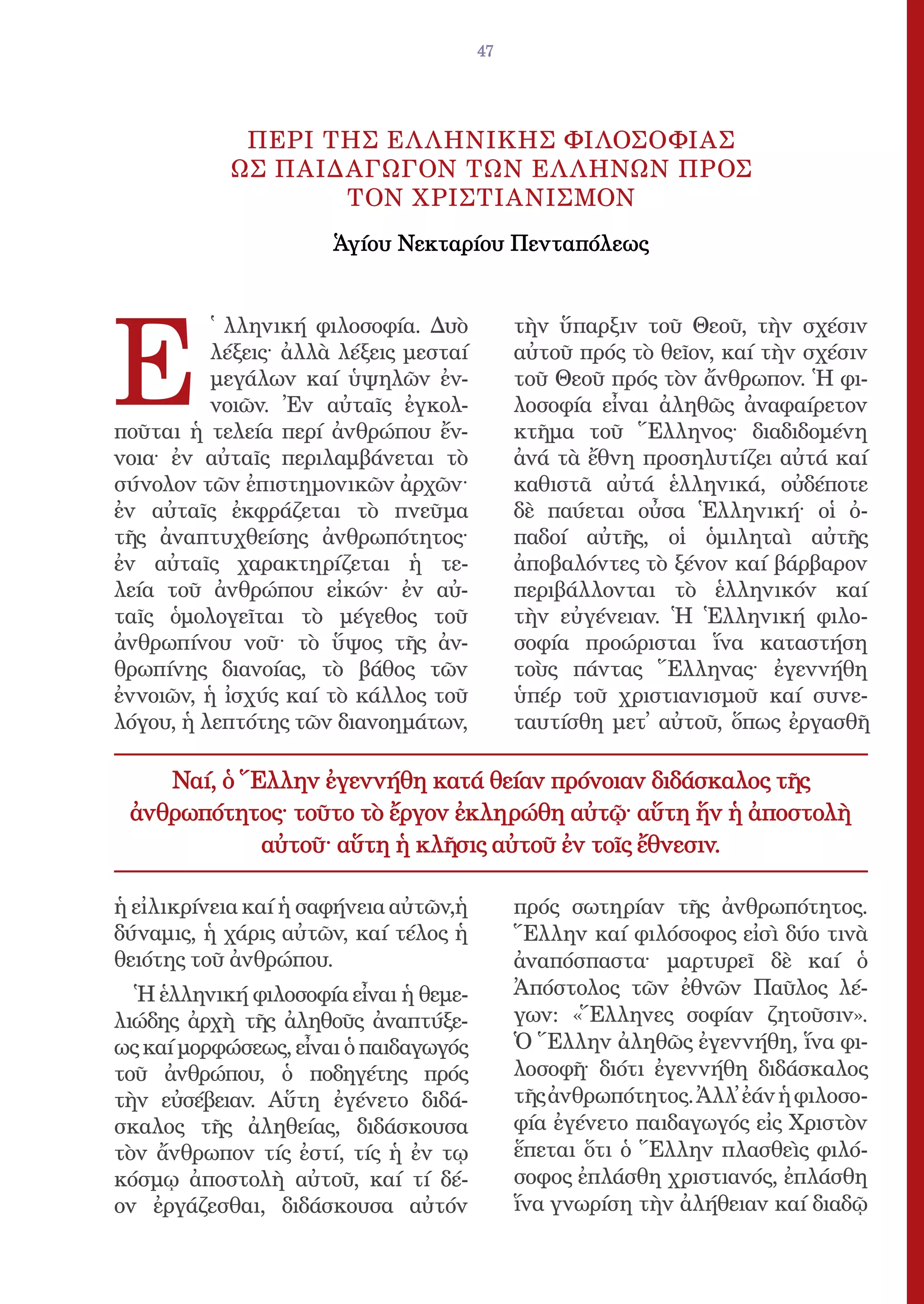 47




            ΠΕΡΙ ΤΗΣ ΕΛ ΛΗΝΙΚΗΣ ΦΙΛΟΣΟΦΙΑΣ
           ΩΣ ΠΑΙΔΑΓΩΓΟΝ ΤΩΝ ΕΛ ΛΗΝΩΝ ΠΡΟΣ
                  ΤΟΝ ΧΡΙΣΤΙΑΝΙΣΜΟΝ
                      Ἁγίου Νεκταρίου Πενταπόλεως




E
          ̔ λληνική φιλοσοφία. Δυὸ          τὴν ὕπαρξιν τοῦ Θεοῦ, τὴν σχέσιν
          λέξεις· ἀλλὰ λέξεις μεσταί        αὐτοῦ πρός τὸ θεῖον, καί τὴν σχέσιν
          μεγάλων καί ὑψηλῶν ἐν-            τοῦ Θεοῦ πρός τὸν ἄνθρωπον. Ἡ φι-
          νοιῶν. Ἐν αὐταῖς ἐγκολ-           λοσοφία εἶναι ἀληθῶς ἀναφαίρετον
ποῦται ἡ τελεία περί ἀνθρώπου ἔν-           κτῆμα τοῦ Ἕλληνος· διαδιδομένη
νοια· ἐν αὐταῖς περιλαμβάνεται τὸ           ἀνά τὰ ἔθνη προσηλυτίζει αὐτά καί
σύνολον τῶν ἐπιστημονικῶν ἀρχῶν·            καθιστᾶ αὐτά ἑλληνικά, οὐδέποτε
ἐν αὐταῖς ἐκφράζεται τὸ πνεῦμα              δὲ παύεται οὖσα Ἑλληνική· οἱ ὀ-
τῆς ἀναπτυχθείσης ἀνθρωπότητος·             παδοί αὐτῆς, οἱ ὁμιληταὶ αὐτῆς
ἐν αὐταῖς χαρακτηρίζεται ἡ τε-              ἀποβαλόντες τὸ ξένον καί βάρβαρον
λεία τοῦ ἀνθρώπου εἰκών· ἐν αὐ-             περιβάλλονται τὸ ἑλληνικόν καί
ταῖς ὁμολογεῖται τὸ μέγεθος τοῦ             τὴν εὐγένειαν. Ἡ Ἑλληνική φιλο-
ἀνθρωπίνου νοῦ· τὸ ὕψoς τῆς ἀν-             σοφία προώρισται ἵνα καταστήση
θρωπίνης διανοίας, τὸ βάθος τῶν             τοὺς πάντας Ἕλληνας· ἐγεννήθη
ἐννοιῶν, ἡ ἰσχύς καί τὸ κάλλος τοῦ          ὑπέρ τοῦ χριστιανισμοῦ καί συνε-
λόγου, ἡ λεπτότης τῶν διανοημάτων,          ταυτίσθη μετ᾿ αὐτοῦ, ὅπως ἐργασθῆ

    Ναί, ὁ Ἕλλην ἐγεννήθη κατά θείαν πρόνοιαν διδάσκαλος τῆς
 ἀνθρωπότητος· τοῦτο τὸ ἔργον ἐκληρώθη αὐτῷ· αὕτη ἥν ἡ ἀποστολὴ
            αὐτοῦ· αὕτη ἡ κλῆσις αὐτοῦ ἐν τοῖς ἔθνεσιν.

ἡ εἰλικρίνεια καί ἡ σαφήνεια αὐτῶν,ἡ        πρός σωτηρίαν τῆς ἀνθρωπότητος.
δύναμις, ἡ χάρις αὐτῶν, καί τέλος ἡ         Ἕλλην καί φιλόσοφος εἰσὶ δύο τινὰ
θειότης τοῦ ἀνθρώπου.                       ἀναπόσπαστα· μαρτυρεῖ δὲ καί ὁ
  Ἡ ἑλληνική φιλοσοφία εἶναι ἡ θεμε-        Ἀπόστολος τῶν ἐθνῶν Παῦλος λέ-
λιώδης ἀρχὴ τῆς ἀληθοῦς ἀναπτύξε-           γων: «Ἕλληνες σοφίαν ζητοῦσιν».
ως καί μορφώσεως, εἶναι ὁ παιδαγωγός        Ὁ Ἕλλην ἀληθῶς ἐγεννήθη, ἵνα φι-
τοῦ ἀνθρώπου, ὁ ποδηγέτης πρός              λοσοφῆ· διότι ἐγεννήθη διδάσκαλος
τὴν εὐσέβειαν. Αὕτη ἐγένετο διδά-           τῆς ἀνθρωπότητος. Ἀλλ᾿ ἐάν ἡ φιλοσο-
σκαλος τῆς ἀληθείας, διδάσκουσα             φία ἐγένετο παιδαγωγός εἰς Χριστὸν
τὸν ἄνθρωπον τίς ἐστί, τίς ἡ ἐν τῳ          ἕπεται ὅτι ὁ Ἕλλην πλασθεὶς φιλό-
κόσμῳ ἀποστολὴ αὐτοῦ, καί τί δέ-            σοφος ἐπλάσθη χριστιανός, ἐπλάσθη
ον ἐργάζεσθαι, διδάσκουσα αὐτόν             ἵνα γνωρίση τὴν ἀλήθειαν καί διαδῷ
 