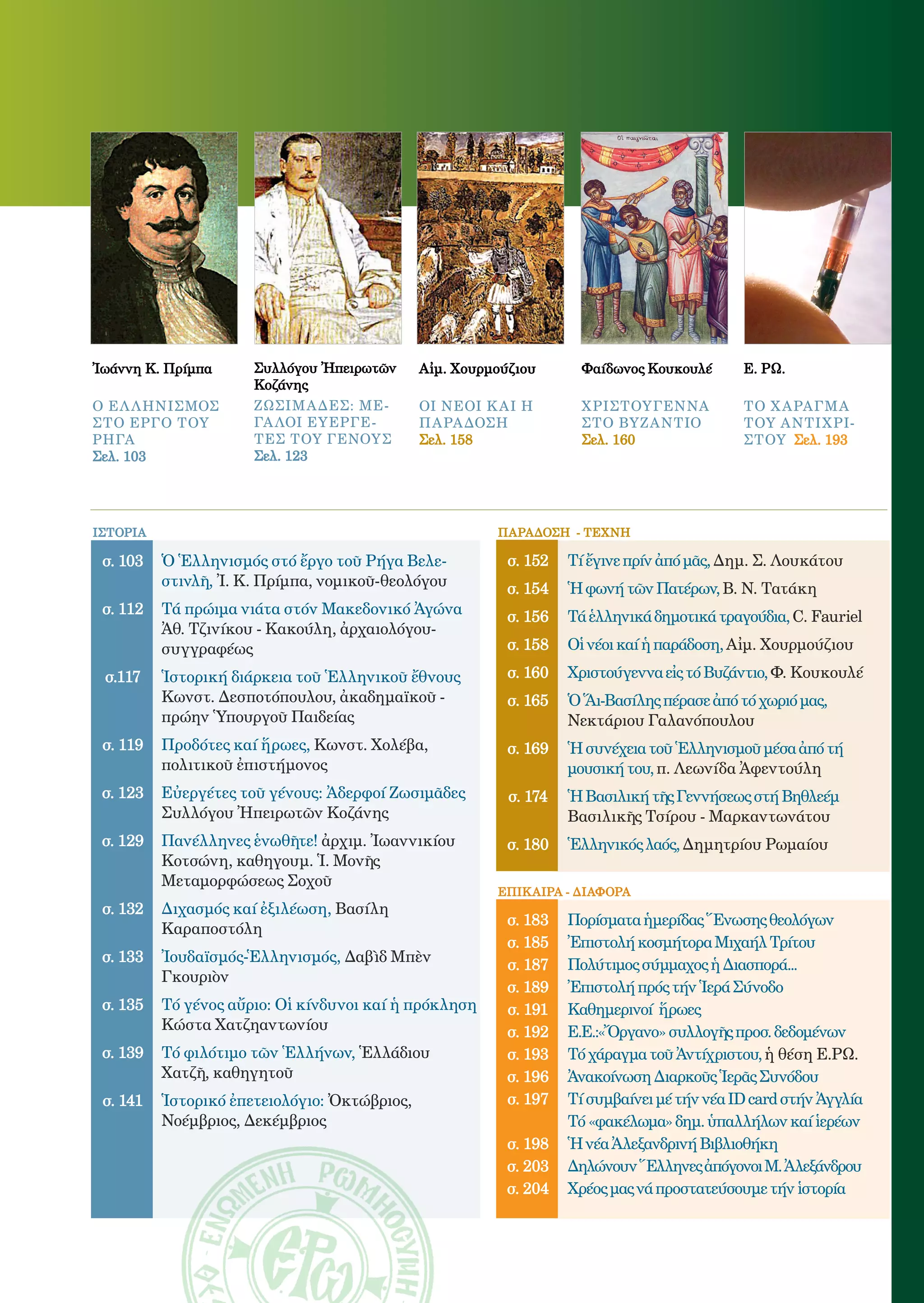 3




Ἰωάννη Κ. Πρίμπα      Συλλόγου Ἠπειρωτῶν      Αἰμ. Χουρμούζιου         Φαίδωνος Κουκουλέ      Ε. ΡΩ.
                      Κοζάνης
ο ελληνισμοσ          ζωσΙμαδες: με-          οι νεοι και η            Χ ριστουγεννα          το χαραγμα
στο εργο του          γαλοι ευεργε-           παραδοση                 στο βυζαντιο           του αντιχρι-
ρηγα                  τεσ toy γενουσ          Σελ. 158                 Σελ. 160               στου Σελ. 193
Σελ. 103              Σελ. 123




ΙΣΤΟΡΙΑ                                                    ΠΑΡAΔΟΣΗ - ΤEΧΝΗ

 σ. 103   Ὁ Ἑλληνισμός στό ἔργο τοῦ Ρήγα Βελε-              σ. 152   Tί ἔγινε πρίν ἀπό μᾶς, Δηµ. Σ. Λουκάτου
          στινλῆ, Ἰ. Κ. Πρίµπα, νοµικοῦ-θεολόγου            σ. 154   Ἡ φωνή τῶν Πατέρων, Β. Ν. Τατάκη
 σ. 112   Τά πρώιμα νιάτα στόν Μακεδονικό Ἀγώνα             σ. 156   Τά ἑλληνικά δημοτικά τραγούδια, C. Fauriel
          Ἀθ. Τζινίκου - Κακούλη, ἀρχαιολόγου-
          συγγραφέως                                        σ. 158   Oἱ νέοι καί ἡ παράδοση, Αἰµ. Χουρµούζιου

 σ.117    Ἱστορική διάρκεια τοῦ Ἑλληνικοῦ ἔθνους            σ. 160   Χριστούγεννα εἰς τό Βυζάντιο, Φ. Κουκουλέ
          Κωνστ. Δεσποτόπουλου, ἀκαδηµαϊκοῦ -               σ. 165   Ὁ Ἅι-Βασίλης πέρασε ἀπό τό χωριό μας,
          πρώην Ὑπουργοῦ Παιδείας                                    Νεκτάριου Γαλανόπουλου
 σ. 119   Προδότες καί ἥρωες, Κωνστ. Χολέβα,                σ. 169   Ἡ συνέχεια τοῦ Ἑλληνισμοῦ μέσα ἀπό τή
          πολιτικοῦ ἐπιστήµονος                                      μουσική του, π. Λεωνίδα Ἀφεντούλη
 σ. 123   Εὐεργέτες τοῦ γένους: Ἀδερφοί Ζωσιµᾶδες           σ. 174   Ἡ Bασιλική τῆς Γεννήσεως στή Βηθλεέμ
          Συλλόγου Ἠπειρωτῶν Κοζάνης                                 Βασιλικῆς Τσίρου - Μαρκαντωνάτου
 σ. 129   Πανέλληνες ἑνωθῆτε! ἀρχιµ. Ἰωαννικίου             σ. 180   Ἑλληνικός λαός, Δηµητρίου Ρωµαίου
          Κοτσώνη, καθηγουµ. Ἱ. Μονῆς
          Μεταµορφώσεως Σοχοῦ
                                                           ΕΠΙΚΑΙΡΑ - ΔΙΑΦΟΡΑ
 σ. 132   Διχασμός καί ἐξιλέωση, Βασίλη
                                                            σ. 183   Πορίσµατα ἡµερίδας Ἕνωσης θεολόγων
          Καραποστόλη
                                                            σ. 185   Ἐπιστολή κοσµήτορα Μιχαήλ Τρίτου
 σ. 133   Ἰουδαϊσμός-Ἑλληνισμός, Δαβὶδ Μπὲν                 σ. 187   Πολύτιµος σύµµαχος ἡ Διασπορά...
          Γκουριὸν
                                                            σ. 189   Ἐπιστολή πρός τήν Ἱερά Σύνοδο
 σ. 135   Τό γένος αὔριο: Οἱ κίνδυνοι καί ἡ πρόκληση        σ. 191   Καθημερινοί ἥρωες
          Κώστα Χατζηαντωνίου                               σ. 192   Ε.Ε.:«Ὄργανο» συλλογῆς προσ. δεδομένων
 σ. 139   Τό φιλότιμο τῶν Ἑλλήνων, Ἑλλάδιου                 σ. 193   Τό χάραγμα τοῦ Ἀντίχριστου, ἡ θέση Ε.ΡΩ.
          Χατζῆ, καθηγητοῦ                                  σ. 196   Ἀνακοίνωση Διαρκοῦς Ἱερᾶς Συνόδου
 σ. 141   Ἱστορικό ἐπετειολόγιο: Ὀκτώβριος,                 σ. 197   Τί συμβαίνει μέ τήν νέα ID card στήν Ἀγγλία
          Νοέµβριος, Δεκέµβριος                                      Τό «φακέλωμα» δημ. ὑπαλλήλων καί ἱερέων
                                                            σ. 198   Ἡ νέα Ἀλεξανδρινή Βιβλιοθήκη
                                                            σ. 203   Δηλώνουν Ἕλληνες ἀπόγονοι Μ. Ἀλεξάνδρου
                                                            σ. 204   Xρέος μας νά προστατεύσουμε τήν ἱστορία
 