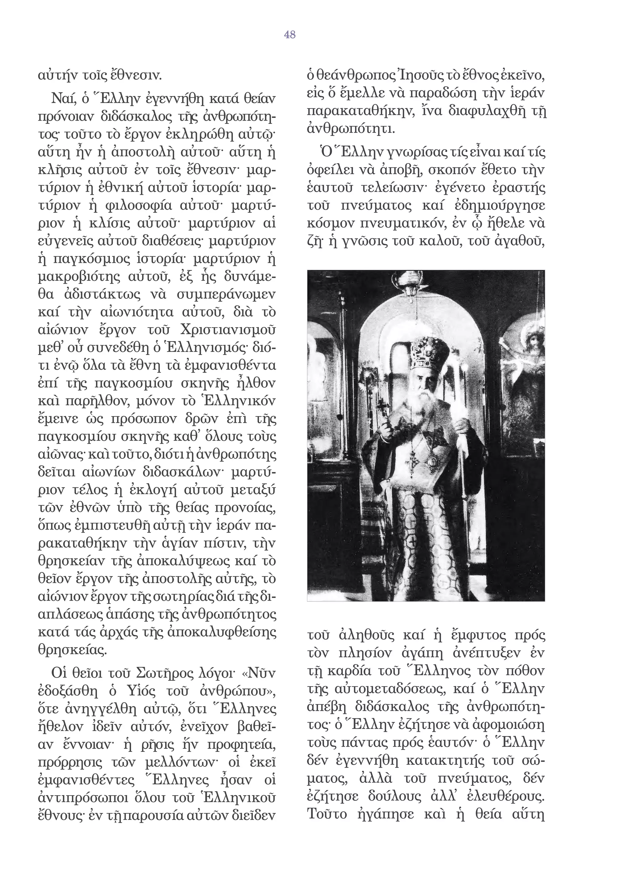 48


αὐτήν τοῖς ἔθνεσιν.                           ὁ θεάνθρωπος Ἰησοῦς τὸ ἔθνος ἐκεῖνο,
  Ναί, ὁ Ἕλλην ἐγεννήθη κατά θείαν            εἰς ὅ ἔμελλε νὰ παραδώση τὴν ἱεράν
πρόνοιαν διδάσκαλος τῆς ἀνθρωπότη-            παρακαταθήκην, ἴνα διαφυλαχθῆ τῇ
τος· τοῦτο τὸ ἔργον ἐκληρώθη αὐτῷ·            ἀνθρωπότητι.
αὕτη ἦν ἡ ἀποστολὴ αὐτοῦ· αὕτη ἡ                Ὁ Ἕλλην γνωρίσας τίς εἶναι καί τίς
κλῆσις αὐτοῦ ἐν τοῖς ἔθνεσιν· μαρ-            ὀφείλει νὰ ἀποβῆ, σκοπόν ἔθετο τὴν
τύριον ἡ ἐθνική αὐτοῦ ἱστορία· μαρ-           ἑαυτοῦ τελείωσιν· ἐγένετο ἐραστής
τύριον ἡ φιλοσοφία αὐτοῦ· μαρτύ-              τοῦ πνεύματος καί ἐδημιούργησε
ριον ἡ κλίσις αὐτοῦ· μαρτύριον αἱ             κόσμον πνευματικόν, ἐν ᾧ ἤθελε νὰ
εὐγενεῖς αὐτοῦ διαθέσεις· μαρτύριον           ζῆ· ἡ γνῶσις τοῦ καλοῦ, τοῦ ἀγαθοῦ,
ἡ παγκόσμιος ἱστορία· μαρτύριον ἡ
μακροβιότης αὐτοῦ, ἐξ ἧς δυνάμε-
θα ἀδιστάκτως νὰ συμπεράνωμεν
καί τὴν αἰωνιότητα αὐτοῦ, διὰ τὸ
αἰώνιον ἔργον τοῦ Χριστιανισμοῦ
μεθ᾿ οὗ συνεδέθη ὁ Ἑλληνισμός· διό-
τι ἐνῷ ὅλα τὰ ἔθνη τὰ ἐμφανισθέντα
ἐπί τῆς παγκοσμίου σκηνῆς ἦλθον
καὶ παρῆλθον, μόνον τὸ Ἑλληνικόν
ἔμεινε ὡς πρόσωπον δρῶν ἐπὶ τῆς
παγκοσμίου σκηνῆς καθ᾿ ὅλους τοὺς
αἰῶνας· καὶ τοῦτο, διότι ἡ ἀνθρωπότης
δεῖται αἰωνίων διδασκάλων· μαρτύ-
ριον τέλος ἡ ἐκλογή αὐτοῦ μεταξύ
τῶν ἐθνῶν ὑπὸ τῆς θείας προνοίας,
ὅπως ἐμπιστευθῆ αὐτῇ τὴν ἱεράν πα-
ρακαταθήκην τὴν ἁγίαν πίστιν, τὴν
θρησκείαν τῆς ἀποκαλύψεως καί τὸ
θεῖον ἔργον τῆς ἀποστολῆς αὐτῆς, τὸ
αἰώνιον ἔργον τῆς σωτηρίας διά τῆς δι-
απλάσεως ἁπάσης τῆς ἀνθρωπότητος
κατά τάς ἀρχάς τῆς ἀποκαλυφθείσης             τοῦ ἀληθοῦς καί ἡ ἔμφυτος πρός
θρησκείας.                                    τὸν πλησίον ἀγάπη ἀνέπτυξεν ἐν
  Οἱ θεῖοι τοῦ Σωτῆρος λόγοι· «Νῦν            τῇ καρδία τοῦ Ἕλληνος τὸν πόθον
ἐδοξάσθη ὁ Υἱός τοῦ ἀνθρώπου»,                τῆς αὐτομεταδόσεως, καί ὁ Ἕλλην
ὅτε ἀνηγγέλθη αὐτῷ, ὅτι Ἕλληνες               ἀπέβη διδάσκαλος τῆς ἀνθρωπότη-
ἤθελον ἰδεῖν αὐτόν, ἐνεῖχον βαθεῖ-            τος· ὁ Ἕλλην ἐζήτησε νὰ ἀφομοιώση
αν ἔννοιαν· ἡ ρῆσις ἥν προφητεία,             τοὺς πάντας πρός ἑαυτόν· ὁ Ἕλλην
πρόρρησις τῶν μελλόντων· οἱ ἐκεῖ              δέν ἐγεννήθη κατακτητής τοῦ σώ-
ἐμφανισθέντες Ἕλληνες ἦσαν οἱ                 ματος, ἀλλὰ τοῦ πνεύματος, δέν
ἀντιπρόσωποι ὅλου τοῦ Ἑλληνικοῦ               ἐζήτησε δούλους ἀλλ᾿ ἐλευθέρους.
ἔθνους· ἐν τῇ παρουσία αὐτῶν διεῖδεν          Τοῦτο ἠγάπησε καὶ ἡ θεία αὕτη
 