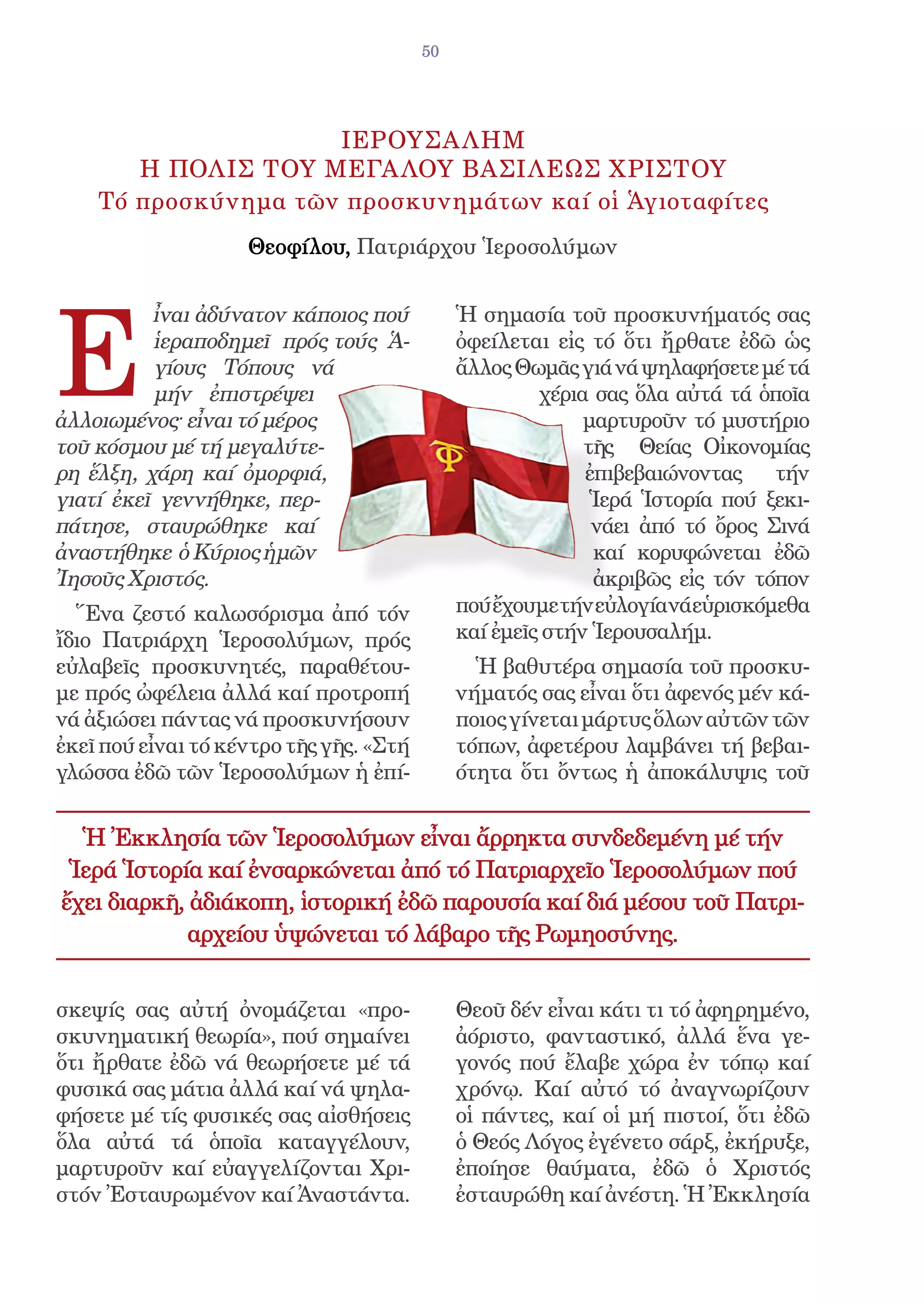50




                     ΙΕΡΟΥΣΑ ΛΗΜ
       Η ΠΟΛΙΣ ΤΟΥ ΜΕΓΑ ΛΟΥ ΒΑΣΙΛΕΩΣ ΧΡΙΣΤΟΥ
    Τό προσκύνημα τῶν προσκυνημάτων καί οἱ Ἁγιοταφίτες
                    Θεοφίλου, Πατριάρχου Ἱεροσολύμων




E
          ἶναι ἀδύνατον κάποιος πού           Ἡ σημασία τοῦ προσκυνήματός σας
          ἱεραποδημεῖ πρός τούς Ἁ-            ὀφείλεται εἰς τό ὅτι ἤρθατε ἐδῶ ὡς
          γίους Τόπους νά                     ἄλλος Θωμᾶς γιά νά ψηλαφήσετε μέ τά
          μήν ἐπιστρέψει                               χέρια σας ὅλα αὐτά τά ὁποῖα
ἀλλοιωμένος· εἶναι τό μέρος                                 μαρτυροῦν τό μυστήριο
τοῦ κόσμου μέ τή μεγαλύτε-                                  τῆς Θείας Οἰκονομίας
ρη ἕλξη, χάρη καί ὀμορφιά,                                  ἐπιβεβαιώνοντας τήν
γιατί ἐκεῖ γεννήθηκε, περ-                                   Ἱερά Ἱστορία πού ξεκι-
πάτησε, σταυρώθηκε καί                                       νάει ἀπό τό ὄρος Σινά
ἀναστήθηκε ὁ Κύριος ἡμῶν                                     καί κορυφώνεται ἐδῶ
Ἰησοῦς Χριστός.                                              ἀκριβῶς εἰς τόν τόπον
  Ἕνα ζεστό καλωσόρισμα ἀπό τόν               πού ἔχουμε τήν εὐλογία νά εὑρισκόμεθα
ἴδιο Πατριάρχη Ἱεροσολύμων, πρός              καί ἐμεῖς στήν Ἱερουσαλήμ.
εὐλαβεῖς προσκυνητές, παραθέτου-                Ἡ βαθυτέρα σημασία τοῦ προσκυ-
με πρός ὠφέλεια ἀλλά καί προτροπή             νήματός σας εἶναι ὅτι ἀφενός μέν κά-
νά ἀξιώσει πάντας νά προσκυνήσουν             ποιος γίνεται μάρτυς ὅλων αὐτῶν τῶν
ἐκεῖ πού εἶναι τό κέντρο τῆς γῆς. «Στή        τόπων, ἀφετέρου λαμβάνει τή βεβαι-
γλώσσα ἐδῶ τῶν Ἱεροσολύμων ἡ ἐπί-             ότητα ὅτι ὄντως ἡ ἀποκάλυψις τοῦ


  Ἡ Ἐκκλησία τῶν Ἱεροσολύμων εἶναι ἄρρηκτα συνδεδεμένη μέ τήν
 Ἱερά Ἱστορία καί ἐνσαρκώνεται ἀπό τό Πατριαρχεῖο Ἱεροσολύμων πού
ἔχει διαρκῆ, ἀδιάκοπη, ἱστορική ἐδῶ παρουσία καί διά μέσου τοῦ Πατρι-
             αρχείου ὑψώνεται τό λάβαρο τῆς Ρωμηοσύνης.


σκεψίς σας αὐτή ὀνομάζεται «προ-              Θεοῦ δέν εἶναι κάτι τι τό ἀφηρημένο,
σκυνηματική θεωρία», πού σημαίνει             ἀόριστο, φανταστικό, ἀλλά ἕνα γε-
ὅτι ἤρθατε ἐδῶ νά θεωρήσετε μέ τά             γονός πού ἔλαβε χώρα ἐν τόπῳ καί
φυσικά σας μάτια ἀλλά καί νά ψηλα-            χρόνῳ. Καί αὐτό τό ἀναγνωρίζουν
φήσετε μέ τίς φυσικές σας αἰσθήσεις           οἱ πάντες, καί οἱ μή πιστοί, ὅτι ἐδῶ
ὅλα αὐτά τά ὁποῖα καταγγέλουν,                ὁ Θεός Λόγος ἐγένετο σάρξ, ἐκήρυξε,
μαρτυροῦν καί εὐαγγελίζονται Χρι-             ἐποίησε θαύματα, ἐδῶ ὁ Χριστός
στόν Ἐσταυρωμένον καί Ἀναστάντα.              ἐσταυρώθη καί ἀνέστη. Ἡ Ἐκκλησία
 