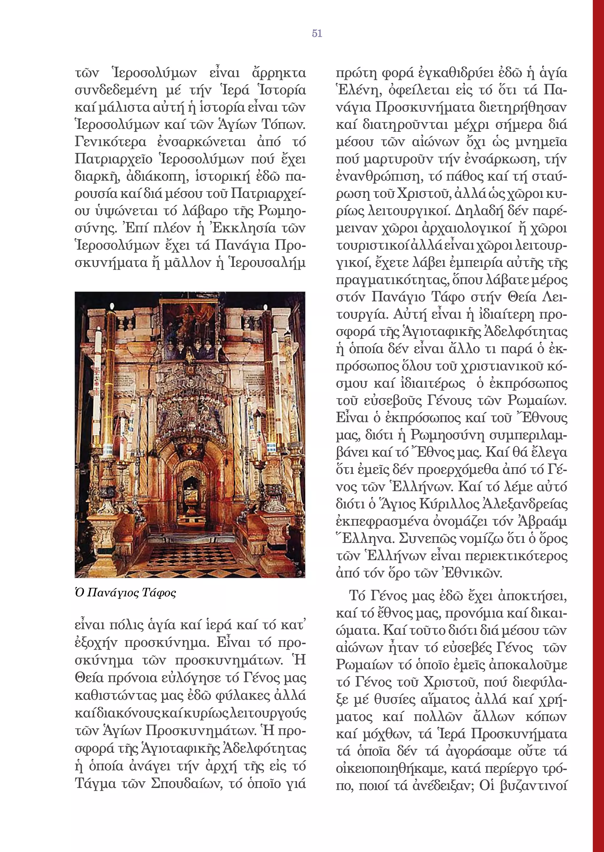 51


τῶν Ἱεροσολύμων εἶναι ἄρρηκτα                πρώτη φορά ἐγκαθιδρύει ἐδῶ ἡ ἁγία
συνδεδεμένη μέ τήν Ἱερά Ἱστορία              Ἑλένη, ὀφείλεται εἰς τό ὅτι τά Πα-
καί μάλιστα αὐτή ἡ ἱστορία εἶναι τῶν         νάγια Προσκυνήματα διετηρήθησαν
Ἱεροσολύμων καί τῶν Ἁγίων Τόπων.             καί διατηροῦνται μέχρι σήμερα διά
Γενικότερα ἐνσαρκώνεται ἀπό τό               μέσου τῶν αἰώνων ὄχι ὡς μνημεῖα
Πατριαρχεῖο Ἱεροσολύμων πού ἔχει             πού μαρτυροῦν τήν ἐνσάρκωση, τήν
διαρκῆ, ἀδιάκοπη, ἱστορική ἐδῶ πα-           ἐνανθρώπιση, τό πάθος καί τή σταύ-
ρουσία καί διά μέσου τοῦ Πατριαρχεί-         ρωση τοῦ Χριστοῦ, ἀλλά ὡς χῶροι κυ-
ου ὑψώνεται τό λάβαρο τῆς Ρωμηο-             ρίως λειτουργικοί. Δηλαδή δέν παρέ-
σύνης. Ἐπί πλέον ἡ Ἐκκλησία τῶν              μειναν χῶροι ἀρχαιολογικοί ἤ χῶροι
Ἱεροσολύμων ἔχει τά Πανάγια Προ-             τουριστικοί ἀλλά εἶναι χῶροι λειτουρ-
σκυνήματα ἤ μᾶλλον ἡ Ἱερουσαλήμ              γικοί, ἔχετε λάβει ἐμπειρία αὐτῆς τῆς
                                             πραγματικότητας, ὅπου λάβατε μέρος
                                             στόν Πανάγιο Τάφο στήν Θεία Λει-
                                             τουργία. Αὐτή εἶναι ἡ ἰδιαίτερη προ-
                                             σφορά τῆς Ἁγιοταφικῆς Ἀδελφότητας
                                             ἡ ὁποία δέν εἶναι ἄλλο τι παρά ὁ ἐκ-
                                             πρόσωπος ὅλου τοῦ χριστιανικοῦ κό-
                                             σμου καί ἰδιαιτέρως ὁ ἐκπρόσωπος
                                             τοῦ εὐσεβοῦς Γένους τῶν Ρωμαίων.
                                             Εἶναι ὁ ἐκπρόσωπος καί τοῦ Ἔθνους
                                             μας, διότι ἡ Ρωμηοσύνη συμπεριλαμ-
                                             βάνει καί τό Ἔθνος μας. Καί θά ἔλεγα
                                             ὅτι ἐμεῖς δέν προερχόμεθα ἀπό τό Γέ-
                                             νος τῶν Ἑλλήνων. Καί τό λέμε αὐτό
                                             διότι ὁ Ἅγιος Κύριλλος Ἀλεξανδρείας
                                             ἐκπεφρασμένα ὀνομάζει τόν Ἀβραάμ
                                             Ἕλληνα. Συνεπῶς νομίζω ὅτι ὁ ὅρος
                                             τῶν Ἑλλήνων εἶναι περιεκτικότερος
                                             ἀπό τόν ὅρο τῶν Ἐθνικῶν.
Ὁ Πανάγιος Τάφος                               Τό Γένος μας ἐδῶ ἔχει ἀποκτήσει,
                                             καί τό ἔθνος μας, προνόμια καί δικαι-
εἶναι πόλις ἁγία καί ἱερά καί τό κατ̓        ώματα. Καί τοῦτο διότι διά μέσου τῶν
ἐξοχήν προσκύνημα. Εἶναι τό προ-             αἰώνων ἦταν τό εὐσεβές Γένος τῶν
σκύνημα τῶν προσκυνημάτων. Ἡ                 Ρωμαίων τό ὁποῖο ἐμεῖς ἀποκαλοῦμε
Θεία πρόνοια εὐλόγησε τό Γένος μας           τό Γένος τοῦ Χριστοῦ, πού διεφύλα-
καθιστώντας μας ἐδῶ φύλακες ἀλλά             ξε μέ θυσίες αἵματος ἀλλά καί χρή-
καί διακόνους καί κυρίως λειτουργούς         ματος καί πολλῶν ἄλλων κόπων
τῶν Ἁγίων Προσκυνημάτων. Ἡ προ-              καί μόχθων, τά Ἱερά Προσκυνήματα
σφορά τῆς Ἁγιοταφικῆς Ἀδελφότητας            τά ὁποῖα δέν τά ἀγοράσαμε οὔτε τά
ἡ ὁποία ἀνάγει τήν ἀρχή τῆς εἰς τό           οἰκειοποιηθήκαμε, κατά περίεργο τρό-
Τάγμα τῶν Σπουδαίων, τό ὁποῖο γιά            πο, ποιοί τά ἀνέδειξαν; Οἱ βυζαντινοί
 