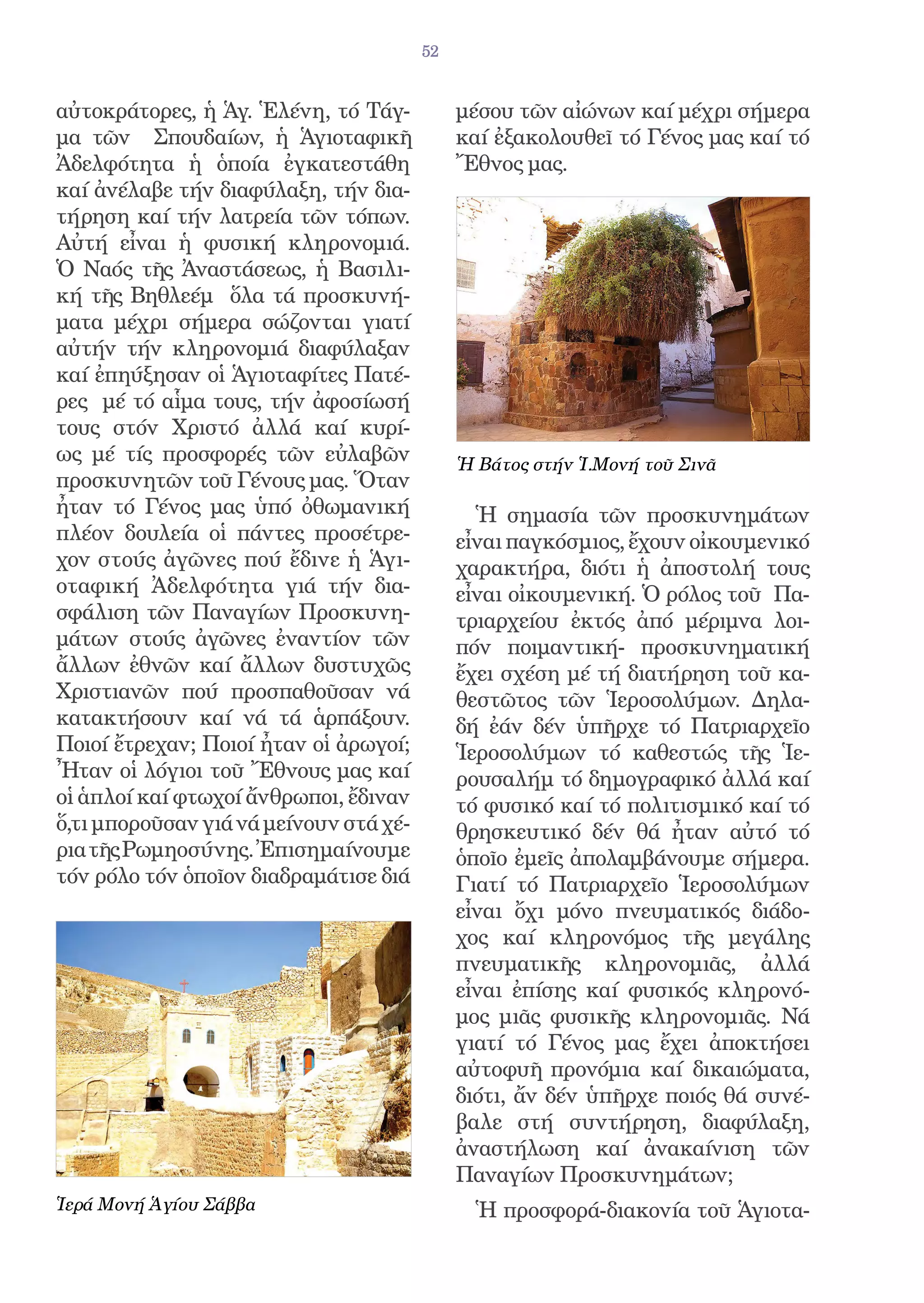 52


αὐτοκράτορες, ἡ Ἁγ. Ἑλένη, τό Τάγ-           μέσου τῶν αἰώνων καί μέχρι σήμερα
μα τῶν Σπουδαίων, ἡ Ἁγιοταφικῆ               καί ἐξακολουθεῖ τό Γένος μας καί τό
Ἀδελφότητα ἡ ὁποία ἐγκατεστάθη               Ἔθνος μας.
καί ἀνέλαβε τήν διαφύλαξη, τήν δια-
τήρηση καί τήν λατρεία τῶν τόπων.
Αὐτή εἶναι ἡ φυσική κληρονομιά.
Ὁ Ναός τῆς Ἀναστάσεως, ἡ Βασιλι-
κή τῆς Βηθλεέμ ὅλα τά προσκυνή-
ματα μέχρι σήμερα σώζονται γιατί
αὐτήν τήν κληρονομιά διαφύλαξαν
καί ἐπηύξησαν οἱ Ἁγιοταφίτες Πατέ-
ρες μέ τό αἷμα τους, τήν ἀφοσίωσή
τους στόν Χριστό ἀλλά καί κυρί-
ως μέ τίς προσφορές τῶν εὐλαβῶν              Ἡ Βάτος στήν Ἱ.Μονή τοῦ Σινᾶ
προσκυνητῶν τοῦ Γένους μας. Ὅταν
ἦταν τό Γένος μας ὑπό ὀθωμανική                Ἡ σημασία τῶν προσκυνημάτων
πλέον δουλεία οἱ πάντες προσέτρε-            εἶναι παγκόσμιος, ἔχουν οἰκουμενικό
χον στούς ἀγῶνες πού ἔδινε ἡ Ἁγι-            χαρακτήρα, διότι ἡ ἀποστολή τους
οταφική Ἀδελφότητα γιά τήν δια-              εἶναι οἰκουμενική. Ὁ ρόλος τοῦ Πα-
σφάλιση τῶν Παναγίων Προσκυνη-               τριαρχείου ἐκτός ἀπό μέριμνα λοι-
μάτων στούς ἀγῶνες ἐναντίον τῶν              πόν ποιμαντική- προσκυνηματική
ἄλλων ἐθνῶν καί ἄλλων δυστυχῶς               ἔχει σχέση μέ τή διατήρηση τοῦ κα-
Χριστιανῶν πού προσπαθοῦσαν νά               θεστῶτος τῶν Ἱεροσολύμων. Δηλα-
κατακτήσουν καί νά τά ἁρπάξουν.              δή ἐάν δέν ὑπῆρχε τό Πατριαρχεῖο
Ποιοί ἔτρεχαν; Ποιοί ἦταν οἱ ἀρωγοί;         Ἱεροσολύμων τό καθεστώς τῆς Ἱε-
Ἦταν οἱ λόγιοι τοῦ Ἔθνους μας καί            ρουσαλήμ τό δημογραφικό ἀλλά καί
οἱ ἁπλοί καί φτωχοί ἄνθρωποι, ἔδιναν         τό φυσικό καί τό πολιτισμικό καί τό
ὅ,τι μποροῦσαν γιά νά μείνουν στά χέ-        θρησκευτικό δέν θά ἦταν αὐτό τό
ρια τῆς Ρωμηοσύνης. Ἐπισημαίνουμε            ὁποῖο ἐμεῖς ἀπολαμβάνουμε σήμερα.
τόν ρόλο τόν ὁποῖον διαδραμάτισε διά         Γιατί τό Πατριαρχεῖο Ἱεροσολύμων
                                             εἶναι ὄχι μόνο πνευματικός διάδο-
                                             χος καί κληρονόμος τῆς μεγάλης
                                             πνευματικῆς κληρονομιᾶς, ἀλλά
                                             εἶναι ἐπίσης καί φυσικός κληρονό-
                                             μος μιᾶς φυσικῆς κληρονομιᾶς. Νά
                                             γιατί τό Γένος μας ἔχει ἀποκτήσει
                                             αὐτοφυῆ προνόμια καί δικαιώματα,
                                             διότι, ἄν δέν ὑπῆρχε ποιός θά συνέ-
                                             βαλε στή συντήρηση, διαφύλαξη,
                                             ἀναστήλωση καί ἀνακαίνιση τῶν
                                             Παναγίων Προσκυνημάτων;
Ἱερά Μονή Ἁγίου Σάββα                          Ἡ προσφορά-διακονία τοῦ Ἁγιοτα-
 