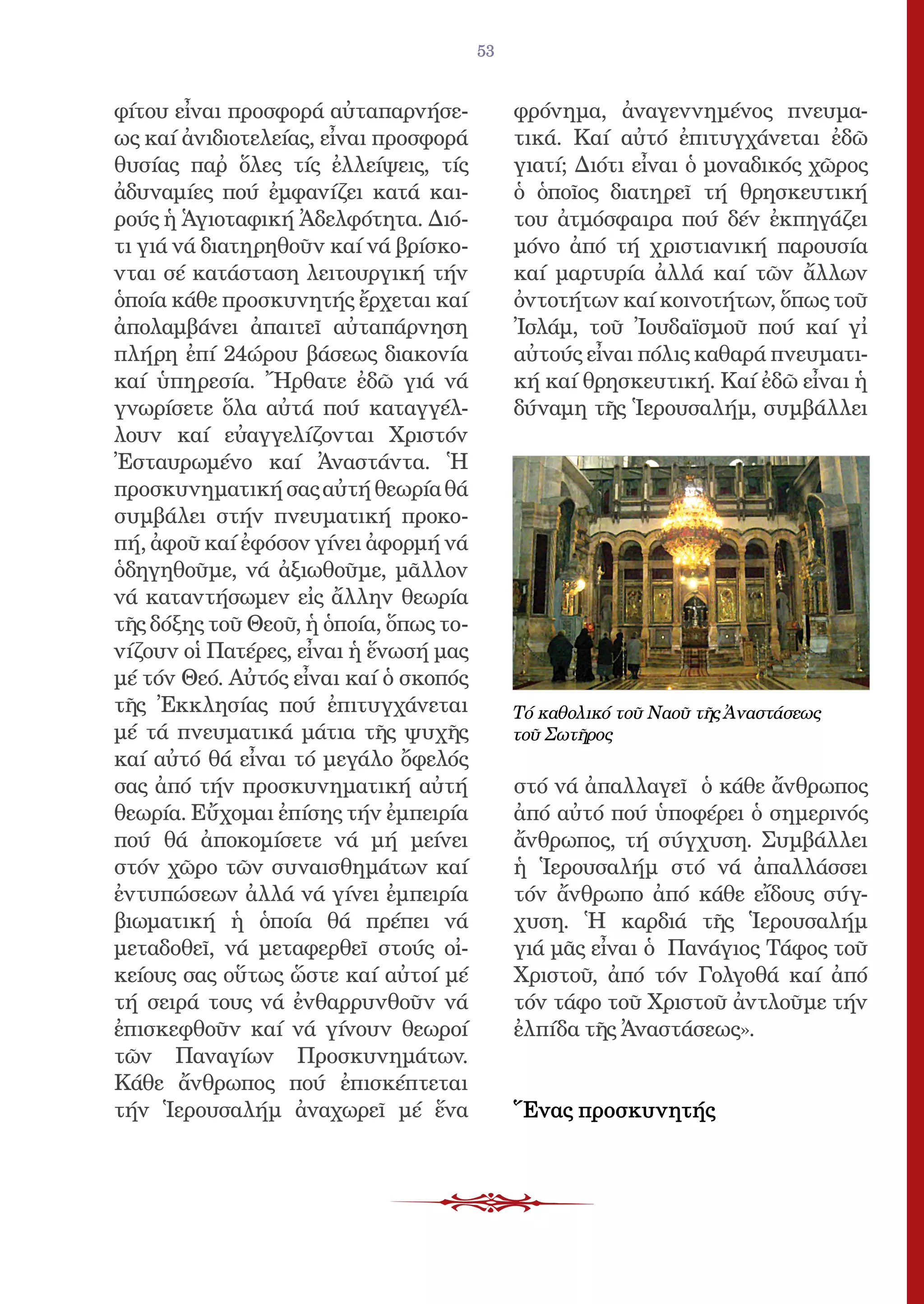 53


φίτου εἶναι προσφορά αὐταπαρνήσε-            φρόνημα, ἀναγεννημένος πνευμα-
ως καί ἀνιδιοτελείας, εἶναι προσφορά         τικά. Καί αὐτό ἐπιτυγχάνεται ἐδῶ
θυσίας παῤ ὅλες τίς ἐλλείψεις, τίς          γιατί; Διότι εἶναι ὁ μοναδικός χῶρος
ἀδυναμίες πού ἐμφανίζει κατά και-            ὁ ὁποῖος διατηρεῖ τή θρησκευτική
ρούς ἡ Ἁγιοταφική Ἀδελφότητα. Διό-           του ἀτμόσφαιρα πού δέν ἐκπηγάζει
τι γιά νά διατηρηθοῦν καί νά βρίσκο-         μόνο ἀπό τή χριστιανική παρουσία
νται σέ κατάσταση λειτουργική τήν            καί μαρτυρία ἀλλά καί τῶν ἄλλων
ὁποία κάθε προσκυνητής ἔρχεται καί           ὀντοτήτων καί κοινοτήτων, ὅπως τοῦ
ἀπολαμβάνει ἀπαιτεῖ αὐταπάρνηση              Ἰσλάμ, τοῦ Ἰουδαϊσμοῦ πού καί γἰ
πλήρη ἐπί 24ώρου βάσεως διακονία             αὐτούς εἶναι πόλις καθαρά πνευματι-
καί ὑπηρεσία. Ἤρθατε ἐδῶ γιά νά              κή καί θρησκευτική. Καί ἐδῶ εἶναι ἡ
γνωρίσετε ὅλα αὐτά πού καταγγέλ-             δύναμη τῆς Ἱερουσαλήμ, συμβάλλει
λουν καί εὐαγγελίζονται Χριστόν
Ἐσταυρωμένο καί Ἀναστάντα. Ἡ
προσκυνηματική σας αὐτή θεωρία θά
συμβάλει στήν πνευματική προκο-
πή, ἀφοῦ καί ἐφόσον γίνει ἀφορμή νά
ὁδηγηθοῦμε, νά ἀξιωθοῦμε, μᾶλλον
νά καταντήσωμεν εἰς ἄλλην θεωρία
τῆς δόξης τοῦ Θεοῦ, ἡ ὁποία, ὅπως το-
νίζουν οἱ Πατέρες, εἶναι ἡ ἕνωσή μας
μέ τόν Θεό. Αὐτός εἶναι καί ὁ σκοπός
τῆς Ἐκκλησίας πού ἐπιτυγχάνεται              Τό καθολικό τοῦ Ναοῦ τῆς Ἀναστάσεως
μέ τά πνευματικά μάτια τῆς ψυχῆς             τοῦ Σωτῆρος
καί αὐτό θά εἶναι τό μεγάλο ὄφελός
σας ἀπό τήν προσκυνηματική αὐτή              στό νά ἀπαλλαγεῖ ὁ κάθε ἄνθρωπος
θεωρία. Εὔχομαι ἐπίσης τήν ἐμπειρία          ἀπό αὐτό πού ὑποφέρει ὁ σημερινός
πού θά ἀποκομίσετε νά μή μείνει              ἄνθρωπος, τή σύγχυση. Συμβάλλει
στόν χῶρο τῶν συναισθημάτων καί              ἡ Ἱερουσαλήμ στό νά ἀπαλλάσσει
ἐντυπώσεων ἀλλά νά γίνει ἐμπειρία            τόν ἄνθρωπο ἀπό κάθε εἴδους σύγ-
βιωματική ἡ ὁποία θά πρέπει νά               χυση. Ἡ καρδιά τῆς Ἱερουσαλήμ
μεταδοθεῖ, νά μεταφερθεῖ στούς οἰ-           γιά μᾶς εἶναι ὁ Πανάγιος Τάφος τοῦ
κείους σας οὕτως ὥστε καί αὐτοί μέ           Χριστοῦ, ἀπό τόν Γολγοθά καί ἀπό
τή σειρά τους νά ἐνθαρρυνθοῦν νά             τόν τάφο τοῦ Χριστοῦ ἀντλοῦμε τήν
ἐπισκεφθοῦν καί νά γίνουν θεωροί             ἐλπίδα τῆς Ἀναστάσεως».
τῶν Παναγίων Προσκυνημάτων.
Κάθε ἄνθρωπος πού ἐπισκέπτεται
τήν Ἱερουσαλήμ ἀναχωρεῖ μέ ἕνα               Ἕνας προσκυνητής
 